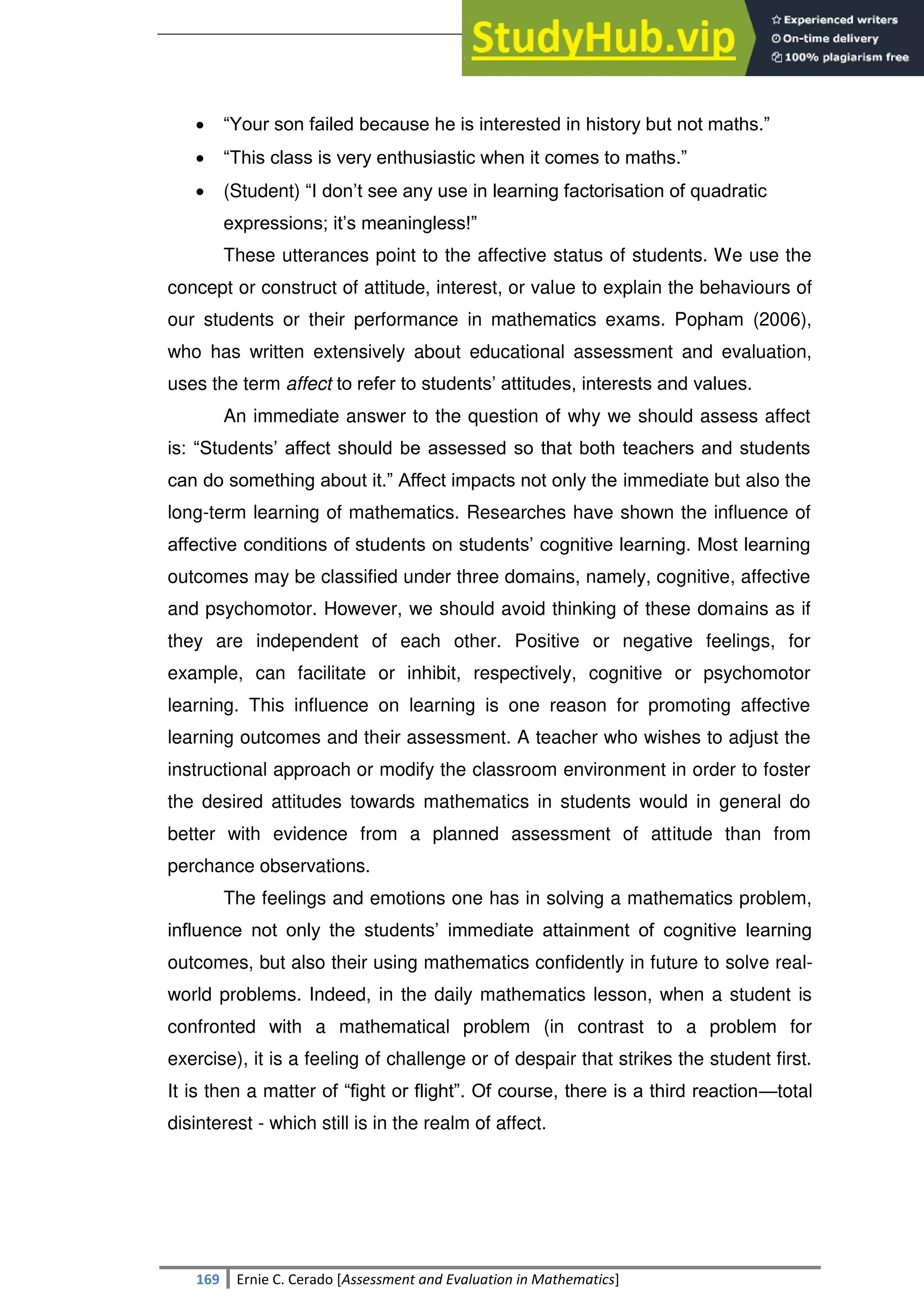 SULTAN KUDARAT STATE UNIVERSITY
169 Ernie C. Cerado [Assessment and Evaluation in Mathematics]
 ―Your son failed because he is interested in history but not maths.‖
 ―This class is very enthusiastic when it comes to maths.‖
 (Student) ―I don‘t see any use in learning factorisation of quadratic
expressions; it‘s meaningless!‖
These utterances point to the affective status of students. We use the
concept or construct of attitude, interest, or value to explain the behaviours of
our students or their performance in mathematics exams. Popham (2006),
who has written extensively about educational assessment and evaluation,
uses the term affect to refer to students‘ attitudes, interests and values.
An immediate answer to the question of why we should assess affect
is: ―Students‘ affect should be assessed so that both teachers and students
can do something about it.‖ Affect impacts not only the immediate but also the
long-term learning of mathematics. Researches have shown the influence of
affective conditions of students on students‘ cognitive learning. Most learning
outcomes may be classified under three domains, namely, cognitive, affective
and psychomotor. However, we should avoid thinking of these domains as if
they are independent of each other. Positive or negative feelings, for
example, can facilitate or inhibit, respectively, cognitive or psychomotor
learning. This influence on learning is one reason for promoting affective
learning outcomes and their assessment. A teacher who wishes to adjust the
instructional approach or modify the classroom environment in order to foster
the desired attitudes towards mathematics in students would in general do
better with evidence from a planned assessment of attitude than from
perchance observations.
The feelings and emotions one has in solving a mathematics problem,
influence not only the students‘ immediate attainment of cognitive learning
outcomes, but also their using mathematics confidently in future to solve real-
world problems. Indeed, in the daily mathematics lesson, when a student is
confronted with a mathematical problem (in contrast to a problem for
exercise), it is a feeling of challenge or of despair that strikes the student first.
It is then a matter of ―fight or flight‖. Of course, there is a third reaction—total
disinterest - which still is in the realm of affect.
 