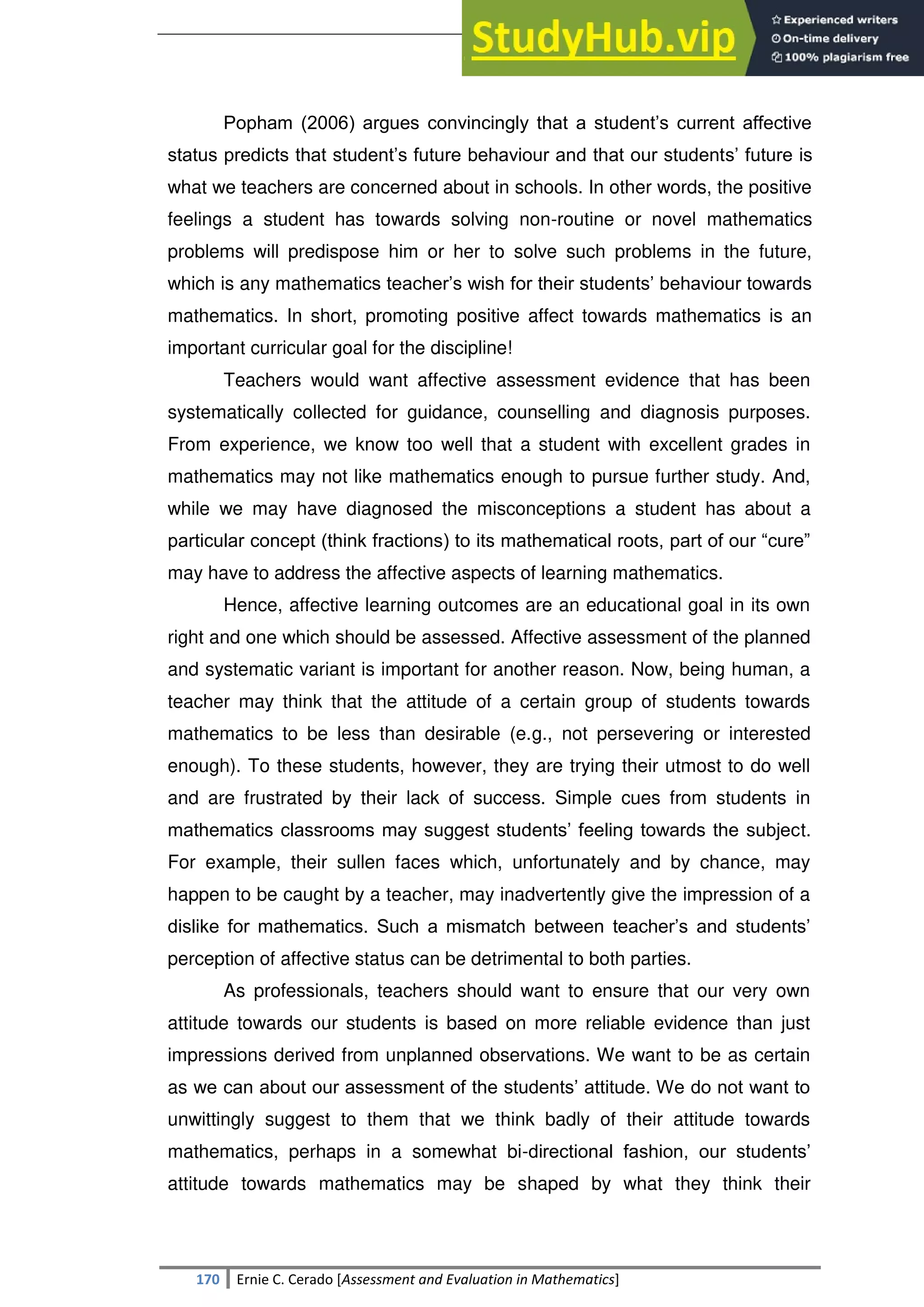 SULTAN KUDARAT STATE UNIVERSITY
170 Ernie C. Cerado [Assessment and Evaluation in Mathematics]
Popham (2006) argues convincingly that a student‘s current affective
status predicts that student‘s future behaviour and that our students‘ future is
what we teachers are concerned about in schools. In other words, the positive
feelings a student has towards solving non-routine or novel mathematics
problems will predispose him or her to solve such problems in the future,
which is any mathematics teacher‘s wish for their students‘ behaviour towards
mathematics. In short, promoting positive affect towards mathematics is an
important curricular goal for the discipline!
Teachers would want affective assessment evidence that has been
systematically collected for guidance, counselling and diagnosis purposes.
From experience, we know too well that a student with excellent grades in
mathematics may not like mathematics enough to pursue further study. And,
while we may have diagnosed the misconceptions a student has about a
particular concept (think fractions) to its mathematical roots, part of our ―cure‖
may have to address the affective aspects of learning mathematics.
Hence, affective learning outcomes are an educational goal in its own
right and one which should be assessed. Affective assessment of the planned
and systematic variant is important for another reason. Now, being human, a
teacher may think that the attitude of a certain group of students towards
mathematics to be less than desirable (e.g., not persevering or interested
enough). To these students, however, they are trying their utmost to do well
and are frustrated by their lack of success. Simple cues from students in
mathematics classrooms may suggest students‘ feeling towards the subject.
For example, their sullen faces which, unfortunately and by chance, may
happen to be caught by a teacher, may inadvertently give the impression of a
dislike for mathematics. Such a mismatch between teacher‘s and students‘
perception of affective status can be detrimental to both parties.
As professionals, teachers should want to ensure that our very own
attitude towards our students is based on more reliable evidence than just
impressions derived from unplanned observations. We want to be as certain
as we can about our assessment of the students‘ attitude. We do not want to
unwittingly suggest to them that we think badly of their attitude towards
mathematics, perhaps in a somewhat bi-directional fashion, our students‘
attitude towards mathematics may be shaped by what they think their
 