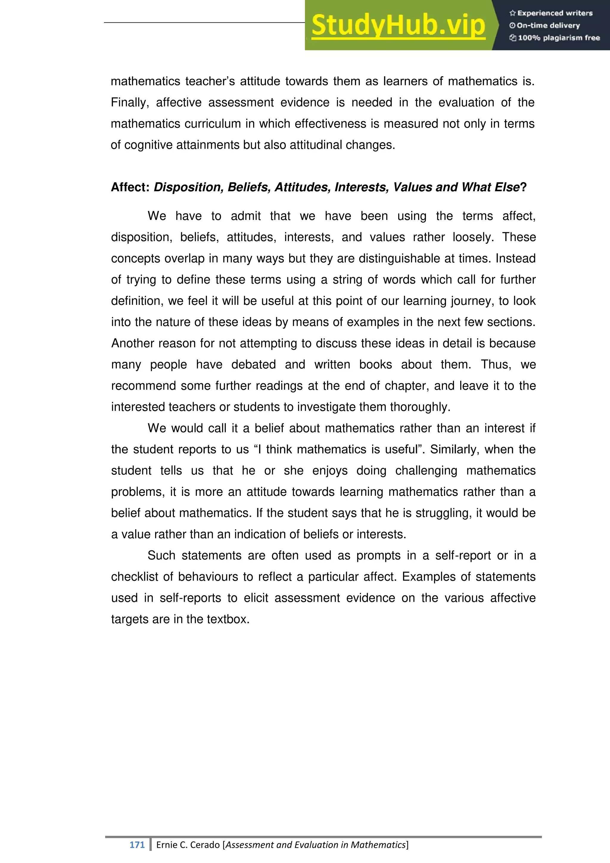 SULTAN KUDARAT STATE UNIVERSITY
171 Ernie C. Cerado [Assessment and Evaluation in Mathematics]
mathematics teacher‘s attitude towards them as learners of mathematics is.
Finally, affective assessment evidence is needed in the evaluation of the
mathematics curriculum in which effectiveness is measured not only in terms
of cognitive attainments but also attitudinal changes.
Affect: Disposition, Beliefs, Attitudes, Interests, Values and What Else?
We have to admit that we have been using the terms affect,
disposition, beliefs, attitudes, interests, and values rather loosely. These
concepts overlap in many ways but they are distinguishable at times. Instead
of trying to define these terms using a string of words which call for further
definition, we feel it will be useful at this point of our learning journey, to look
into the nature of these ideas by means of examples in the next few sections.
Another reason for not attempting to discuss these ideas in detail is because
many people have debated and written books about them. Thus, we
recommend some further readings at the end of chapter, and leave it to the
interested teachers or students to investigate them thoroughly.
We would call it a belief about mathematics rather than an interest if
the student reports to us ―I think mathematics is useful‖. Similarly, when the
student tells us that he or she enjoys doing challenging mathematics
problems, it is more an attitude towards learning mathematics rather than a
belief about mathematics. If the student says that he is struggling, it would be
a value rather than an indication of beliefs or interests.
Such statements are often used as prompts in a self-report or in a
checklist of behaviours to reflect a particular affect. Examples of statements
used in self-reports to elicit assessment evidence on the various affective
targets are in the textbox.
 