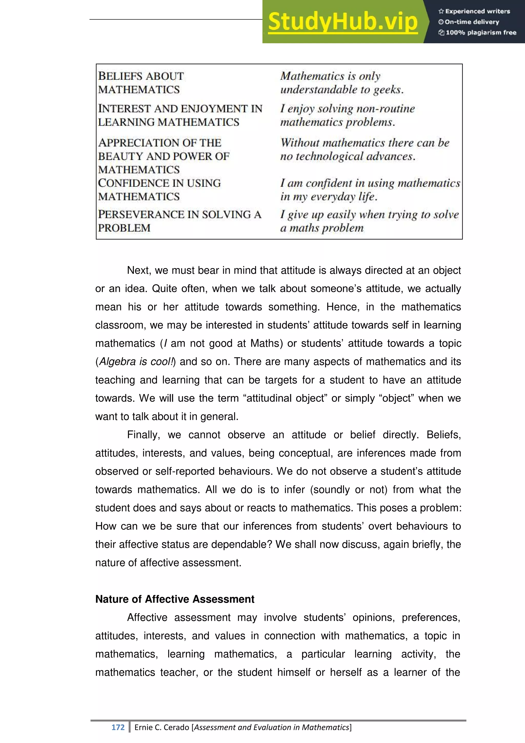 SULTAN KUDARAT STATE UNIVERSITY
172 Ernie C. Cerado [Assessment and Evaluation in Mathematics]
Next, we must bear in mind that attitude is always directed at an object
or an idea. Quite often, when we talk about someone‘s attitude, we actually
mean his or her attitude towards something. Hence, in the mathematics
classroom, we may be interested in students‘ attitude towards self in learning
mathematics (I am not good at Maths) or students‘ attitude towards a topic
(Algebra is cool!) and so on. There are many aspects of mathematics and its
teaching and learning that can be targets for a student to have an attitude
towards. We will use the term ―attitudinal object‖ or simply ―object‖ when we
want to talk about it in general.
Finally, we cannot observe an attitude or belief directly. Beliefs,
attitudes, interests, and values, being conceptual, are inferences made from
observed or self-reported behaviours. We do not observe a student‘s attitude
towards mathematics. All we do is to infer (soundly or not) from what the
student does and says about or reacts to mathematics. This poses a problem:
How can we be sure that our inferences from students‘ overt behaviours to
their affective status are dependable? We shall now discuss, again briefly, the
nature of affective assessment.
Nature of Affective Assessment
Affective assessment may involve students‘ opinions, preferences,
attitudes, interests, and values in connection with mathematics, a topic in
mathematics, learning mathematics, a particular learning activity, the
mathematics teacher, or the student himself or herself as a learner of the
 