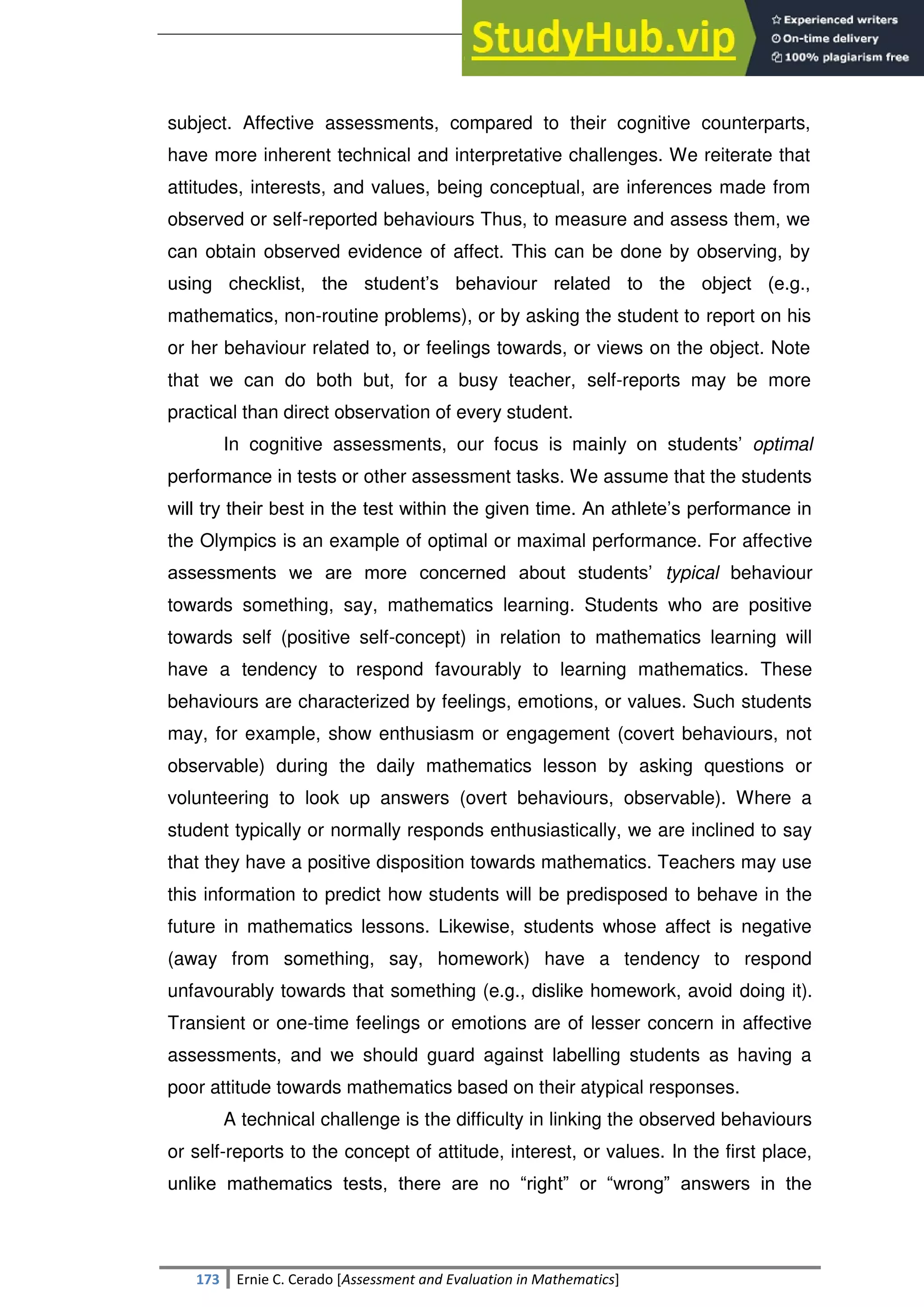 SULTAN KUDARAT STATE UNIVERSITY
173 Ernie C. Cerado [Assessment and Evaluation in Mathematics]
subject. Affective assessments, compared to their cognitive counterparts,
have more inherent technical and interpretative challenges. We reiterate that
attitudes, interests, and values, being conceptual, are inferences made from
observed or self-reported behaviours Thus, to measure and assess them, we
can obtain observed evidence of affect. This can be done by observing, by
using checklist, the student‘s behaviour related to the object (e.g.,
mathematics, non-routine problems), or by asking the student to report on his
or her behaviour related to, or feelings towards, or views on the object. Note
that we can do both but, for a busy teacher, self-reports may be more
practical than direct observation of every student.
In cognitive assessments, our focus is mainly on students‘ optimal
performance in tests or other assessment tasks. We assume that the students
will try their best in the test within the given time. An athlete‘s performance in
the Olympics is an example of optimal or maximal performance. For affective
assessments we are more concerned about students‘ typical behaviour
towards something, say, mathematics learning. Students who are positive
towards self (positive self-concept) in relation to mathematics learning will
have a tendency to respond favourably to learning mathematics. These
behaviours are characterized by feelings, emotions, or values. Such students
may, for example, show enthusiasm or engagement (covert behaviours, not
observable) during the daily mathematics lesson by asking questions or
volunteering to look up answers (overt behaviours, observable). Where a
student typically or normally responds enthusiastically, we are inclined to say
that they have a positive disposition towards mathematics. Teachers may use
this information to predict how students will be predisposed to behave in the
future in mathematics lessons. Likewise, students whose affect is negative
(away from something, say, homework) have a tendency to respond
unfavourably towards that something (e.g., dislike homework, avoid doing it).
Transient or one-time feelings or emotions are of lesser concern in affective
assessments, and we should guard against labelling students as having a
poor attitude towards mathematics based on their atypical responses.
A technical challenge is the difficulty in linking the observed behaviours
or self-reports to the concept of attitude, interest, or values. In the first place,
unlike mathematics tests, there are no ―right‖ or ―wrong‖ answers in the
 
