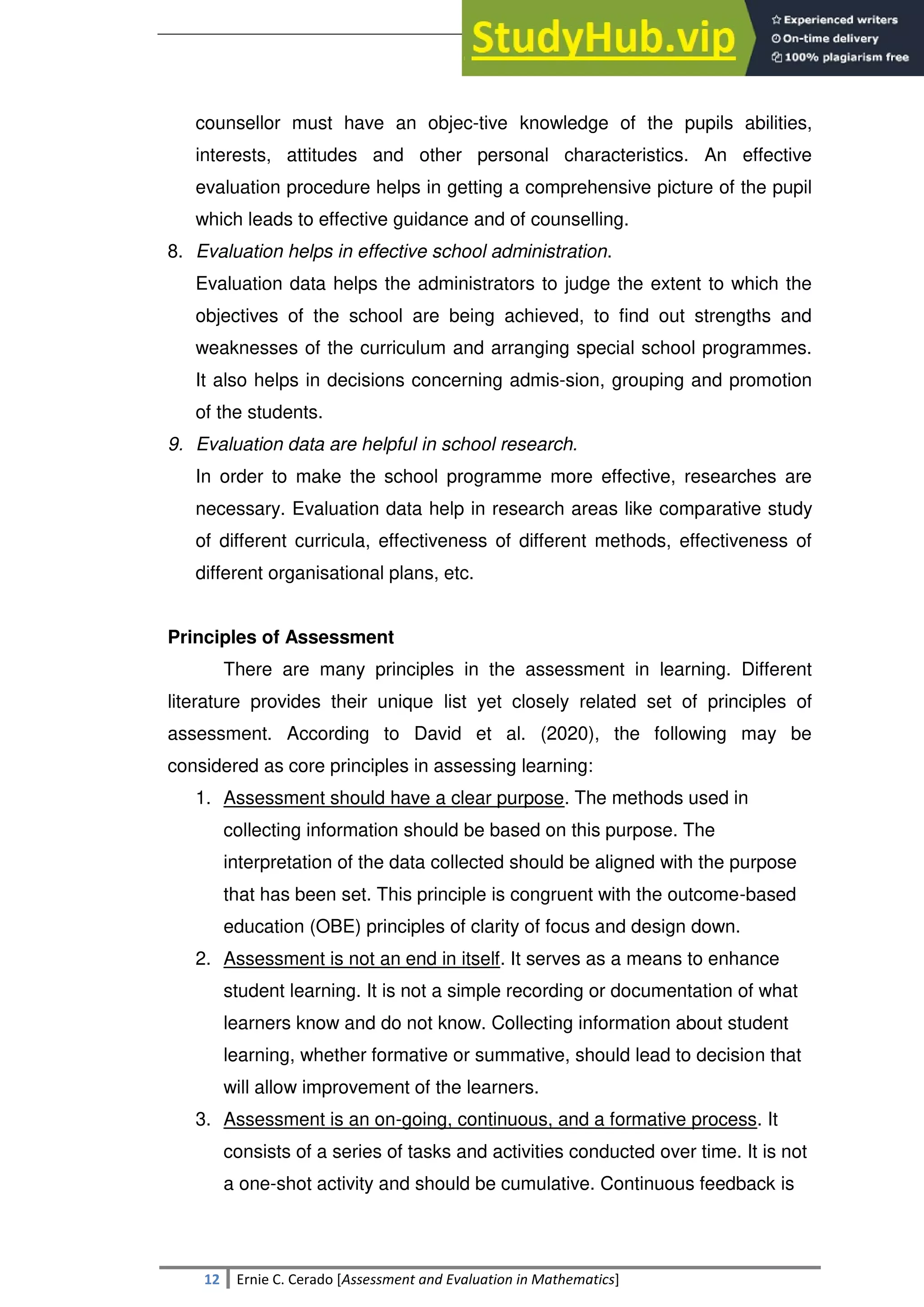 SULTAN KUDARAT STATE UNIVERSITY
12 Ernie C. Cerado [Assessment and Evaluation in Mathematics]
counsellor must have an objec-tive knowledge of the pupils abilities,
interests, attitudes and other personal characteristics. An effective
evaluation procedure helps in getting a comprehensive picture of the pupil
which leads to effective guidance and of counselling.
8. Evaluation helps in effective school administration.
Evaluation data helps the administrators to judge the extent to which the
objectives of the school are being achieved, to find out strengths and
weaknesses of the curriculum and arranging special school programmes.
It also helps in decisions concerning admis-sion, grouping and promotion
of the students.
9. Evaluation data are helpful in school research.
In order to make the school programme more effective, researches are
necessary. Evaluation data help in research areas like comparative study
of different curricula, effectiveness of different methods, effectiveness of
different organisational plans, etc.
Principles of Assessment
There are many principles in the assessment in learning. Different
literature provides their unique list yet closely related set of principles of
assessment. According to David et al. (2020), the following may be
considered as core principles in assessing learning:
1. Assessment should have a clear purpose. The methods used in
collecting information should be based on this purpose. The
interpretation of the data collected should be aligned with the purpose
that has been set. This principle is congruent with the outcome-based
education (OBE) principles of clarity of focus and design down.
2. Assessment is not an end in itself. It serves as a means to enhance
student learning. It is not a simple recording or documentation of what
learners know and do not know. Collecting information about student
learning, whether formative or summative, should lead to decision that
will allow improvement of the learners.
3. Assessment is an on-going, continuous, and a formative process. It
consists of a series of tasks and activities conducted over time. It is not
a one-shot activity and should be cumulative. Continuous feedback is
 