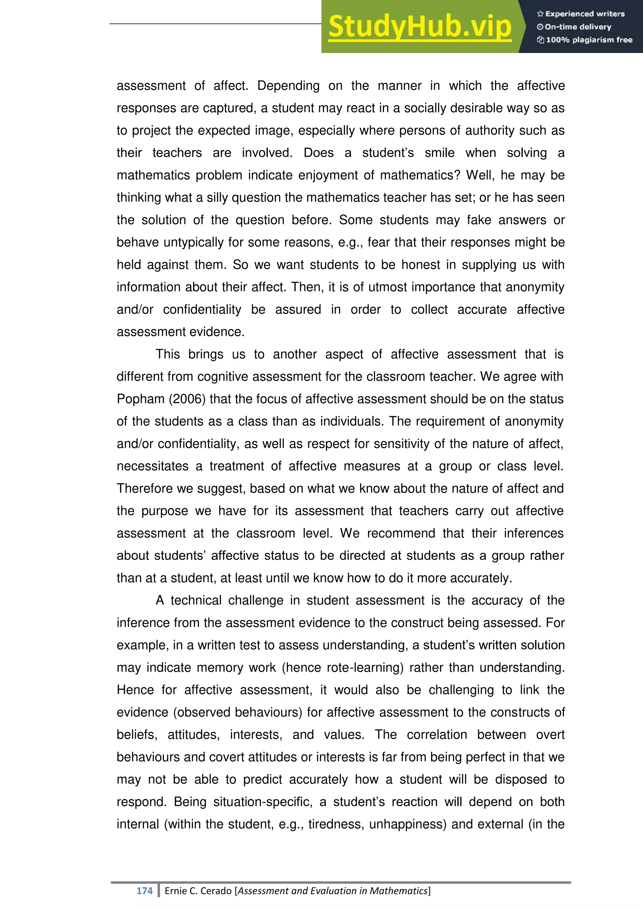 SULTAN KUDARAT STATE UNIVERSITY
174 Ernie C. Cerado [Assessment and Evaluation in Mathematics]
assessment of affect. Depending on the manner in which the affective
responses are captured, a student may react in a socially desirable way so as
to project the expected image, especially where persons of authority such as
their teachers are involved. Does a student‘s smile when solving a
mathematics problem indicate enjoyment of mathematics? Well, he may be
thinking what a silly question the mathematics teacher has set; or he has seen
the solution of the question before. Some students may fake answers or
behave untypically for some reasons, e.g., fear that their responses might be
held against them. So we want students to be honest in supplying us with
information about their affect. Then, it is of utmost importance that anonymity
and/or confidentiality be assured in order to collect accurate affective
assessment evidence.
This brings us to another aspect of affective assessment that is
different from cognitive assessment for the classroom teacher. We agree with
Popham (2006) that the focus of affective assessment should be on the status
of the students as a class than as individuals. The requirement of anonymity
and/or confidentiality, as well as respect for sensitivity of the nature of affect,
necessitates a treatment of affective measures at a group or class level.
Therefore we suggest, based on what we know about the nature of affect and
the purpose we have for its assessment that teachers carry out affective
assessment at the classroom level. We recommend that their inferences
about students‘ affective status to be directed at students as a group rather
than at a student, at least until we know how to do it more accurately.
A technical challenge in student assessment is the accuracy of the
inference from the assessment evidence to the construct being assessed. For
example, in a written test to assess understanding, a student‘s written solution
may indicate memory work (hence rote-learning) rather than understanding.
Hence for affective assessment, it would also be challenging to link the
evidence (observed behaviours) for affective assessment to the constructs of
beliefs, attitudes, interests, and values. The correlation between overt
behaviours and covert attitudes or interests is far from being perfect in that we
may not be able to predict accurately how a student will be disposed to
respond. Being situation-specific, a student‘s reaction will depend on both
internal (within the student, e.g., tiredness, unhappiness) and external (in the
 