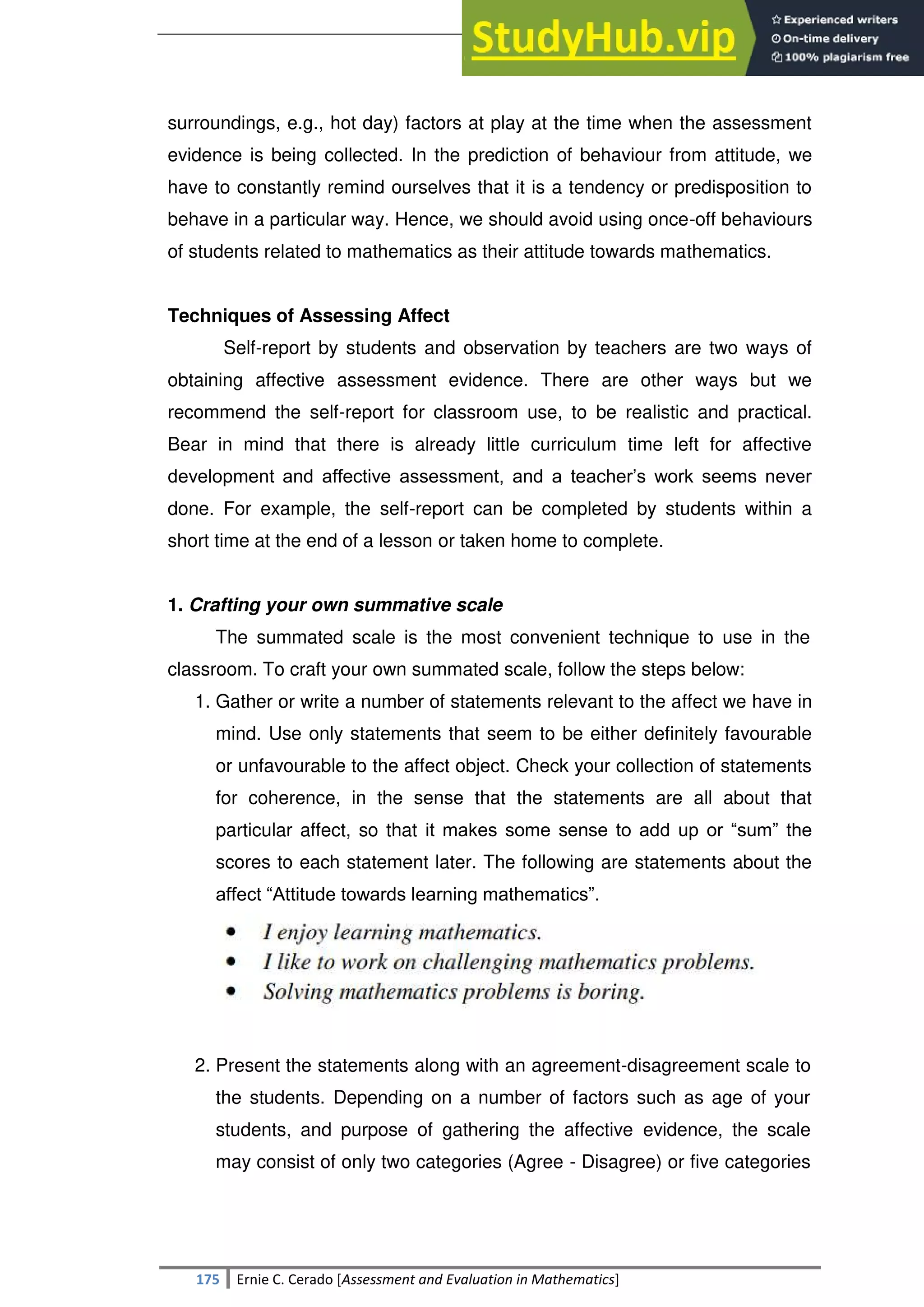 SULTAN KUDARAT STATE UNIVERSITY
175 Ernie C. Cerado [Assessment and Evaluation in Mathematics]
surroundings, e.g., hot day) factors at play at the time when the assessment
evidence is being collected. In the prediction of behaviour from attitude, we
have to constantly remind ourselves that it is a tendency or predisposition to
behave in a particular way. Hence, we should avoid using once-off behaviours
of students related to mathematics as their attitude towards mathematics.
Techniques of Assessing Affect
Self-report by students and observation by teachers are two ways of
obtaining affective assessment evidence. There are other ways but we
recommend the self-report for classroom use, to be realistic and practical.
Bear in mind that there is already little curriculum time left for affective
development and affective assessment, and a teacher‘s work seems never
done. For example, the self-report can be completed by students within a
short time at the end of a lesson or taken home to complete.
1. Crafting your own summative scale
The summated scale is the most convenient technique to use in the
classroom. To craft your own summated scale, follow the steps below:
1. Gather or write a number of statements relevant to the affect we have in
mind. Use only statements that seem to be either definitely favourable
or unfavourable to the affect object. Check your collection of statements
for coherence, in the sense that the statements are all about that
particular affect, so that it makes some sense to add up or ―sum‖ the
scores to each statement later. The following are statements about the
affect ―Attitude towards learning mathematics‖.
2. Present the statements along with an agreement-disagreement scale to
the students. Depending on a number of factors such as age of your
students, and purpose of gathering the affective evidence, the scale
may consist of only two categories (Agree - Disagree) or five categories
 