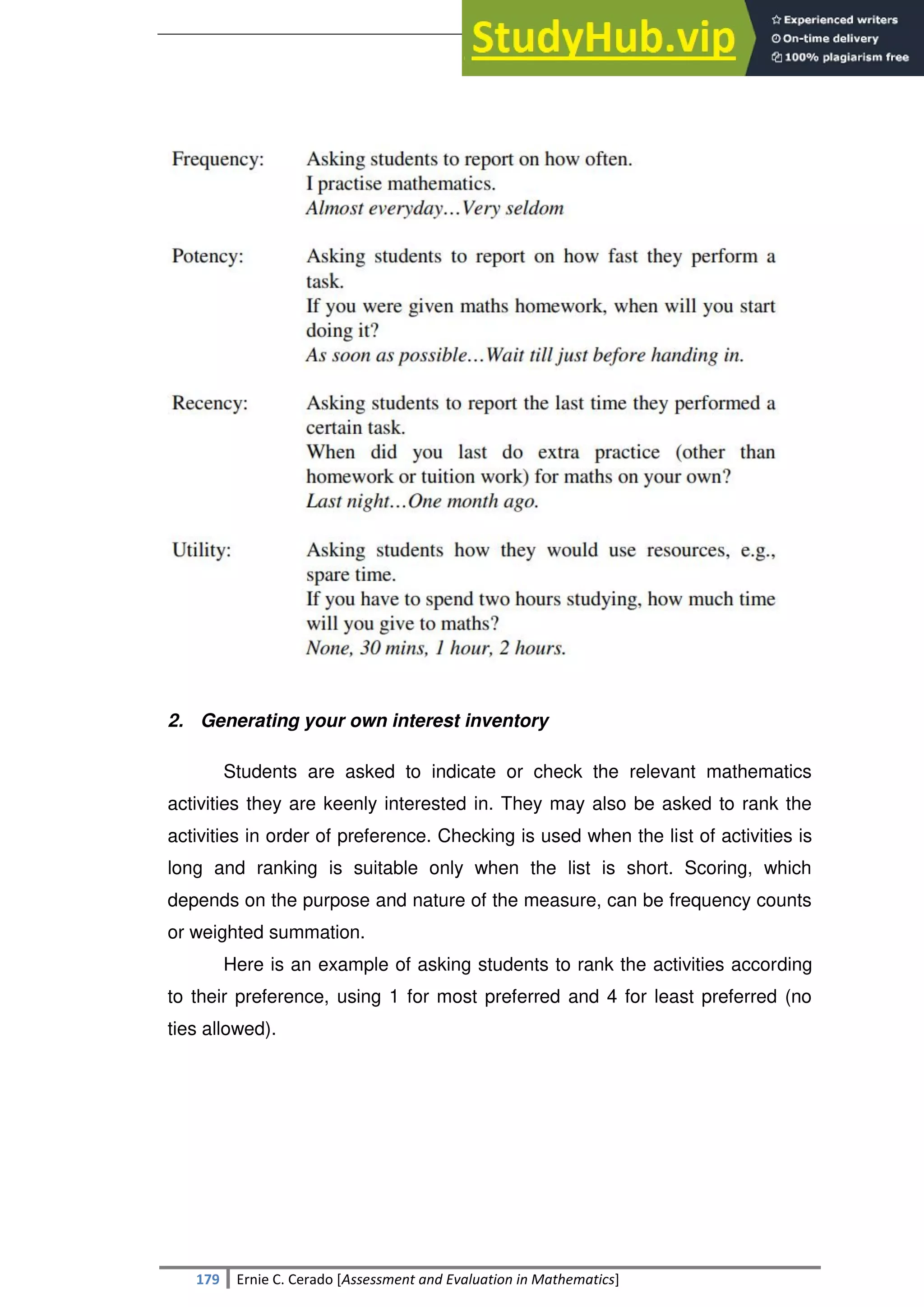 SULTAN KUDARAT STATE UNIVERSITY
179 Ernie C. Cerado [Assessment and Evaluation in Mathematics]
2. Generating your own interest inventory
Students are asked to indicate or check the relevant mathematics
activities they are keenly interested in. They may also be asked to rank the
activities in order of preference. Checking is used when the list of activities is
long and ranking is suitable only when the list is short. Scoring, which
depends on the purpose and nature of the measure, can be frequency counts
or weighted summation.
Here is an example of asking students to rank the activities according
to their preference, using 1 for most preferred and 4 for least preferred (no
ties allowed).
 