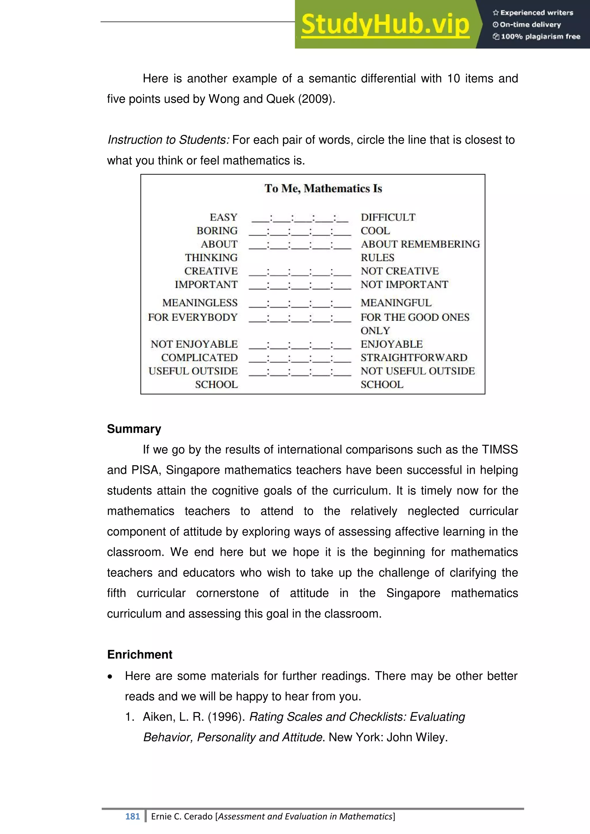 SULTAN KUDARAT STATE UNIVERSITY
181 Ernie C. Cerado [Assessment and Evaluation in Mathematics]
Here is another example of a semantic differential with 10 items and
five points used by Wong and Quek (2009).
Instruction to Students: For each pair of words, circle the line that is closest to
what you think or feel mathematics is.
Summary
If we go by the results of international comparisons such as the TIMSS
and PISA, Singapore mathematics teachers have been successful in helping
students attain the cognitive goals of the curriculum. It is timely now for the
mathematics teachers to attend to the relatively neglected curricular
component of attitude by exploring ways of assessing affective learning in the
classroom. We end here but we hope it is the beginning for mathematics
teachers and educators who wish to take up the challenge of clarifying the
fifth curricular cornerstone of attitude in the Singapore mathematics
curriculum and assessing this goal in the classroom.
Enrichment
 Here are some materials for further readings. There may be other better
reads and we will be happy to hear from you.
1. Aiken, L. R. (1996). Rating Scales and Checklists: Evaluating
Behavior, Personality and Attitude. New York: John Wiley.
 