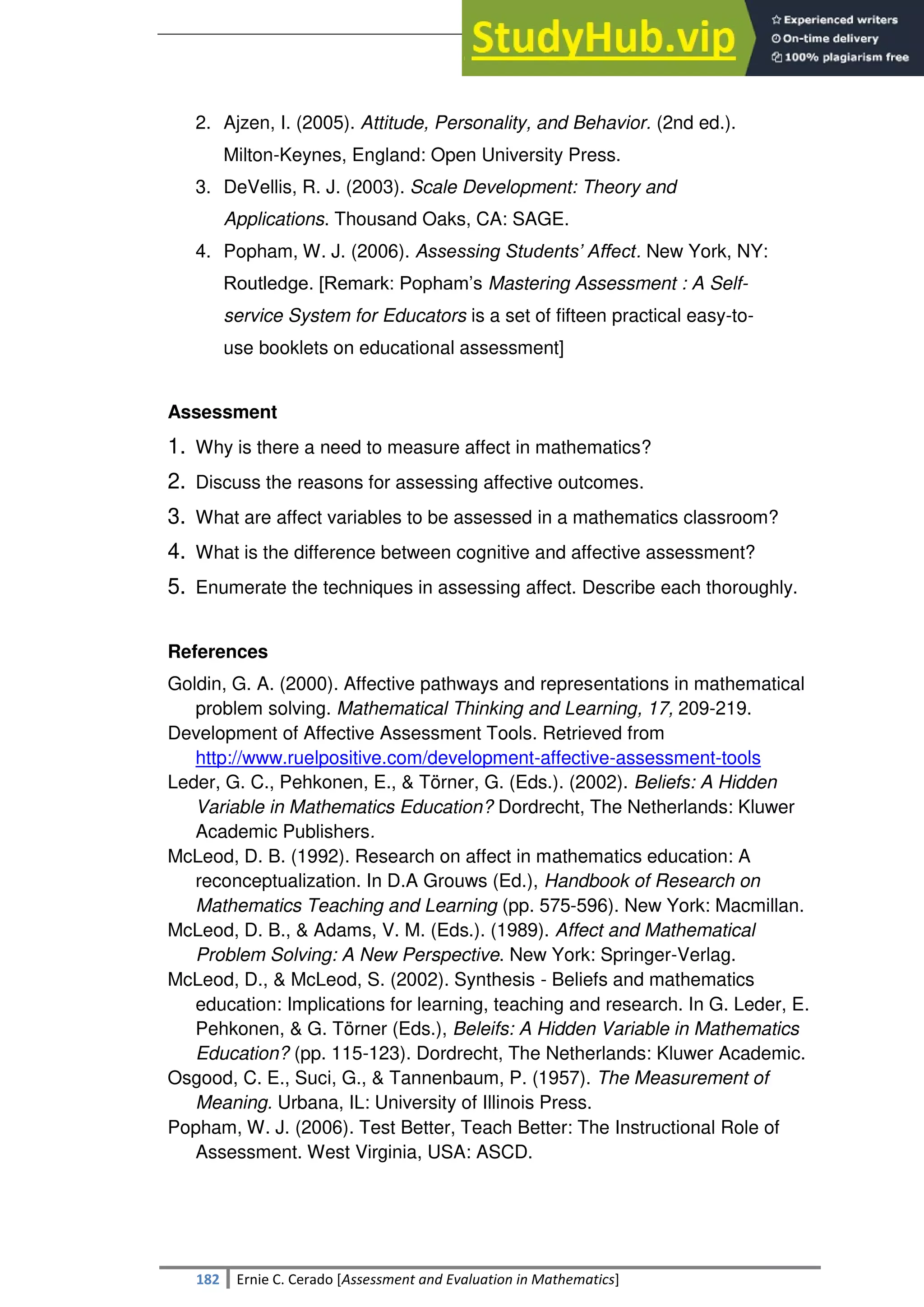 SULTAN KUDARAT STATE UNIVERSITY
182 Ernie C. Cerado [Assessment and Evaluation in Mathematics]
2. Ajzen, I. (2005). Attitude, Personality, and Behavior. (2nd ed.).
Milton-Keynes, England: Open University Press.
3. DeVellis, R. J. (2003). Scale Development: Theory and
Applications. Thousand Oaks, CA: SAGE.
4. Popham, W. J. (2006). Assessing Students’ Affect. New York, NY:
Routledge. [Remark: Popham‘s Mastering Assessment : A Self-
service System for Educators is a set of fifteen practical easy-to-
use booklets on educational assessment]
Assessment
1. Why is there a need to measure affect in mathematics?
2. Discuss the reasons for assessing affective outcomes.
3. What are affect variables to be assessed in a mathematics classroom?
4. What is the difference between cognitive and affective assessment?
5. Enumerate the techniques in assessing affect. Describe each thoroughly.
References
Goldin, G. A. (2000). Affective pathways and representations in mathematical
problem solving. Mathematical Thinking and Learning, 17, 209-219.
Development of Affective Assessment Tools. Retrieved from
http://www.ruelpositive.com/development-affective-assessment-tools
Leder, G. C., Pehkonen, E., & Törner, G. (Eds.). (2002). Beliefs: A Hidden
Variable in Mathematics Education? Dordrecht, The Netherlands: Kluwer
Academic Publishers.
McLeod, D. B. (1992). Research on affect in mathematics education: A
reconceptualization. In D.A Grouws (Ed.), Handbook of Research on
Mathematics Teaching and Learning (pp. 575-596). New York: Macmillan.
McLeod, D. B., & Adams, V. M. (Eds.). (1989). Affect and Mathematical
Problem Solving: A New Perspective. New York: Springer-Verlag.
McLeod, D., & McLeod, S. (2002). Synthesis - Beliefs and mathematics
education: Implications for learning, teaching and research. In G. Leder, E.
Pehkonen, & G. Törner (Eds.), Beleifs: A Hidden Variable in Mathematics
Education? (pp. 115-123). Dordrecht, The Netherlands: Kluwer Academic.
Osgood, C. E., Suci, G., & Tannenbaum, P. (1957). The Measurement of
Meaning. Urbana, IL: University of Illinois Press.
Popham, W. J. (2006). Test Better, Teach Better: The Instructional Role of
Assessment. West Virginia, USA: ASCD.
 