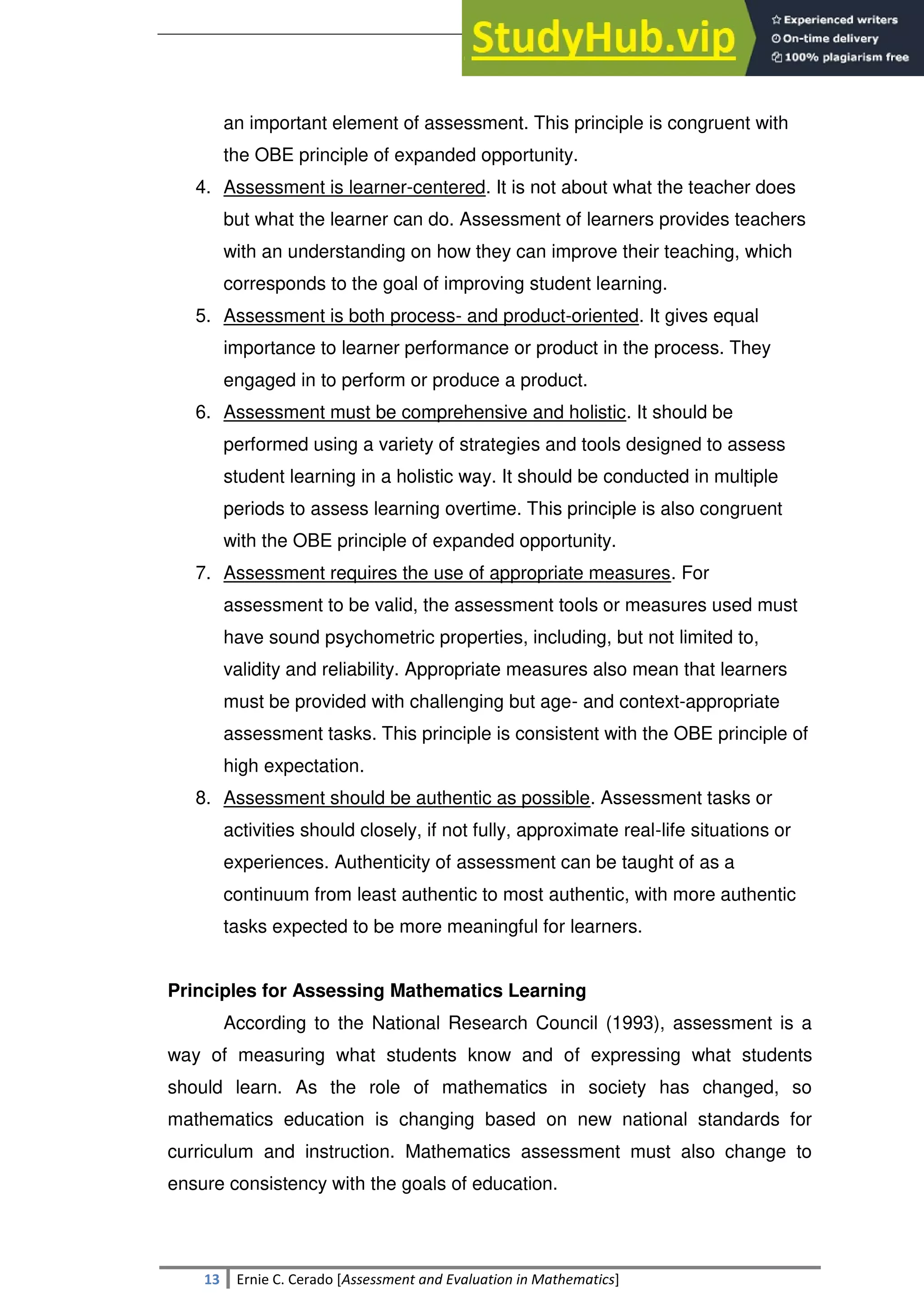 SULTAN KUDARAT STATE UNIVERSITY
13 Ernie C. Cerado [Assessment and Evaluation in Mathematics]
an important element of assessment. This principle is congruent with
the OBE principle of expanded opportunity.
4. Assessment is learner-centered. It is not about what the teacher does
but what the learner can do. Assessment of learners provides teachers
with an understanding on how they can improve their teaching, which
corresponds to the goal of improving student learning.
5. Assessment is both process- and product-oriented. It gives equal
importance to learner performance or product in the process. They
engaged in to perform or produce a product.
6. Assessment must be comprehensive and holistic. It should be
performed using a variety of strategies and tools designed to assess
student learning in a holistic way. It should be conducted in multiple
periods to assess learning overtime. This principle is also congruent
with the OBE principle of expanded opportunity.
7. Assessment requires the use of appropriate measures. For
assessment to be valid, the assessment tools or measures used must
have sound psychometric properties, including, but not limited to,
validity and reliability. Appropriate measures also mean that learners
must be provided with challenging but age- and context-appropriate
assessment tasks. This principle is consistent with the OBE principle of
high expectation.
8. Assessment should be authentic as possible. Assessment tasks or
activities should closely, if not fully, approximate real-life situations or
experiences. Authenticity of assessment can be taught of as a
continuum from least authentic to most authentic, with more authentic
tasks expected to be more meaningful for learners.
Principles for Assessing Mathematics Learning
According to the National Research Council (1993), assessment is a
way of measuring what students know and of expressing what students
should learn. As the role of mathematics in society has changed, so
mathematics education is changing based on new national standards for
curriculum and instruction. Mathematics assessment must also change to
ensure consistency with the goals of education.
 
