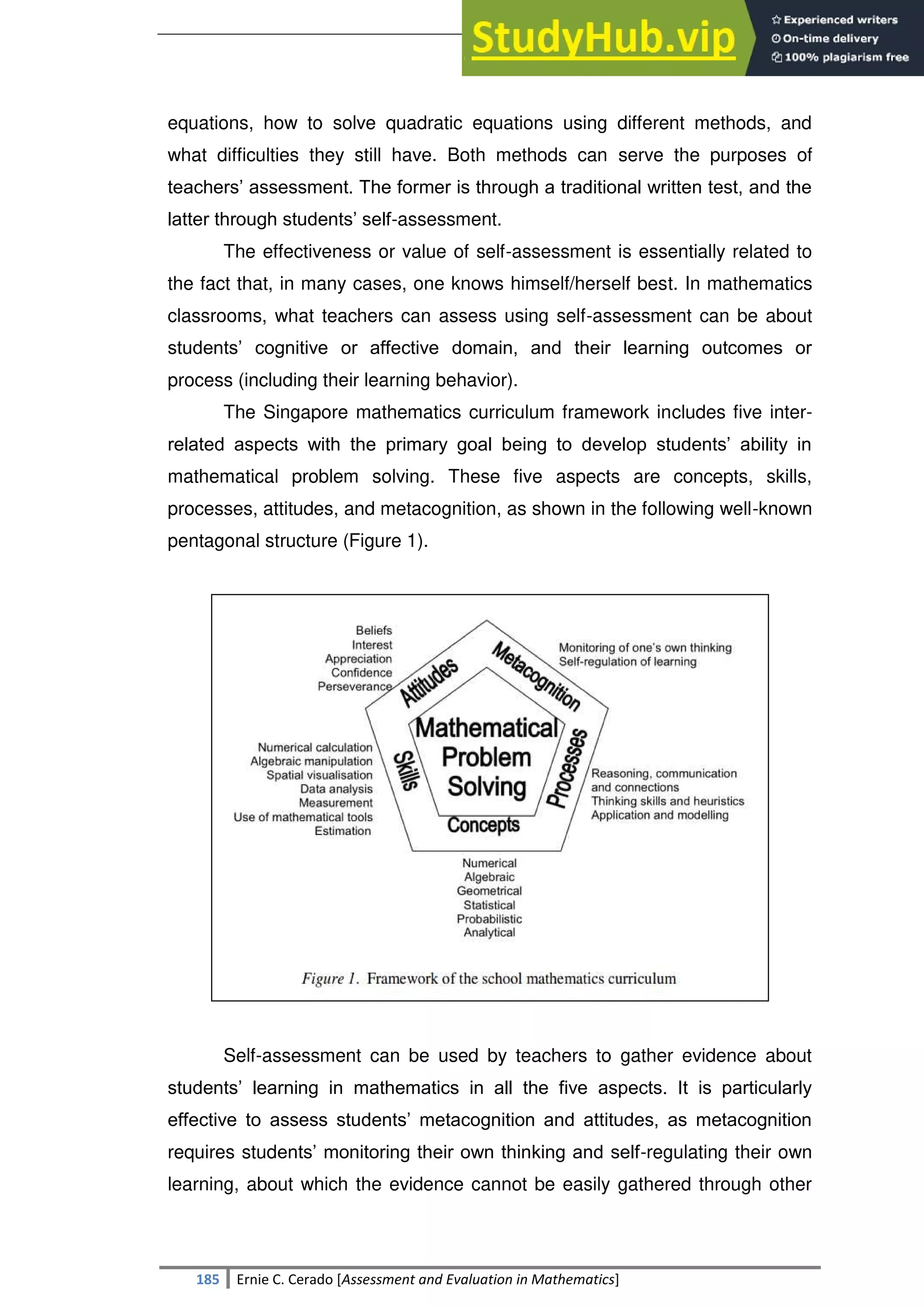 SULTAN KUDARAT STATE UNIVERSITY
185 Ernie C. Cerado [Assessment and Evaluation in Mathematics]
equations, how to solve quadratic equations using different methods, and
what difficulties they still have. Both methods can serve the purposes of
teachers‘ assessment. The former is through a traditional written test, and the
latter through students‘ self-assessment.
The effectiveness or value of self-assessment is essentially related to
the fact that, in many cases, one knows himself/herself best. In mathematics
classrooms, what teachers can assess using self-assessment can be about
students‘ cognitive or affective domain, and their learning outcomes or
process (including their learning behavior).
The Singapore mathematics curriculum framework includes five inter-
related aspects with the primary goal being to develop students‘ ability in
mathematical problem solving. These five aspects are concepts, skills,
processes, attitudes, and metacognition, as shown in the following well-known
pentagonal structure (Figure 1).
Self-assessment can be used by teachers to gather evidence about
students‘ learning in mathematics in all the five aspects. It is particularly
effective to assess students‘ metacognition and attitudes, as metacognition
requires students‘ monitoring their own thinking and self-regulating their own
learning, about which the evidence cannot be easily gathered through other
 