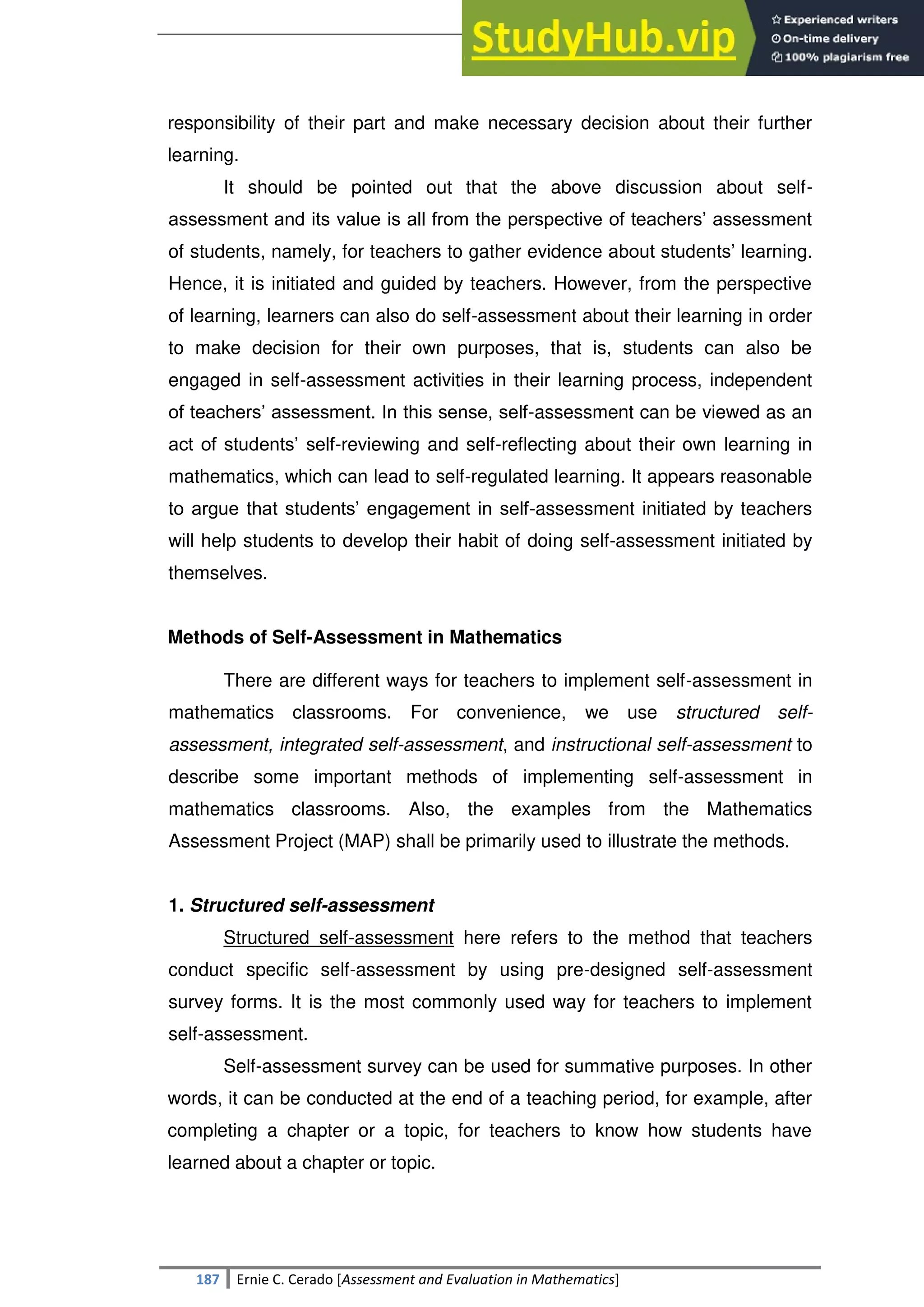 SULTAN KUDARAT STATE UNIVERSITY
187 Ernie C. Cerado [Assessment and Evaluation in Mathematics]
responsibility of their part and make necessary decision about their further
learning.
It should be pointed out that the above discussion about self-
assessment and its value is all from the perspective of teachers‘ assessment
of students, namely, for teachers to gather evidence about students‘ learning.
Hence, it is initiated and guided by teachers. However, from the perspective
of learning, learners can also do self-assessment about their learning in order
to make decision for their own purposes, that is, students can also be
engaged in self-assessment activities in their learning process, independent
of teachers‘ assessment. In this sense, self-assessment can be viewed as an
act of students‘ self-reviewing and self-reflecting about their own learning in
mathematics, which can lead to self-regulated learning. It appears reasonable
to argue that students‘ engagement in self-assessment initiated by teachers
will help students to develop their habit of doing self-assessment initiated by
themselves.
Methods of Self-Assessment in Mathematics
There are different ways for teachers to implement self-assessment in
mathematics classrooms. For convenience, we use structured self-
assessment, integrated self-assessment, and instructional self-assessment to
describe some important methods of implementing self-assessment in
mathematics classrooms. Also, the examples from the Mathematics
Assessment Project (MAP) shall be primarily used to illustrate the methods.
1. Structured self-assessment
Structured self-assessment here refers to the method that teachers
conduct specific self-assessment by using pre-designed self-assessment
survey forms. It is the most commonly used way for teachers to implement
self-assessment.
Self-assessment survey can be used for summative purposes. In other
words, it can be conducted at the end of a teaching period, for example, after
completing a chapter or a topic, for teachers to know how students have
learned about a chapter or topic.
 