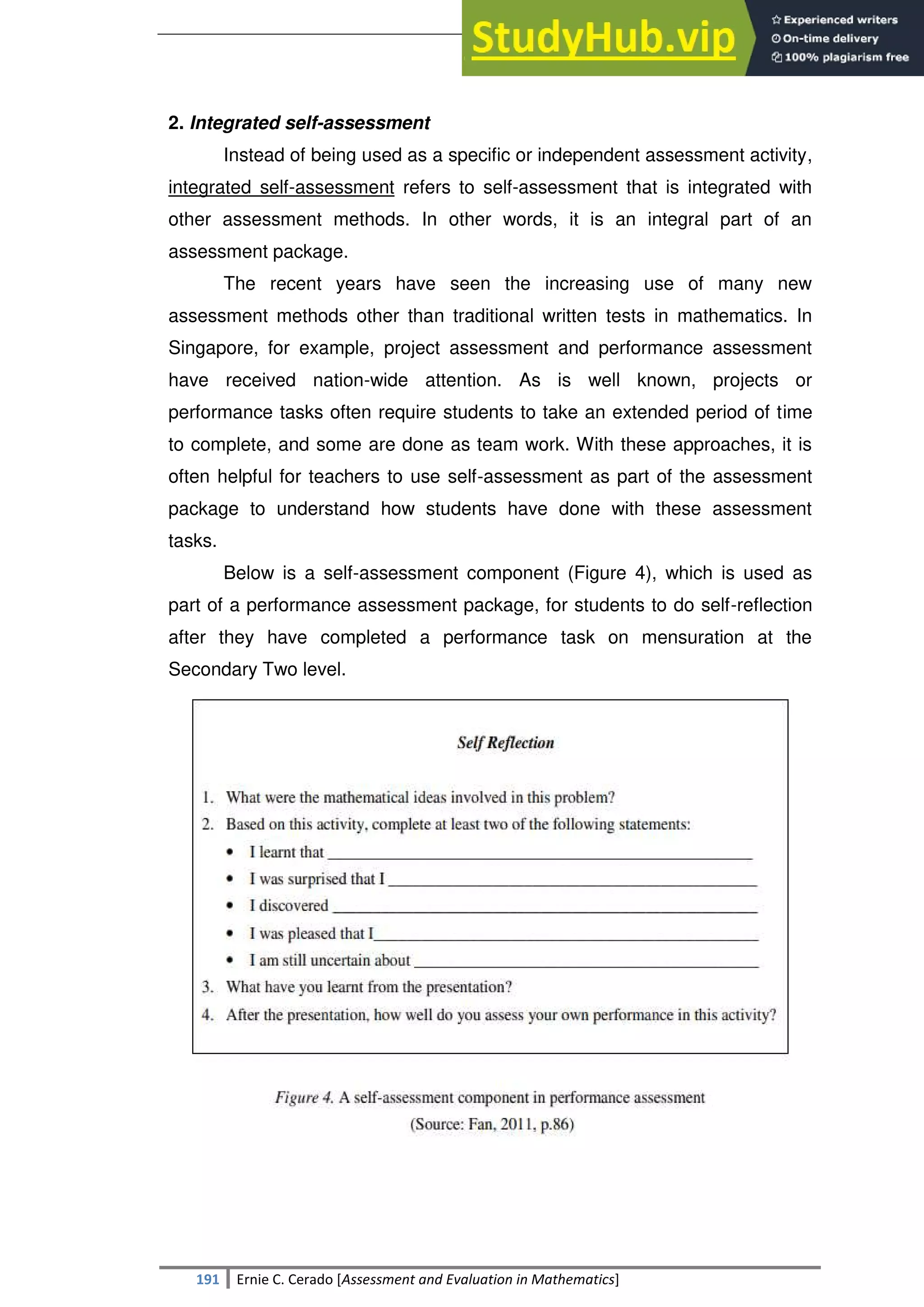 SULTAN KUDARAT STATE UNIVERSITY
191 Ernie C. Cerado [Assessment and Evaluation in Mathematics]
2. Integrated self-assessment
Instead of being used as a specific or independent assessment activity,
integrated self-assessment refers to self-assessment that is integrated with
other assessment methods. In other words, it is an integral part of an
assessment package.
The recent years have seen the increasing use of many new
assessment methods other than traditional written tests in mathematics. In
Singapore, for example, project assessment and performance assessment
have received nation-wide attention. As is well known, projects or
performance tasks often require students to take an extended period of time
to complete, and some are done as team work. With these approaches, it is
often helpful for teachers to use self-assessment as part of the assessment
package to understand how students have done with these assessment
tasks.
Below is a self-assessment component (Figure 4), which is used as
part of a performance assessment package, for students to do self-reflection
after they have completed a performance task on mensuration at the
Secondary Two level.
 