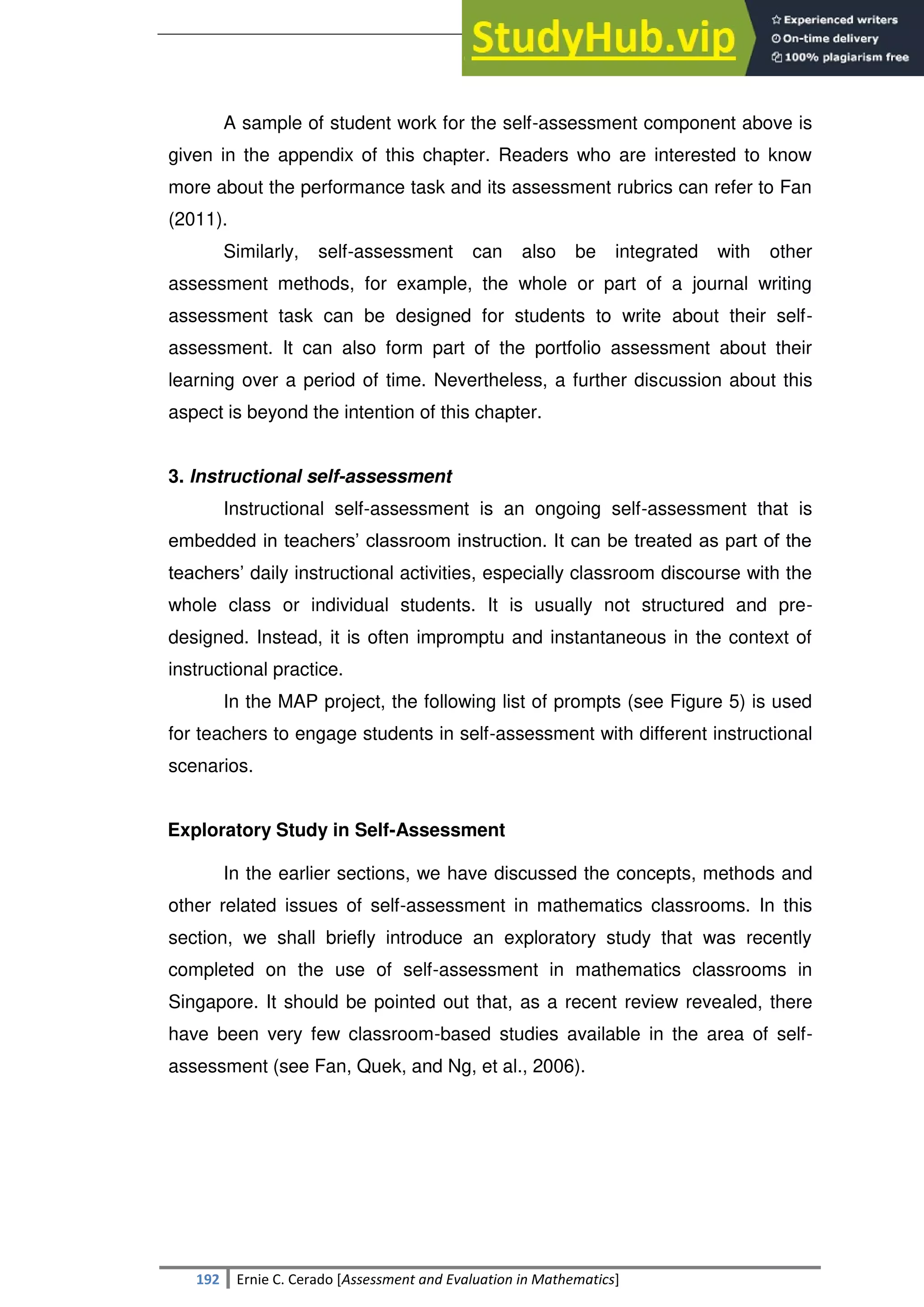 SULTAN KUDARAT STATE UNIVERSITY
192 Ernie C. Cerado [Assessment and Evaluation in Mathematics]
A sample of student work for the self-assessment component above is
given in the appendix of this chapter. Readers who are interested to know
more about the performance task and its assessment rubrics can refer to Fan
(2011).
Similarly, self-assessment can also be integrated with other
assessment methods, for example, the whole or part of a journal writing
assessment task can be designed for students to write about their self-
assessment. It can also form part of the portfolio assessment about their
learning over a period of time. Nevertheless, a further discussion about this
aspect is beyond the intention of this chapter.
3. Instructional self-assessment
Instructional self-assessment is an ongoing self-assessment that is
embedded in teachers‘ classroom instruction. It can be treated as part of the
teachers‘ daily instructional activities, especially classroom discourse with the
whole class or individual students. It is usually not structured and pre-
designed. Instead, it is often impromptu and instantaneous in the context of
instructional practice.
In the MAP project, the following list of prompts (see Figure 5) is used
for teachers to engage students in self-assessment with different instructional
scenarios.
Exploratory Study in Self-Assessment
In the earlier sections, we have discussed the concepts, methods and
other related issues of self-assessment in mathematics classrooms. In this
section, we shall briefly introduce an exploratory study that was recently
completed on the use of self-assessment in mathematics classrooms in
Singapore. It should be pointed out that, as a recent review revealed, there
have been very few classroom-based studies available in the area of self-
assessment (see Fan, Quek, and Ng, et al., 2006).
 