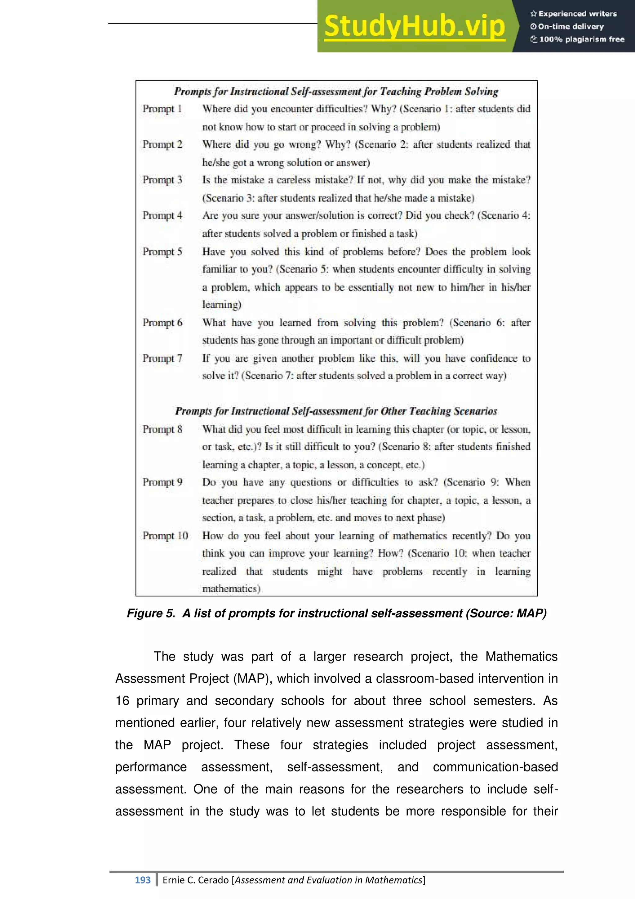 SULTAN KUDARAT STATE UNIVERSITY
193 Ernie C. Cerado [Assessment and Evaluation in Mathematics]
Figure 5. A list of prompts for instructional self-assessment (Source: MAP)
The study was part of a larger research project, the Mathematics
Assessment Project (MAP), which involved a classroom-based intervention in
16 primary and secondary schools for about three school semesters. As
mentioned earlier, four relatively new assessment strategies were studied in
the MAP project. These four strategies included project assessment,
performance assessment, self-assessment, and communication-based
assessment. One of the main reasons for the researchers to include self-
assessment in the study was to let students be more responsible for their
 