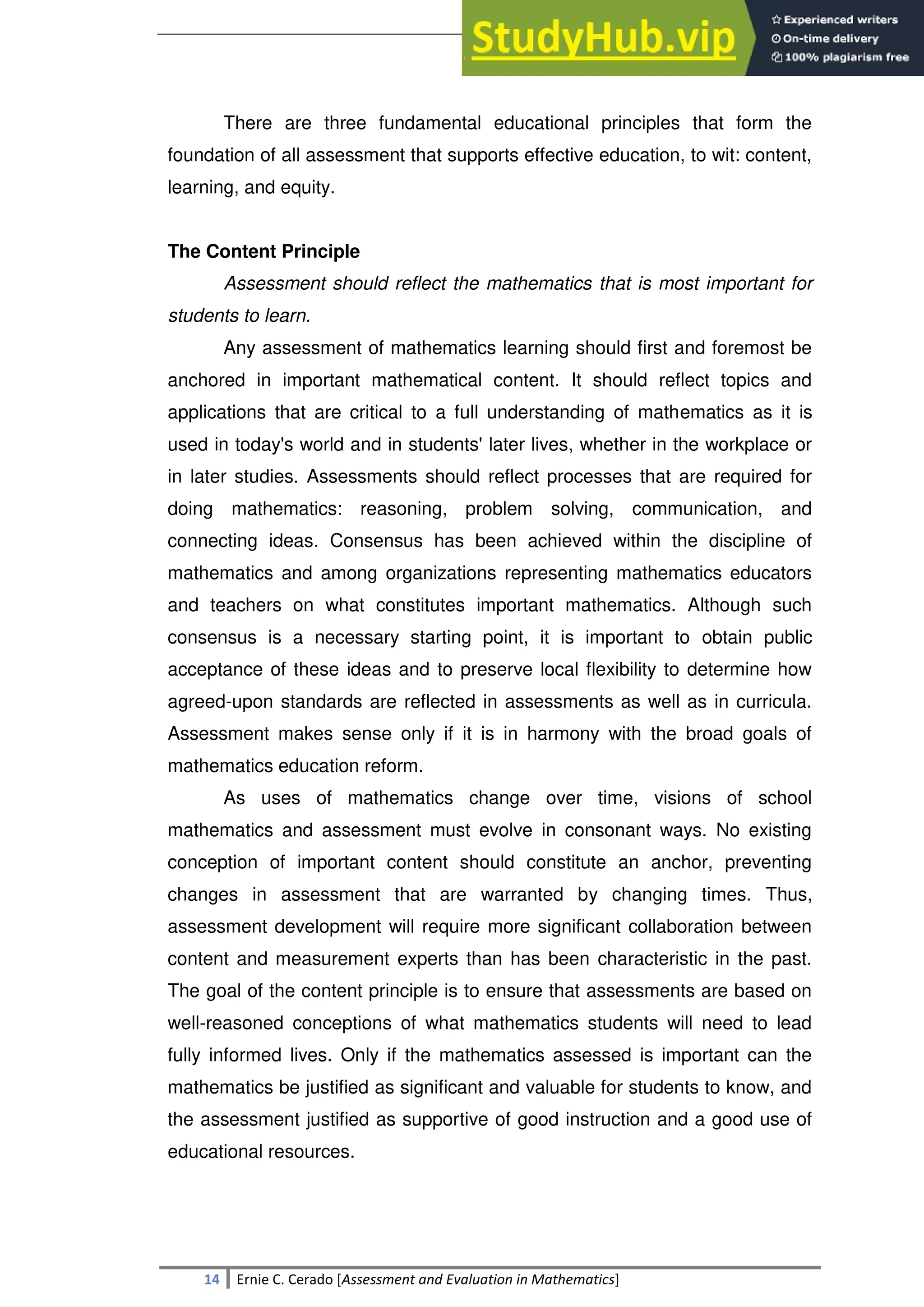SULTAN KUDARAT STATE UNIVERSITY
14 Ernie C. Cerado [Assessment and Evaluation in Mathematics]
There are three fundamental educational principles that form the
foundation of all assessment that supports effective education, to wit: content,
learning, and equity.
The Content Principle
Assessment should reflect the mathematics that is most important for
students to learn.
Any assessment of mathematics learning should first and foremost be
anchored in important mathematical content. It should reflect topics and
applications that are critical to a full understanding of mathematics as it is
used in today's world and in students' later lives, whether in the workplace or
in later studies. Assessments should reflect processes that are required for
doing mathematics: reasoning, problem solving, communication, and
connecting ideas. Consensus has been achieved within the discipline of
mathematics and among organizations representing mathematics educators
and teachers on what constitutes important mathematics. Although such
consensus is a necessary starting point, it is important to obtain public
acceptance of these ideas and to preserve local flexibility to determine how
agreed-upon standards are reflected in assessments as well as in curricula.
Assessment makes sense only if it is in harmony with the broad goals of
mathematics education reform.
As uses of mathematics change over time, visions of school
mathematics and assessment must evolve in consonant ways. No existing
conception of important content should constitute an anchor, preventing
changes in assessment that are warranted by changing times. Thus,
assessment development will require more significant collaboration between
content and measurement experts than has been characteristic in the past.
The goal of the content principle is to ensure that assessments are based on
well-reasoned conceptions of what mathematics students will need to lead
fully informed lives. Only if the mathematics assessed is important can the
mathematics be justified as significant and valuable for students to know, and
the assessment justified as supportive of good instruction and a good use of
educational resources.
 