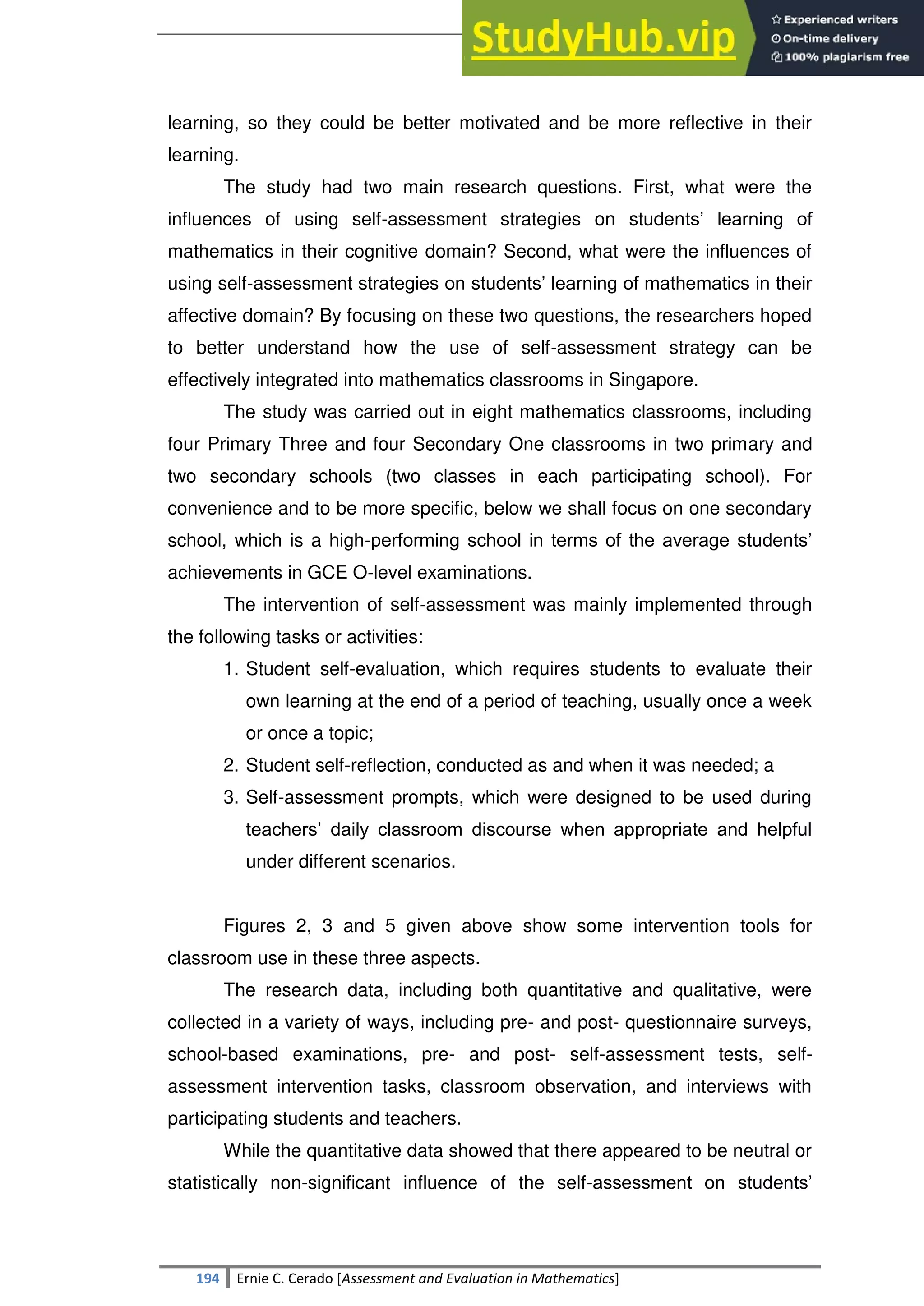SULTAN KUDARAT STATE UNIVERSITY
194 Ernie C. Cerado [Assessment and Evaluation in Mathematics]
learning, so they could be better motivated and be more reflective in their
learning.
The study had two main research questions. First, what were the
influences of using self-assessment strategies on students‘ learning of
mathematics in their cognitive domain? Second, what were the influences of
using self-assessment strategies on students‘ learning of mathematics in their
affective domain? By focusing on these two questions, the researchers hoped
to better understand how the use of self-assessment strategy can be
effectively integrated into mathematics classrooms in Singapore.
The study was carried out in eight mathematics classrooms, including
four Primary Three and four Secondary One classrooms in two primary and
two secondary schools (two classes in each participating school). For
convenience and to be more specific, below we shall focus on one secondary
school, which is a high-performing school in terms of the average students‘
achievements in GCE O-level examinations.
The intervention of self-assessment was mainly implemented through
the following tasks or activities:
1. Student self-evaluation, which requires students to evaluate their
own learning at the end of a period of teaching, usually once a week
or once a topic;
2. Student self-reflection, conducted as and when it was needed; a
3. Self-assessment prompts, which were designed to be used during
teachers‘ daily classroom discourse when appropriate and helpful
under different scenarios.
Figures 2, 3 and 5 given above show some intervention tools for
classroom use in these three aspects.
The research data, including both quantitative and qualitative, were
collected in a variety of ways, including pre- and post- questionnaire surveys,
school-based examinations, pre- and post- self-assessment tests, self-
assessment intervention tasks, classroom observation, and interviews with
participating students and teachers.
While the quantitative data showed that there appeared to be neutral or
statistically non-significant influence of the self-assessment on students‘
 