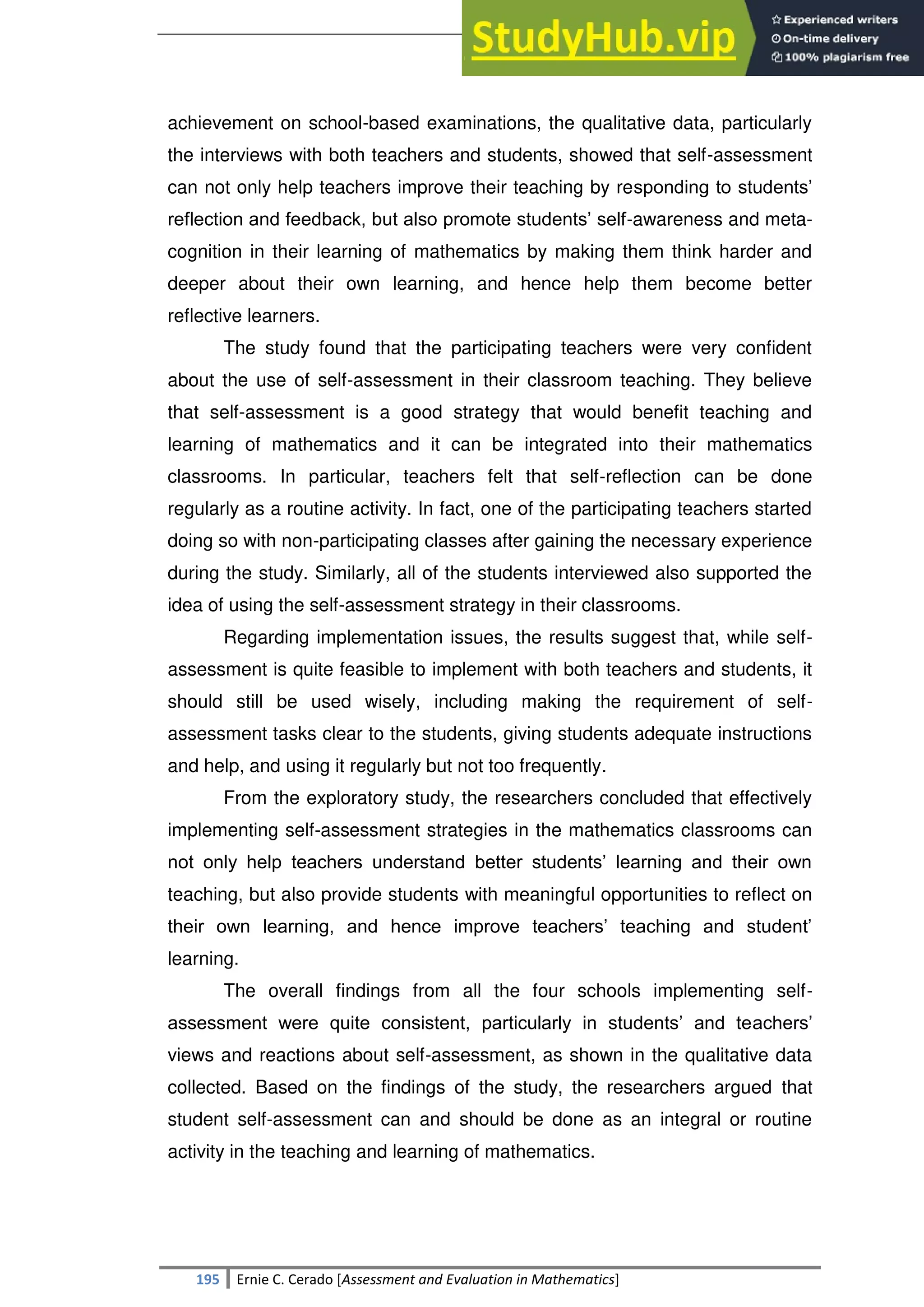 SULTAN KUDARAT STATE UNIVERSITY
195 Ernie C. Cerado [Assessment and Evaluation in Mathematics]
achievement on school-based examinations, the qualitative data, particularly
the interviews with both teachers and students, showed that self-assessment
can not only help teachers improve their teaching by responding to students‘
reflection and feedback, but also promote students‘ self-awareness and meta-
cognition in their learning of mathematics by making them think harder and
deeper about their own learning, and hence help them become better
reflective learners.
The study found that the participating teachers were very confident
about the use of self-assessment in their classroom teaching. They believe
that self-assessment is a good strategy that would benefit teaching and
learning of mathematics and it can be integrated into their mathematics
classrooms. In particular, teachers felt that self-reflection can be done
regularly as a routine activity. In fact, one of the participating teachers started
doing so with non-participating classes after gaining the necessary experience
during the study. Similarly, all of the students interviewed also supported the
idea of using the self-assessment strategy in their classrooms.
Regarding implementation issues, the results suggest that, while self-
assessment is quite feasible to implement with both teachers and students, it
should still be used wisely, including making the requirement of self-
assessment tasks clear to the students, giving students adequate instructions
and help, and using it regularly but not too frequently.
From the exploratory study, the researchers concluded that effectively
implementing self-assessment strategies in the mathematics classrooms can
not only help teachers understand better students‘ learning and their own
teaching, but also provide students with meaningful opportunities to reflect on
their own learning, and hence improve teachers‘ teaching and student‘
learning.
The overall findings from all the four schools implementing self-
assessment were quite consistent, particularly in students‘ and teachers‘
views and reactions about self-assessment, as shown in the qualitative data
collected. Based on the findings of the study, the researchers argued that
student self-assessment can and should be done as an integral or routine
activity in the teaching and learning of mathematics.
 