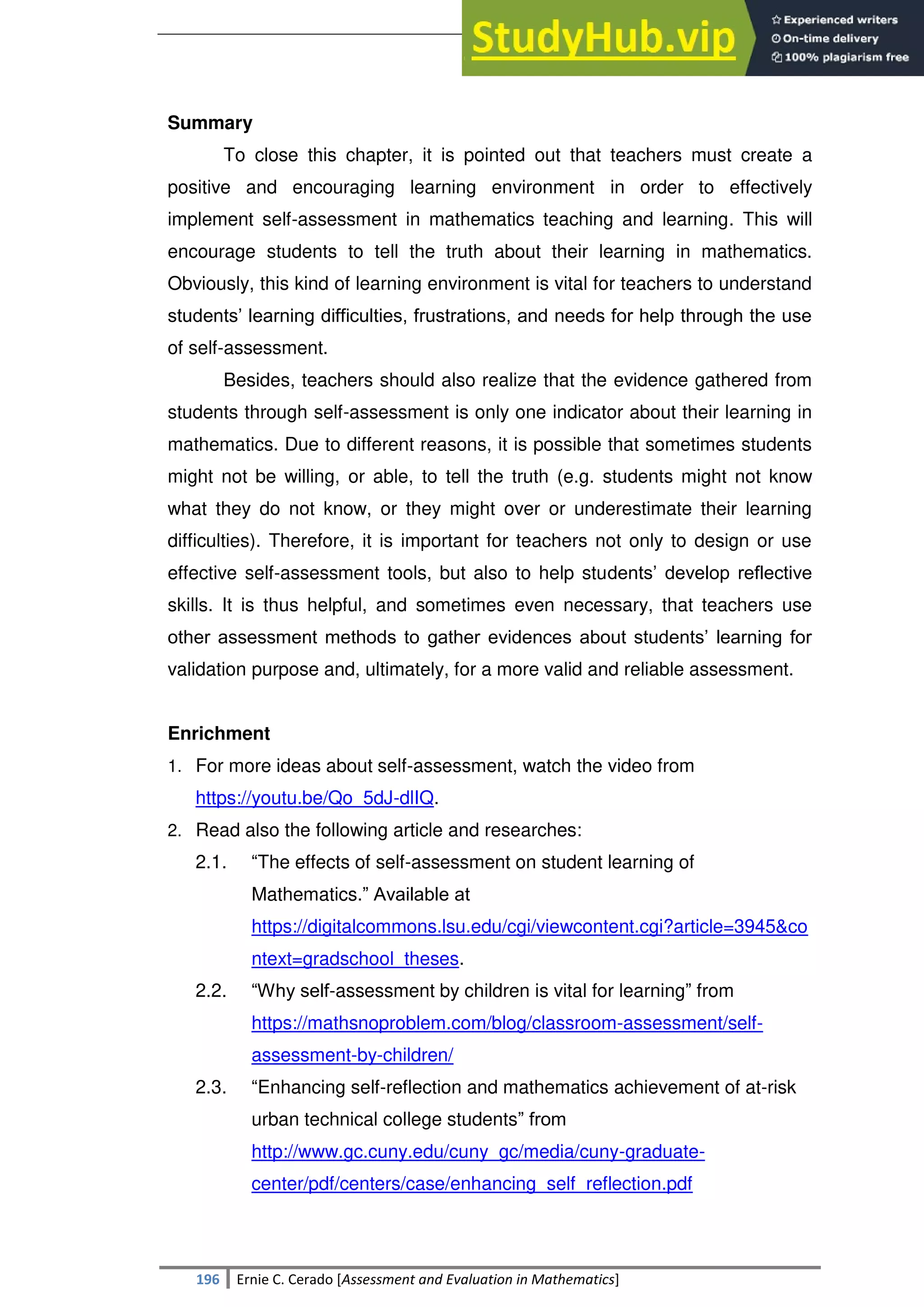 SULTAN KUDARAT STATE UNIVERSITY
196 Ernie C. Cerado [Assessment and Evaluation in Mathematics]
Summary
To close this chapter, it is pointed out that teachers must create a
positive and encouraging learning environment in order to effectively
implement self-assessment in mathematics teaching and learning. This will
encourage students to tell the truth about their learning in mathematics.
Obviously, this kind of learning environment is vital for teachers to understand
students‘ learning difficulties, frustrations, and needs for help through the use
of self-assessment.
Besides, teachers should also realize that the evidence gathered from
students through self-assessment is only one indicator about their learning in
mathematics. Due to different reasons, it is possible that sometimes students
might not be willing, or able, to tell the truth (e.g. students might not know
what they do not know, or they might over or underestimate their learning
difficulties). Therefore, it is important for teachers not only to design or use
effective self-assessment tools, but also to help students‘ develop reflective
skills. It is thus helpful, and sometimes even necessary, that teachers use
other assessment methods to gather evidences about students‘ learning for
validation purpose and, ultimately, for a more valid and reliable assessment.
Enrichment
1. For more ideas about self-assessment, watch the video from
https://youtu.be/Qo_5dJ-dlIQ.
2. Read also the following article and researches:
2.1. ―The effects of self-assessment on student learning of
Mathematics.‖ Available at
https://digitalcommons.lsu.edu/cgi/viewcontent.cgi?article=3945&co
ntext=gradschool_theses.
2.2. ―Why self-assessment by children is vital for learning‖ from
https://mathsnoproblem.com/blog/classroom-assessment/self-
assessment-by-children/
2.3. ―Enhancing self-reflection and mathematics achievement of at-risk
urban technical college students‖ from
http://www.gc.cuny.edu/cuny_gc/media/cuny-graduate-
center/pdf/centers/case/enhancing_self_reflection.pdf
 