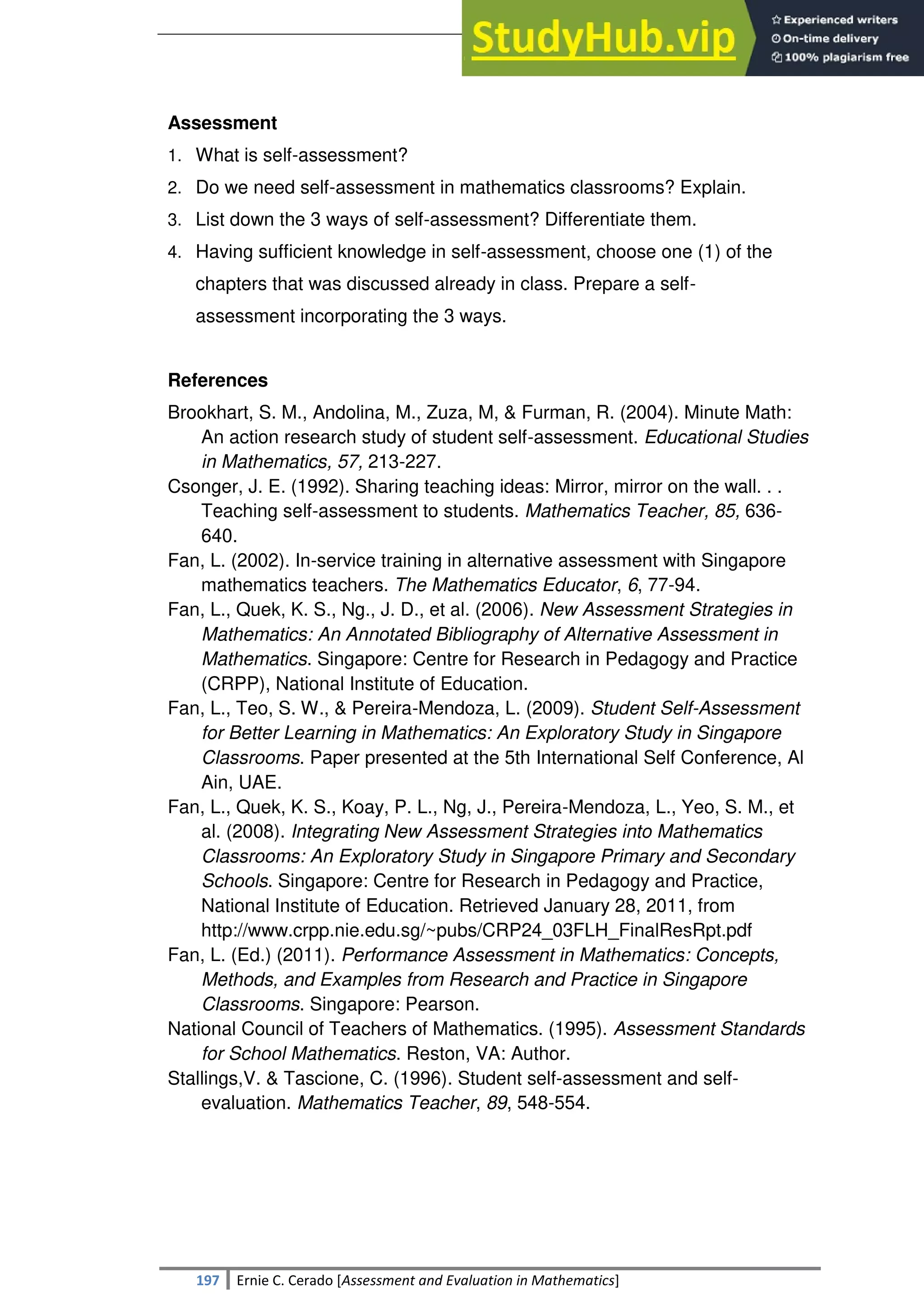 SULTAN KUDARAT STATE UNIVERSITY
197 Ernie C. Cerado [Assessment and Evaluation in Mathematics]
Assessment
1. What is self-assessment?
2. Do we need self-assessment in mathematics classrooms? Explain.
3. List down the 3 ways of self-assessment? Differentiate them.
4. Having sufficient knowledge in self-assessment, choose one (1) of the
chapters that was discussed already in class. Prepare a self-
assessment incorporating the 3 ways.
References
Brookhart, S. M., Andolina, M., Zuza, M, & Furman, R. (2004). Minute Math:
An action research study of student self-assessment. Educational Studies
in Mathematics, 57, 213-227.
Csonger, J. E. (1992). Sharing teaching ideas: Mirror, mirror on the wall. . .
Teaching self-assessment to students. Mathematics Teacher, 85, 636-
640.
Fan, L. (2002). In-service training in alternative assessment with Singapore
mathematics teachers. The Mathematics Educator, 6, 77-94.
Fan, L., Quek, K. S., Ng., J. D., et al. (2006). New Assessment Strategies in
Mathematics: An Annotated Bibliography of Alternative Assessment in
Mathematics. Singapore: Centre for Research in Pedagogy and Practice
(CRPP), National Institute of Education.
Fan, L., Teo, S. W., & Pereira-Mendoza, L. (2009). Student Self-Assessment
for Better Learning in Mathematics: An Exploratory Study in Singapore
Classrooms. Paper presented at the 5th International Self Conference, Al
Ain, UAE.
Fan, L., Quek, K. S., Koay, P. L., Ng, J., Pereira-Mendoza, L., Yeo, S. M., et
al. (2008). Integrating New Assessment Strategies into Mathematics
Classrooms: An Exploratory Study in Singapore Primary and Secondary
Schools. Singapore: Centre for Research in Pedagogy and Practice,
National Institute of Education. Retrieved January 28, 2011, from
http://www.crpp.nie.edu.sg/~pubs/CRP24_03FLH_FinalResRpt.pdf
Fan, L. (Ed.) (2011). Performance Assessment in Mathematics: Concepts,
Methods, and Examples from Research and Practice in Singapore
Classrooms. Singapore: Pearson.
National Council of Teachers of Mathematics. (1995). Assessment Standards
for School Mathematics. Reston, VA: Author.
Stallings,V. & Tascione, C. (1996). Student self-assessment and self-
evaluation. Mathematics Teacher, 89, 548-554.
 