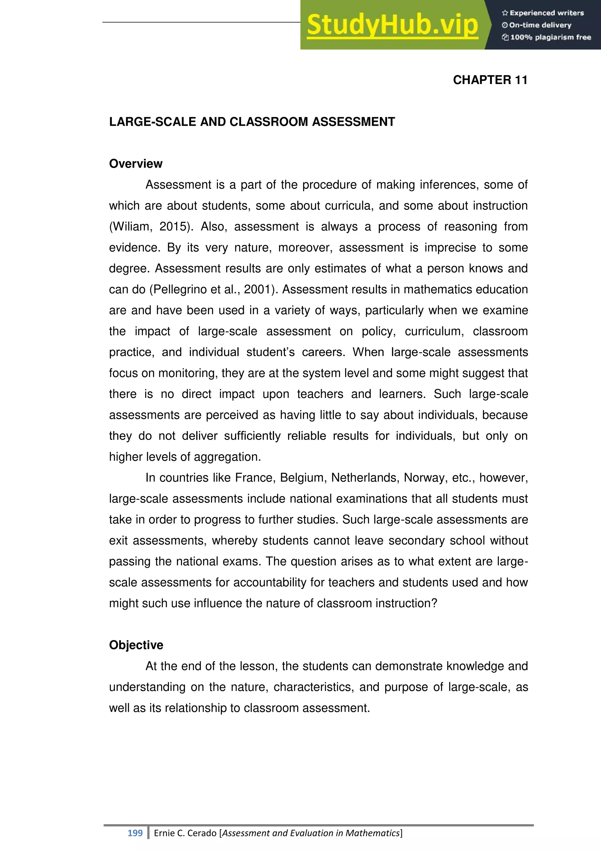 SULTAN KUDARAT STATE UNIVERSITY
199 Ernie C. Cerado [Assessment and Evaluation in Mathematics]
CHAPTER 11
LARGE-SCALE AND CLASSROOM ASSESSMENT
Overview
Assessment is a part of the procedure of making inferences, some of
which are about students, some about curricula, and some about instruction
(Wiliam, 2015). Also, assessment is always a process of reasoning from
evidence. By its very nature, moreover, assessment is imprecise to some
degree. Assessment results are only estimates of what a person knows and
can do (Pellegrino et al., 2001). Assessment results in mathematics education
are and have been used in a variety of ways, particularly when we examine
the impact of large-scale assessment on policy, curriculum, classroom
practice, and individual student‘s careers. When large-scale assessments
focus on monitoring, they are at the system level and some might suggest that
there is no direct impact upon teachers and learners. Such large-scale
assessments are perceived as having little to say about individuals, because
they do not deliver sufﬁciently reliable results for individuals, but only on
higher levels of aggregation.
In countries like France, Belgium, Netherlands, Norway, etc., however,
large-scale assessments include national examinations that all students must
take in order to progress to further studies. Such large-scale assessments are
exit assessments, whereby students cannot leave secondary school without
passing the national exams. The question arises as to what extent are large-
scale assessments for accountability for teachers and students used and how
might such use influence the nature of classroom instruction?
Objective
At the end of the lesson, the students can demonstrate knowledge and
understanding on the nature, characteristics, and purpose of large-scale, as
well as its relationship to classroom assessment.
 