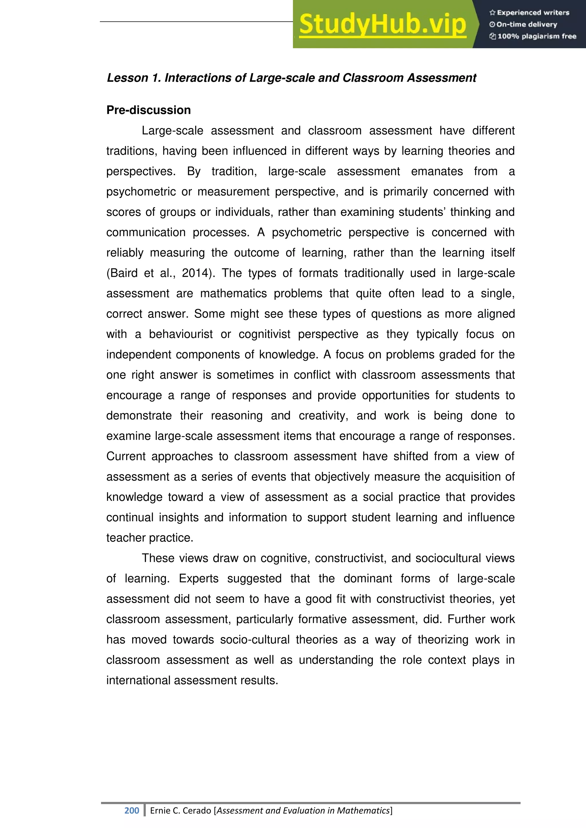 SULTAN KUDARAT STATE UNIVERSITY
200 Ernie C. Cerado [Assessment and Evaluation in Mathematics]
Lesson 1. Interactions of Large-scale and Classroom Assessment
Pre-discussion
Large-scale assessment and classroom assessment have different
traditions, having been influenced in different ways by learning theories and
perspectives. By tradition, large-scale assessment emanates from a
psychometric or measurement perspective, and is primarily concerned with
scores of groups or individuals, rather than examining students‘ thinking and
communication processes. A psychometric perspective is concerned with
reliably measuring the outcome of learning, rather than the learning itself
(Baird et al., 2014). The types of formats traditionally used in large-scale
assessment are mathematics problems that quite often lead to a single,
correct answer. Some might see these types of questions as more aligned
with a behaviourist or cognitivist perspective as they typically focus on
independent components of knowledge. A focus on problems graded for the
one right answer is sometimes in conflict with classroom assessments that
encourage a range of responses and provide opportunities for students to
demonstrate their reasoning and creativity, and work is being done to
examine large-scale assessment items that encourage a range of responses.
Current approaches to classroom assessment have shifted from a view of
assessment as a series of events that objectively measure the acquisition of
knowledge toward a view of assessment as a social practice that provides
continual insights and information to support student learning and influence
teacher practice.
These views draw on cognitive, constructivist, and sociocultural views
of learning. Experts suggested that the dominant forms of large-scale
assessment did not seem to have a good fit with constructivist theories, yet
classroom assessment, particularly formative assessment, did. Further work
has moved towards socio-cultural theories as a way of theorizing work in
classroom assessment as well as understanding the role context plays in
international assessment results.
 