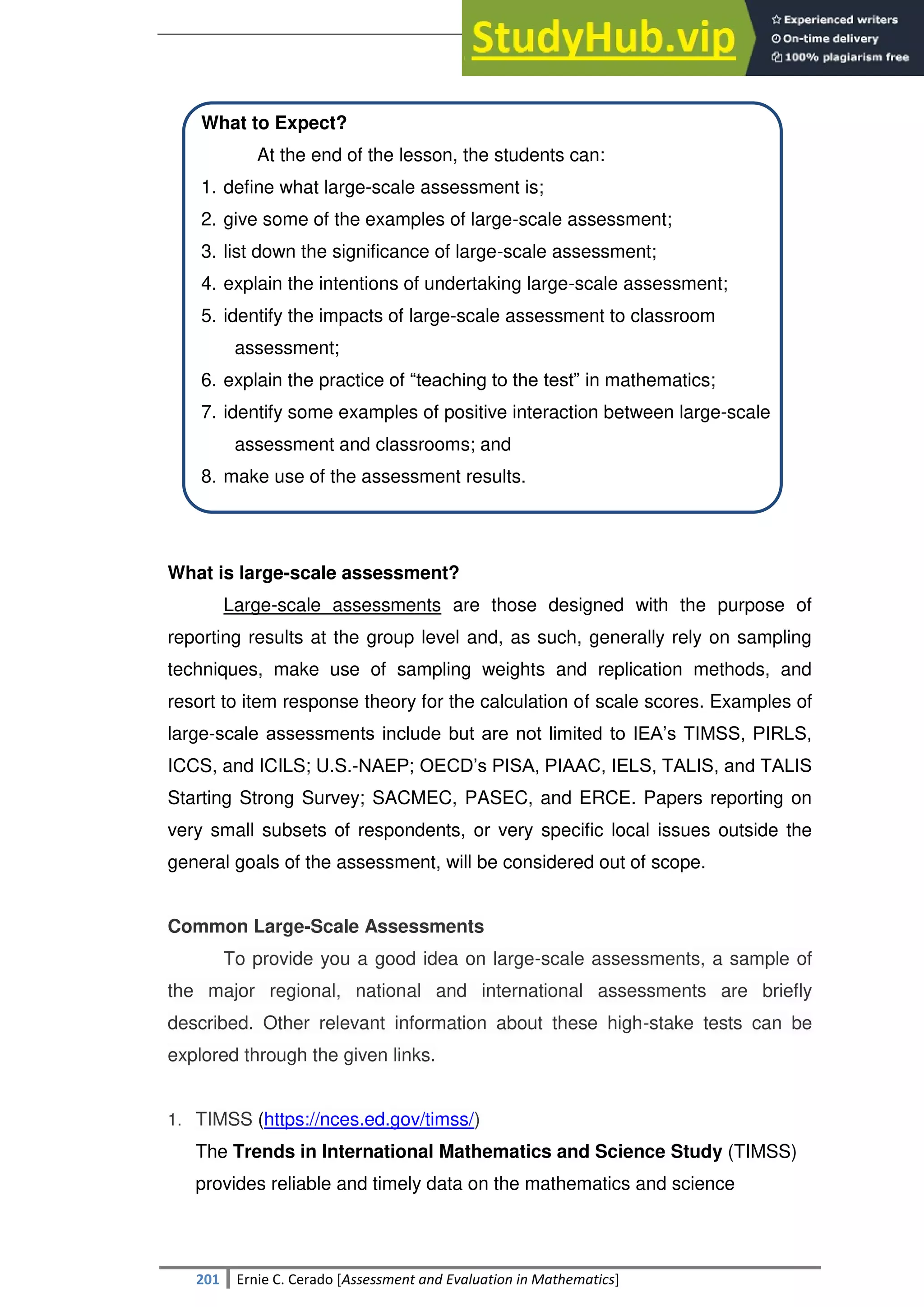 SULTAN KUDARAT STATE UNIVERSITY
201 Ernie C. Cerado [Assessment and Evaluation in Mathematics]
What to Expect?
At the end of the lesson, the students can:
1. define what large-scale assessment is;
2. give some of the examples of large-scale assessment;
3. list down the significance of large-scale assessment;
4. explain the intentions of undertaking large-scale assessment;
5. identify the impacts of large-scale assessment to classroom
assessment;
6. explain the practice of ―teaching to the test‖ in mathematics;
7. identify some examples of positive interaction between large-scale
assessment and classrooms; and
8. make use of the assessment results.
What is large-scale assessment?
Large-scale assessments are those designed with the purpose of
reporting results at the group level and, as such, generally rely on sampling
techniques, make use of sampling weights and replication methods, and
resort to item response theory for the calculation of scale scores. Examples of
large-scale assessments include but are not limited to IEA‘s TIMSS, PIRLS,
ICCS, and ICILS; U.S.-NAEP; OECD‘s PISA, PIAAC, IELS, TALIS, and TALIS
Starting Strong Survey; SACMEC, PASEC, and ERCE. Papers reporting on
very small subsets of respondents, or very specific local issues outside the
general goals of the assessment, will be considered out of scope.
Common Large-Scale Assessments
To provide you a good idea on large-scale assessments, a sample of
the major regional, national and international assessments are briefly
described. Other relevant information about these high-stake tests can be
explored through the given links.
1. TIMSS (https://nces.ed.gov/timss/)
The Trends in International Mathematics and Science Study (TIMSS)
provides reliable and timely data on the mathematics and science
 