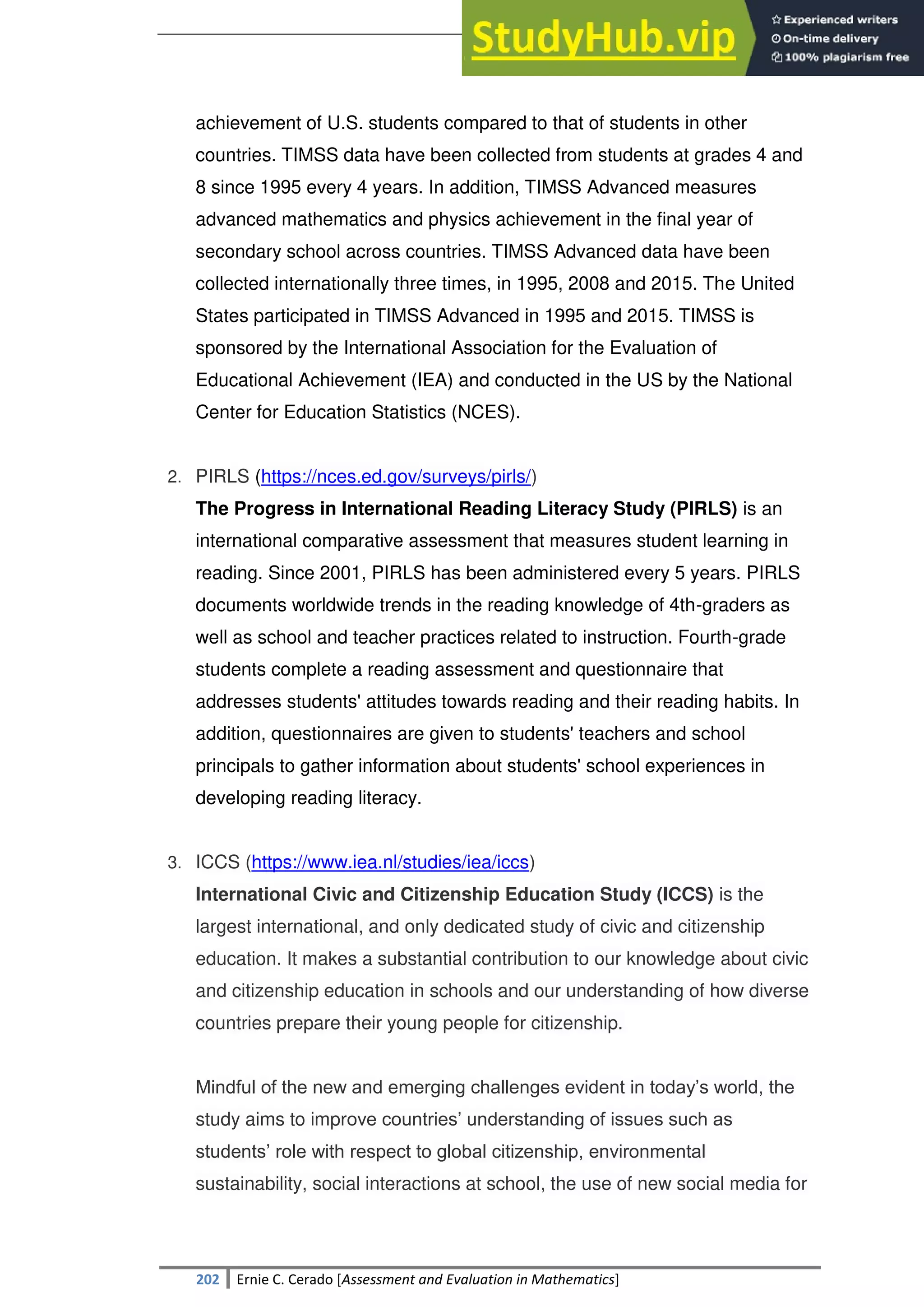 SULTAN KUDARAT STATE UNIVERSITY
202 Ernie C. Cerado [Assessment and Evaluation in Mathematics]
achievement of U.S. students compared to that of students in other
countries. TIMSS data have been collected from students at grades 4 and
8 since 1995 every 4 years. In addition, TIMSS Advanced measures
advanced mathematics and physics achievement in the final year of
secondary school across countries. TIMSS Advanced data have been
collected internationally three times, in 1995, 2008 and 2015. The United
States participated in TIMSS Advanced in 1995 and 2015. TIMSS is
sponsored by the International Association for the Evaluation of
Educational Achievement (IEA) and conducted in the US by the National
Center for Education Statistics (NCES).
2. PIRLS (https://nces.ed.gov/surveys/pirls/)
The Progress in International Reading Literacy Study (PIRLS) is an
international comparative assessment that measures student learning in
reading. Since 2001, PIRLS has been administered every 5 years. PIRLS
documents worldwide trends in the reading knowledge of 4th-graders as
well as school and teacher practices related to instruction. Fourth-grade
students complete a reading assessment and questionnaire that
addresses students' attitudes towards reading and their reading habits. In
addition, questionnaires are given to students' teachers and school
principals to gather information about students' school experiences in
developing reading literacy.
3. ICCS (https://www.iea.nl/studies/iea/iccs)
International Civic and Citizenship Education Study (ICCS) is the
largest international, and only dedicated study of civic and citizenship
education. It makes a substantial contribution to our knowledge about civic
and citizenship education in schools and our understanding of how diverse
countries prepare their young people for citizenship.
Mindful of the new and emerging challenges evident in today‘s world, the
study aims to improve countries‘ understanding of issues such as
students‘ role with respect to global citizenship, environmental
sustainability, social interactions at school, the use of new social media for
 