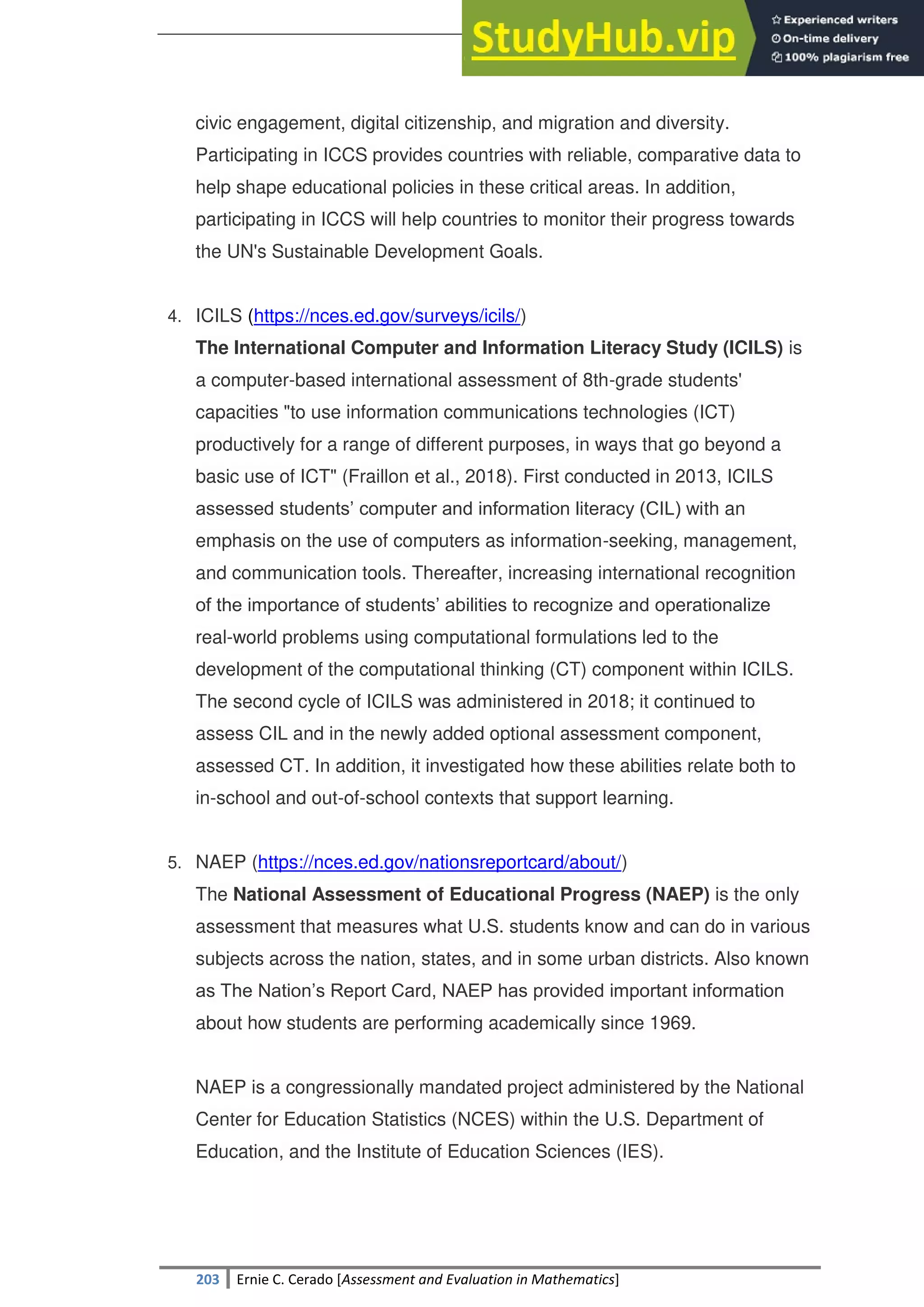 SULTAN KUDARAT STATE UNIVERSITY
203 Ernie C. Cerado [Assessment and Evaluation in Mathematics]
civic engagement, digital citizenship, and migration and diversity.
Participating in ICCS provides countries with reliable, comparative data to
help shape educational policies in these critical areas. In addition,
participating in ICCS will help countries to monitor their progress towards
the UN's Sustainable Development Goals.
4. ICILS (https://nces.ed.gov/surveys/icils/)
The International Computer and Information Literacy Study (ICILS) is
a computer-based international assessment of 8th-grade students'
capacities "to use information communications technologies (ICT)
productively for a range of different purposes, in ways that go beyond a
basic use of ICT" (Fraillon et al., 2018). First conducted in 2013, ICILS
assessed students‘ computer and information literacy (CIL) with an
emphasis on the use of computers as information-seeking, management,
and communication tools. Thereafter, increasing international recognition
of the importance of students‘ abilities to recognize and operationalize
real-world problems using computational formulations led to the
development of the computational thinking (CT) component within ICILS.
The second cycle of ICILS was administered in 2018; it continued to
assess CIL and in the newly added optional assessment component,
assessed CT. In addition, it investigated how these abilities relate both to
in-school and out-of-school contexts that support learning.
5. NAEP (https://nces.ed.gov/nationsreportcard/about/)
The National Assessment of Educational Progress (NAEP) is the only
assessment that measures what U.S. students know and can do in various
subjects across the nation, states, and in some urban districts. Also known
as The Nation‘s Report Card, NAEP has provided important information
about how students are performing academically since 1969.
NAEP is a congressionally mandated project administered by the National
Center for Education Statistics (NCES) within the U.S. Department of
Education, and the Institute of Education Sciences (IES).
 