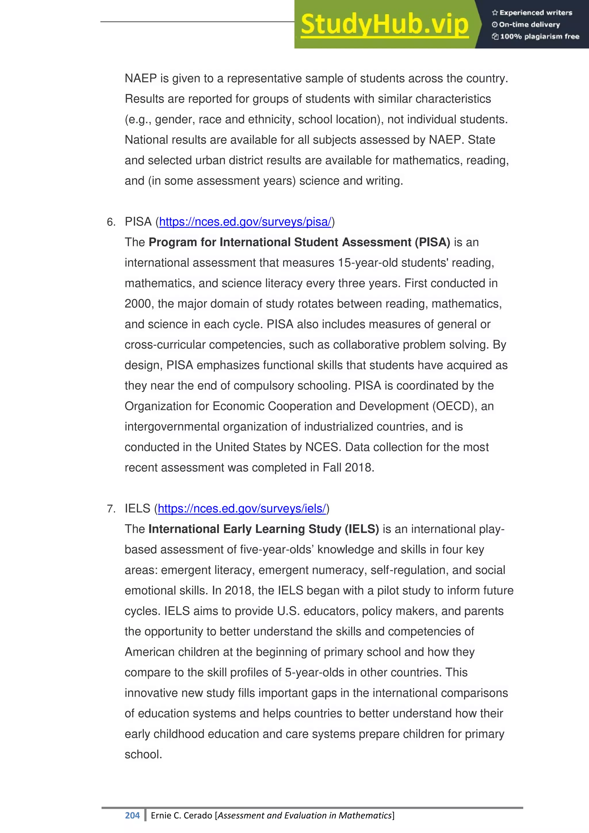 SULTAN KUDARAT STATE UNIVERSITY
204 Ernie C. Cerado [Assessment and Evaluation in Mathematics]
NAEP is given to a representative sample of students across the country.
Results are reported for groups of students with similar characteristics
(e.g., gender, race and ethnicity, school location), not individual students.
National results are available for all subjects assessed by NAEP. State
and selected urban district results are available for mathematics, reading,
and (in some assessment years) science and writing.
6. PISA (https://nces.ed.gov/surveys/pisa/)
The Program for International Student Assessment (PISA) is an
international assessment that measures 15-year-old students' reading,
mathematics, and science literacy every three years. First conducted in
2000, the major domain of study rotates between reading, mathematics,
and science in each cycle. PISA also includes measures of general or
cross-curricular competencies, such as collaborative problem solving. By
design, PISA emphasizes functional skills that students have acquired as
they near the end of compulsory schooling. PISA is coordinated by the
Organization for Economic Cooperation and Development (OECD), an
intergovernmental organization of industrialized countries, and is
conducted in the United States by NCES. Data collection for the most
recent assessment was completed in Fall 2018.
7. IELS (https://nces.ed.gov/surveys/iels/)
The International Early Learning Study (IELS) is an international play-
based assessment of five-year-olds‘ knowledge and skills in four key
areas: emergent literacy, emergent numeracy, self-regulation, and social
emotional skills. In 2018, the IELS began with a pilot study to inform future
cycles. IELS aims to provide U.S. educators, policy makers, and parents
the opportunity to better understand the skills and competencies of
American children at the beginning of primary school and how they
compare to the skill profiles of 5-year-olds in other countries. This
innovative new study fills important gaps in the international comparisons
of education systems and helps countries to better understand how their
early childhood education and care systems prepare children for primary
school.
 