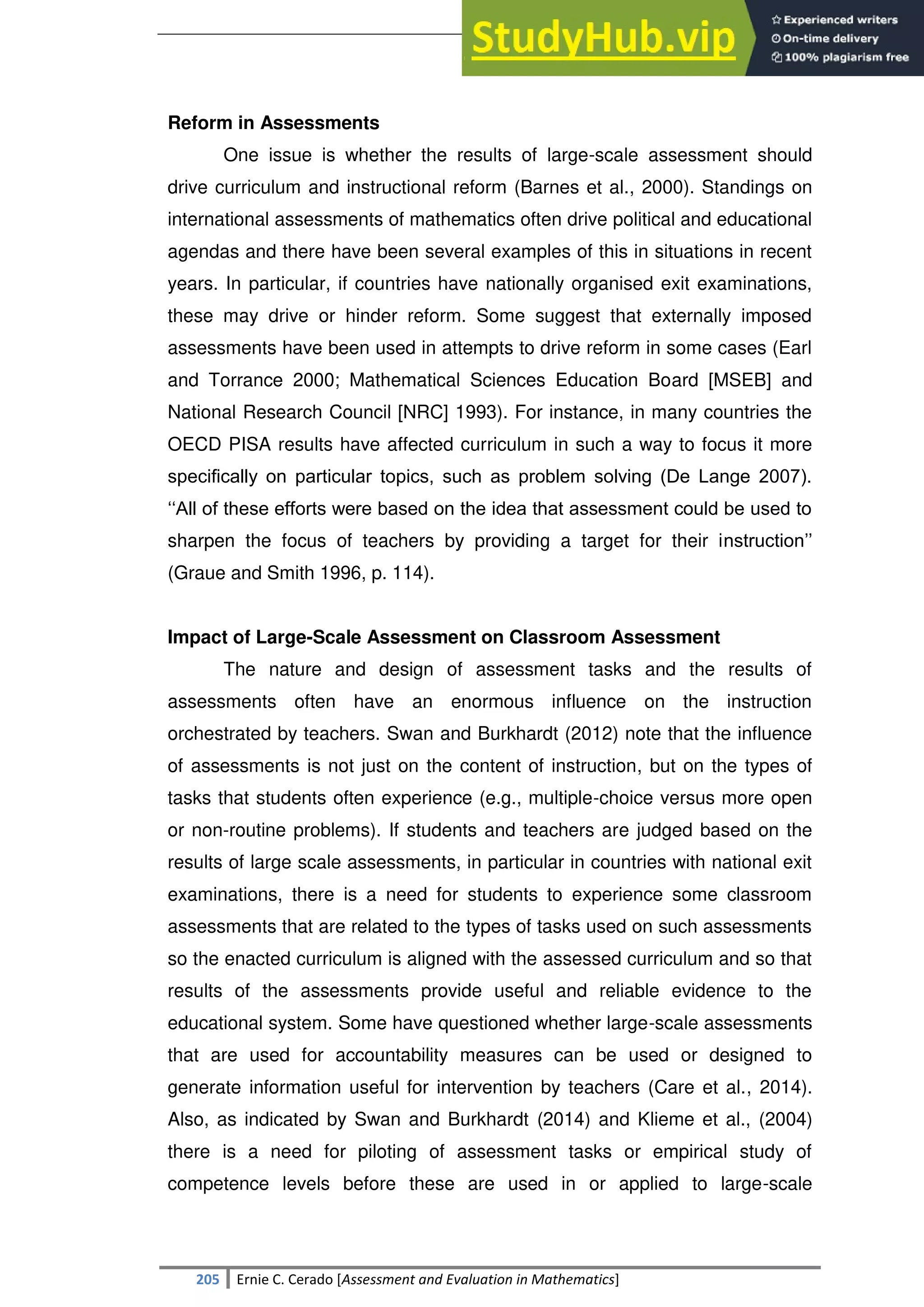 SULTAN KUDARAT STATE UNIVERSITY
205 Ernie C. Cerado [Assessment and Evaluation in Mathematics]
Reform in Assessments
One issue is whether the results of large-scale assessment should
drive curriculum and instructional reform (Barnes et al., 2000). Standings on
international assessments of mathematics often drive political and educational
agendas and there have been several examples of this in situations in recent
years. In particular, if countries have nationally organised exit examinations,
these may drive or hinder reform. Some suggest that externally imposed
assessments have been used in attempts to drive reform in some cases (Earl
and Torrance 2000; Mathematical Sciences Education Board [MSEB] and
National Research Council [NRC] 1993). For instance, in many countries the
OECD PISA results have affected curriculum in such a way to focus it more
speciﬁcally on particular topics, such as problem solving (De Lange 2007).
‗‗All of these efforts were based on the idea that assessment could be used to
sharpen the focus of teachers by providing a target for their instruction‘‘
(Graue and Smith 1996, p. 114).
Impact of Large-Scale Assessment on Classroom Assessment
The nature and design of assessment tasks and the results of
assessments often have an enormous influence on the instruction
orchestrated by teachers. Swan and Burkhardt (2012) note that the influence
of assessments is not just on the content of instruction, but on the types of
tasks that students often experience (e.g., multiple-choice versus more open
or non-routine problems). If students and teachers are judged based on the
results of large scale assessments, in particular in countries with national exit
examinations, there is a need for students to experience some classroom
assessments that are related to the types of tasks used on such assessments
so the enacted curriculum is aligned with the assessed curriculum and so that
results of the assessments provide useful and reliable evidence to the
educational system. Some have questioned whether large-scale assessments
that are used for accountability measures can be used or designed to
generate information useful for intervention by teachers (Care et al., 2014).
Also, as indicated by Swan and Burkhardt (2014) and Klieme et al., (2004)
there is a need for piloting of assessment tasks or empirical study of
competence levels before these are used in or applied to large-scale
 