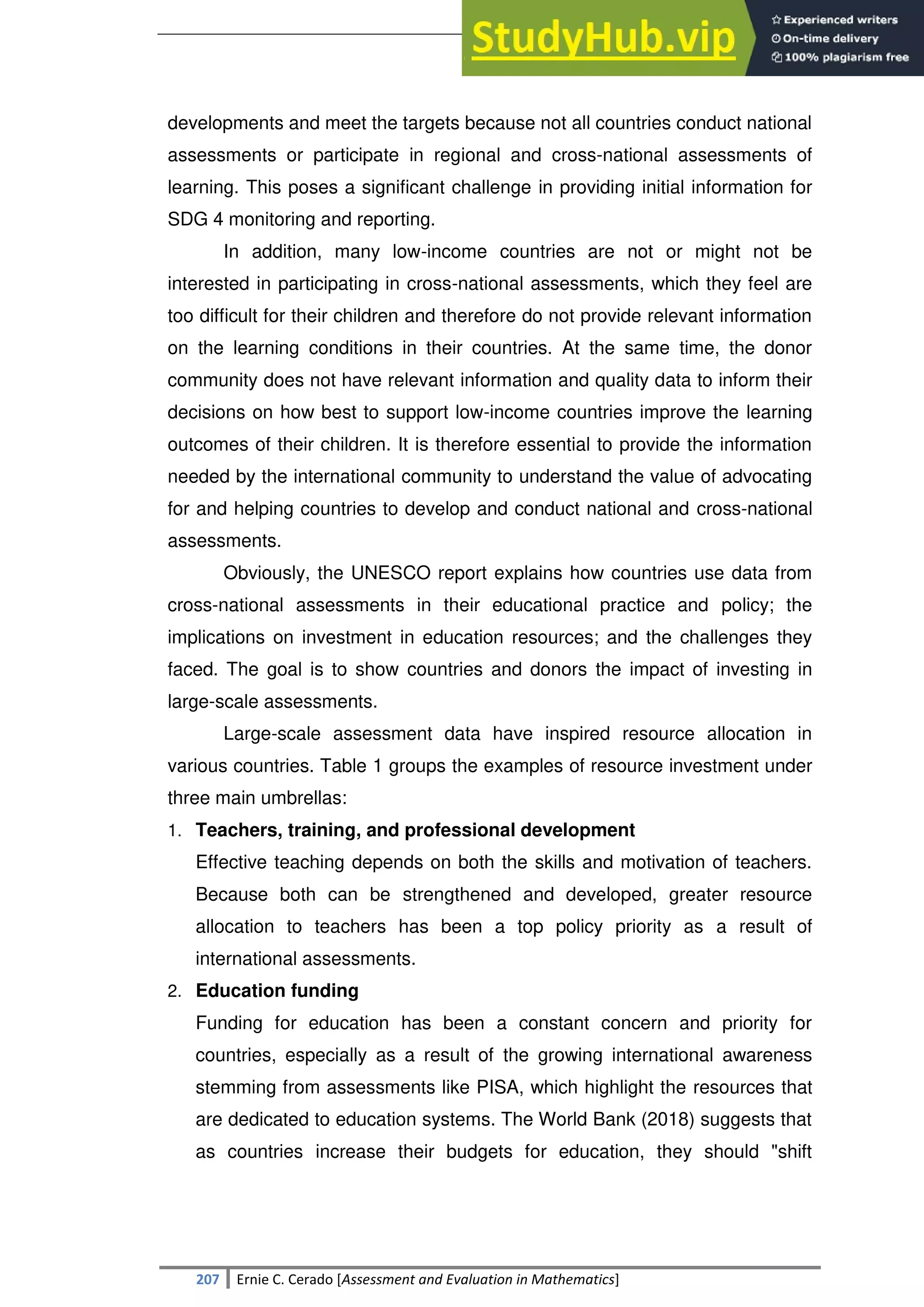 SULTAN KUDARAT STATE UNIVERSITY
207 Ernie C. Cerado [Assessment and Evaluation in Mathematics]
developments and meet the targets because not all countries conduct national
assessments or participate in regional and cross-national assessments of
learning. This poses a significant challenge in providing initial information for
SDG 4 monitoring and reporting.
In addition, many low-income countries are not or might not be
interested in participating in cross-national assessments, which they feel are
too difficult for their children and therefore do not provide relevant information
on the learning conditions in their countries. At the same time, the donor
community does not have relevant information and quality data to inform their
decisions on how best to support low-income countries improve the learning
outcomes of their children. It is therefore essential to provide the information
needed by the international community to understand the value of advocating
for and helping countries to develop and conduct national and cross-national
assessments.
Obviously, the UNESCO report explains how countries use data from
cross-national assessments in their educational practice and policy; the
implications on investment in education resources; and the challenges they
faced. The goal is to show countries and donors the impact of investing in
large-scale assessments.
Large-scale assessment data have inspired resource allocation in
various countries. Table 1 groups the examples of resource investment under
three main umbrellas:
1. Teachers, training, and professional development
Effective teaching depends on both the skills and motivation of teachers.
Because both can be strengthened and developed, greater resource
allocation to teachers has been a top policy priority as a result of
international assessments.
2. Education funding
Funding for education has been a constant concern and priority for
countries, especially as a result of the growing international awareness
stemming from assessments like PISA, which highlight the resources that
are dedicated to education systems. The World Bank (2018) suggests that
as countries increase their budgets for education, they should "shift
 