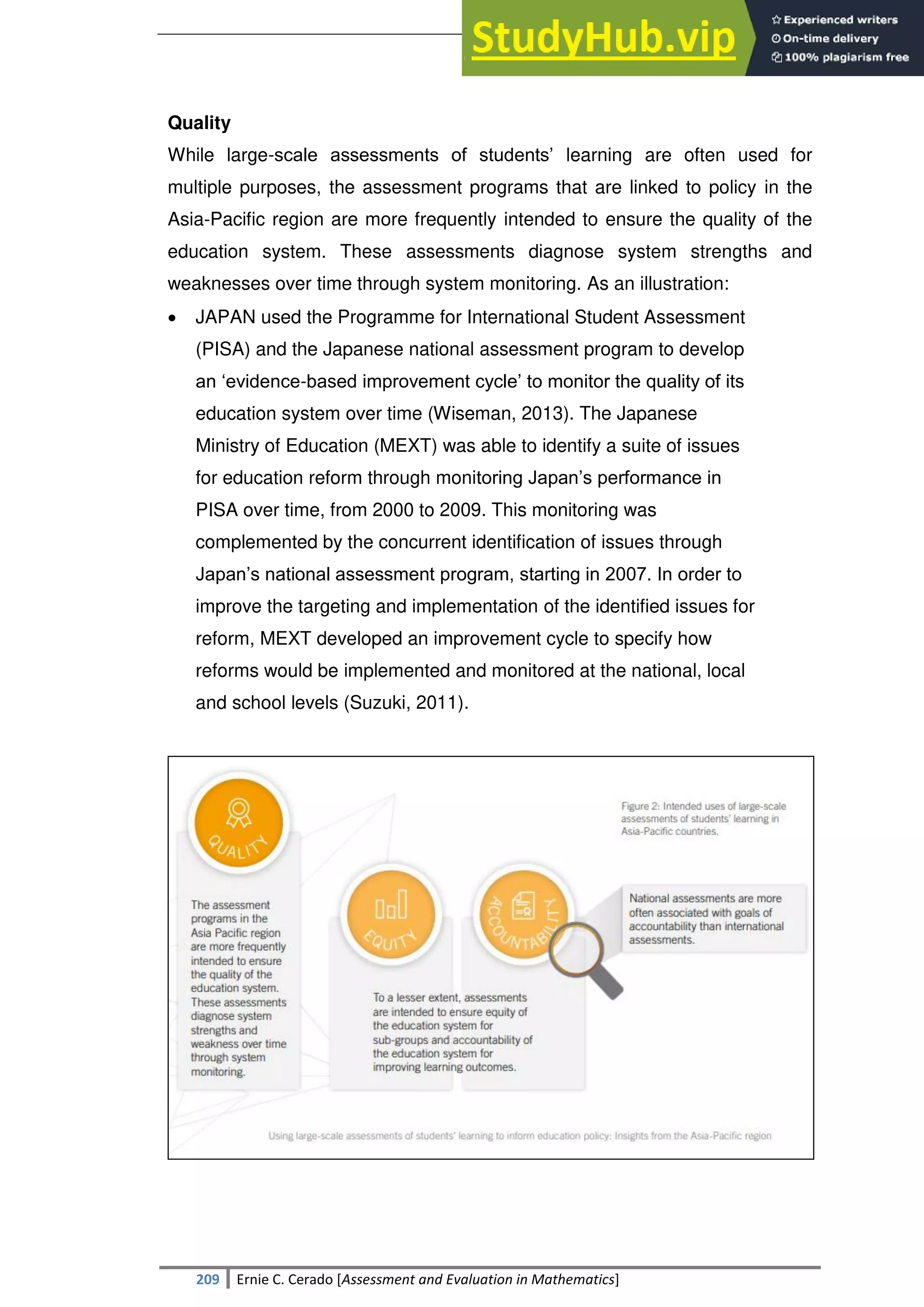 SULTAN KUDARAT STATE UNIVERSITY
209 Ernie C. Cerado [Assessment and Evaluation in Mathematics]
Quality
While large-scale assessments of students‘ learning are often used for
multiple purposes, the assessment programs that are linked to policy in the
Asia-Pacific region are more frequently intended to ensure the quality of the
education system. These assessments diagnose system strengths and
weaknesses over time through system monitoring. As an illustration:
 JAPAN used the Programme for International Student Assessment
(PISA) and the Japanese national assessment program to develop
an ‗evidence-based improvement cycle‘ to monitor the quality of its
education system over time (Wiseman, 2013). The Japanese
Ministry of Education (MEXT) was able to identify a suite of issues
for education reform through monitoring Japan‘s performance in
PISA over time, from 2000 to 2009. This monitoring was
complemented by the concurrent identification of issues through
Japan‘s national assessment program, starting in 2007. In order to
improve the targeting and implementation of the identified issues for
reform, MEXT developed an improvement cycle to specify how
reforms would be implemented and monitored at the national, local
and school levels (Suzuki, 2011).
 