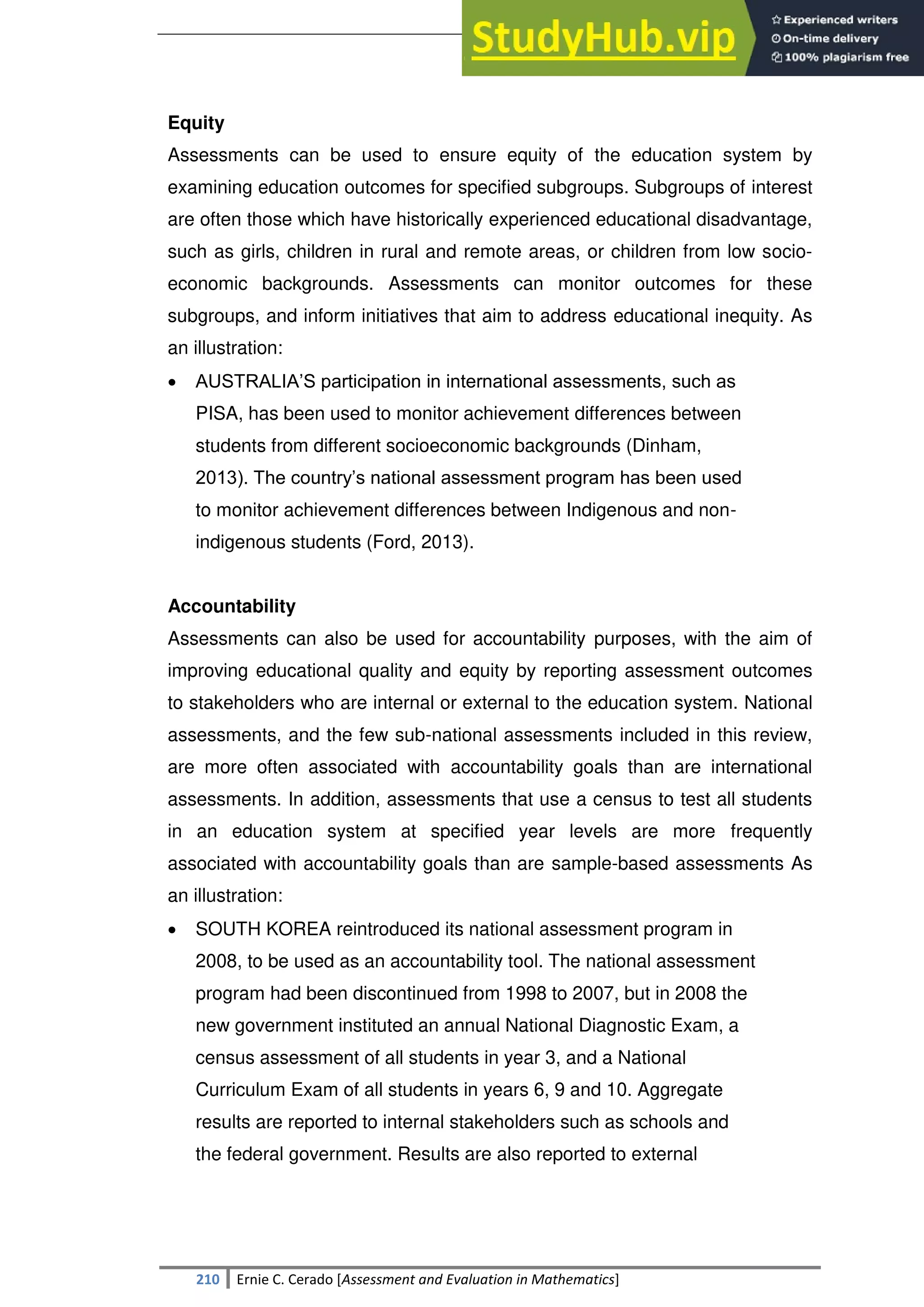 SULTAN KUDARAT STATE UNIVERSITY
210 Ernie C. Cerado [Assessment and Evaluation in Mathematics]
Equity
Assessments can be used to ensure equity of the education system by
examining education outcomes for specified subgroups. Subgroups of interest
are often those which have historically experienced educational disadvantage,
such as girls, children in rural and remote areas, or children from low socio-
economic backgrounds. Assessments can monitor outcomes for these
subgroups, and inform initiatives that aim to address educational inequity. As
an illustration:
 AUSTRALIA‘S participation in international assessments, such as
PISA, has been used to monitor achievement differences between
students from different socioeconomic backgrounds (Dinham,
2013). The country‘s national assessment program has been used
to monitor achievement differences between Indigenous and non-
indigenous students (Ford, 2013).
Accountability
Assessments can also be used for accountability purposes, with the aim of
improving educational quality and equity by reporting assessment outcomes
to stakeholders who are internal or external to the education system. National
assessments, and the few sub-national assessments included in this review,
are more often associated with accountability goals than are international
assessments. In addition, assessments that use a census to test all students
in an education system at specified year levels are more frequently
associated with accountability goals than are sample-based assessments As
an illustration:
 SOUTH KOREA reintroduced its national assessment program in
2008, to be used as an accountability tool. The national assessment
program had been discontinued from 1998 to 2007, but in 2008 the
new government instituted an annual National Diagnostic Exam, a
census assessment of all students in year 3, and a National
Curriculum Exam of all students in years 6, 9 and 10. Aggregate
results are reported to internal stakeholders such as schools and
the federal government. Results are also reported to external
 