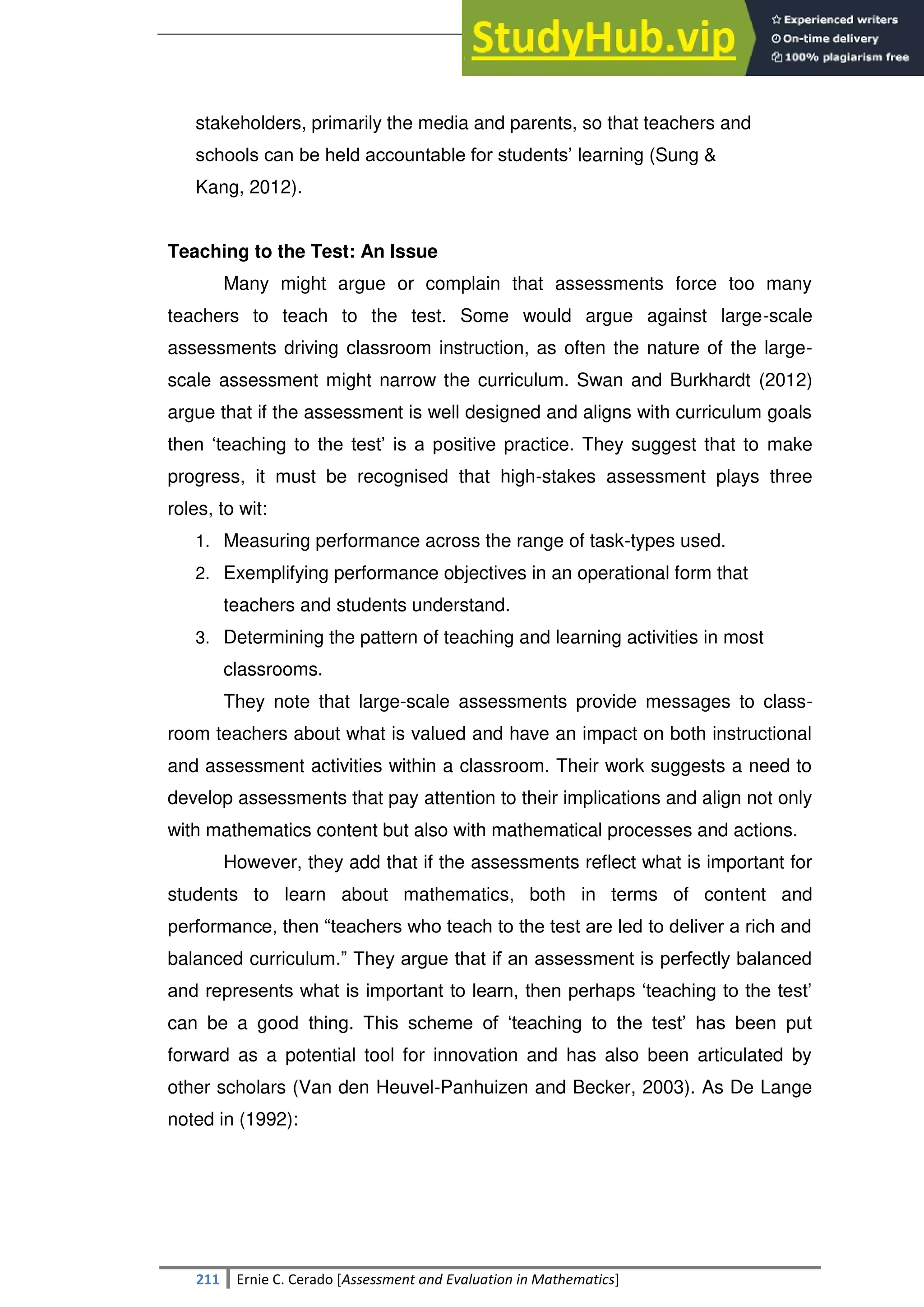 SULTAN KUDARAT STATE UNIVERSITY
211 Ernie C. Cerado [Assessment and Evaluation in Mathematics]
stakeholders, primarily the media and parents, so that teachers and
schools can be held accountable for students‘ learning (Sung &
Kang, 2012).
Teaching to the Test: An Issue
Many might argue or complain that assessments force too many
teachers to teach to the test. Some would argue against large-scale
assessments driving classroom instruction, as often the nature of the large-
scale assessment might narrow the curriculum. Swan and Burkhardt (2012)
argue that if the assessment is well designed and aligns with curriculum goals
then ‗teaching to the test‘ is a positive practice. They suggest that to make
progress, it must be recognised that high-stakes assessment plays three
roles, to wit:
1. Measuring performance across the range of task-types used.
2. Exemplifying performance objectives in an operational form that
teachers and students understand.
3. Determining the pattern of teaching and learning activities in most
classrooms.
They note that large-scale assessments provide messages to class-
room teachers about what is valued and have an impact on both instructional
and assessment activities within a classroom. Their work suggests a need to
develop assessments that pay attention to their implications and align not only
with mathematics content but also with mathematical processes and actions.
However, they add that if the assessments reflect what is important for
students to learn about mathematics, both in terms of content and
performance, then ―teachers who teach to the test are led to deliver a rich and
balanced curriculum.‖ They argue that if an assessment is perfectly balanced
and represents what is important to learn, then perhaps ‗teaching to the test‘
can be a good thing. This scheme of ‗teaching to the test‘ has been put
forward as a potential tool for innovation and has also been articulated by
other scholars (Van den Heuvel-Panhuizen and Becker, 2003). As De Lange
noted in (1992):
 