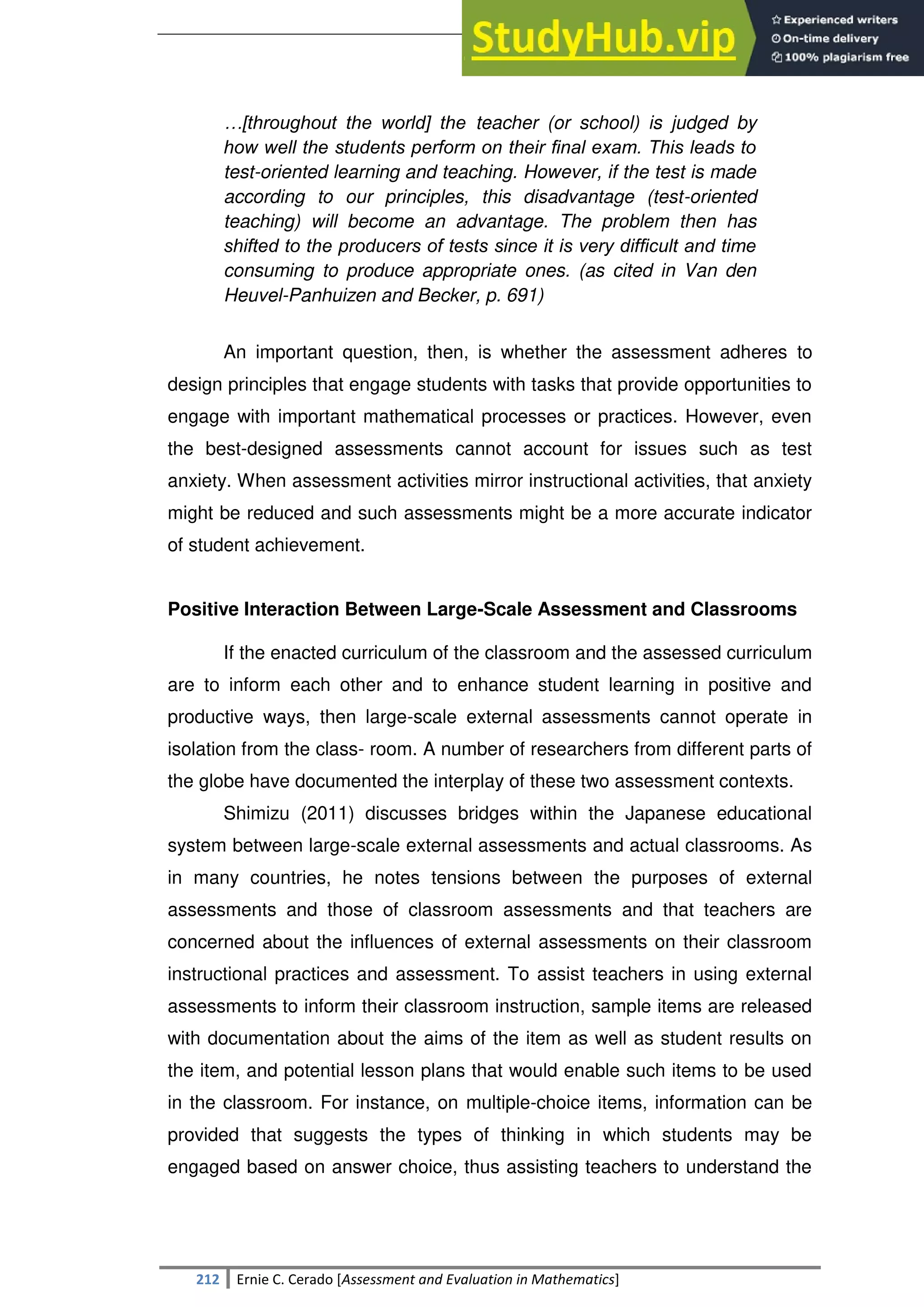 SULTAN KUDARAT STATE UNIVERSITY
212 Ernie C. Cerado [Assessment and Evaluation in Mathematics]
…[throughout the world] the teacher (or school) is judged by
how well the students perform on their ﬁnal exam. This leads to
test-oriented learning and teaching. However, if the test is made
according to our principles, this disadvantage (test-oriented
teaching) will become an advantage. The problem then has
shifted to the producers of tests since it is very difﬁcult and time
consuming to produce appropriate ones. (as cited in Van den
Heuvel-Panhuizen and Becker, p. 691)
An important question, then, is whether the assessment adheres to
design principles that engage students with tasks that provide opportunities to
engage with important mathematical processes or practices. However, even
the best-designed assessments cannot account for issues such as test
anxiety. When assessment activities mirror instructional activities, that anxiety
might be reduced and such assessments might be a more accurate indicator
of student achievement.
Positive Interaction Between Large-Scale Assessment and Classrooms
If the enacted curriculum of the classroom and the assessed curriculum
are to inform each other and to enhance student learning in positive and
productive ways, then large-scale external assessments cannot operate in
isolation from the class- room. A number of researchers from different parts of
the globe have documented the interplay of these two assessment contexts.
Shimizu (2011) discusses bridges within the Japanese educational
system between large-scale external assessments and actual classrooms. As
in many countries, he notes tensions between the purposes of external
assessments and those of classroom assessments and that teachers are
concerned about the influences of external assessments on their classroom
instructional practices and assessment. To assist teachers in using external
assessments to inform their classroom instruction, sample items are released
with documentation about the aims of the item as well as student results on
the item, and potential lesson plans that would enable such items to be used
in the classroom. For instance, on multiple-choice items, information can be
provided that suggests the types of thinking in which students may be
engaged based on answer choice, thus assisting teachers to understand the
 