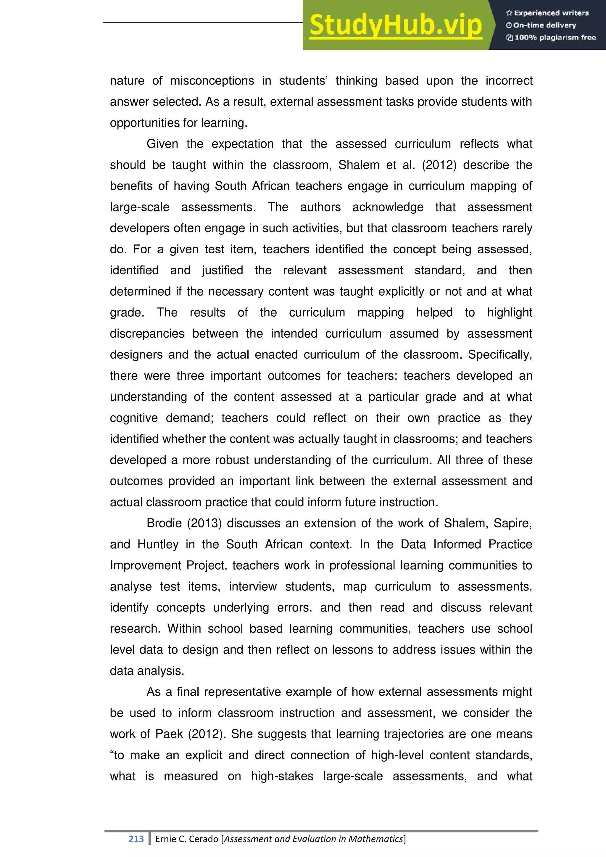 SULTAN KUDARAT STATE UNIVERSITY
213 Ernie C. Cerado [Assessment and Evaluation in Mathematics]
nature of misconceptions in students‘ thinking based upon the incorrect
answer selected. As a result, external assessment tasks provide students with
opportunities for learning.
Given the expectation that the assessed curriculum reflects what
should be taught within the classroom, Shalem et al. (2012) describe the
beneﬁts of having South African teachers engage in curriculum mapping of
large-scale assessments. The authors acknowledge that assessment
developers often engage in such activities, but that classroom teachers rarely
do. For a given test item, teachers identiﬁed the concept being assessed,
identiﬁed and justiﬁed the relevant assessment standard, and then
determined if the necessary content was taught explicitly or not and at what
grade. The results of the curriculum mapping helped to highlight
discrepancies between the intended curriculum assumed by assessment
designers and the actual enacted curriculum of the classroom. Speciﬁcally,
there were three important outcomes for teachers: teachers developed an
understanding of the content assessed at a particular grade and at what
cognitive demand; teachers could reflect on their own practice as they
identiﬁed whether the content was actually taught in classrooms; and teachers
developed a more robust understanding of the curriculum. All three of these
outcomes provided an important link between the external assessment and
actual classroom practice that could inform future instruction.
Brodie (2013) discusses an extension of the work of Shalem, Sapire,
and Huntley in the South African context. In the Data Informed Practice
Improvement Project, teachers work in professional learning communities to
analyse test items, interview students, map curriculum to assessments,
identify concepts underlying errors, and then read and discuss relevant
research. Within school based learning communities, teachers use school
level data to design and then reflect on lessons to address issues within the
data analysis.
As a ﬁnal representative example of how external assessments might
be used to inform classroom instruction and assessment, we consider the
work of Paek (2012). She suggests that learning trajectories are one means
―to make an explicit and direct connection of high-level content standards,
what is measured on high-stakes large-scale assessments, and what
 