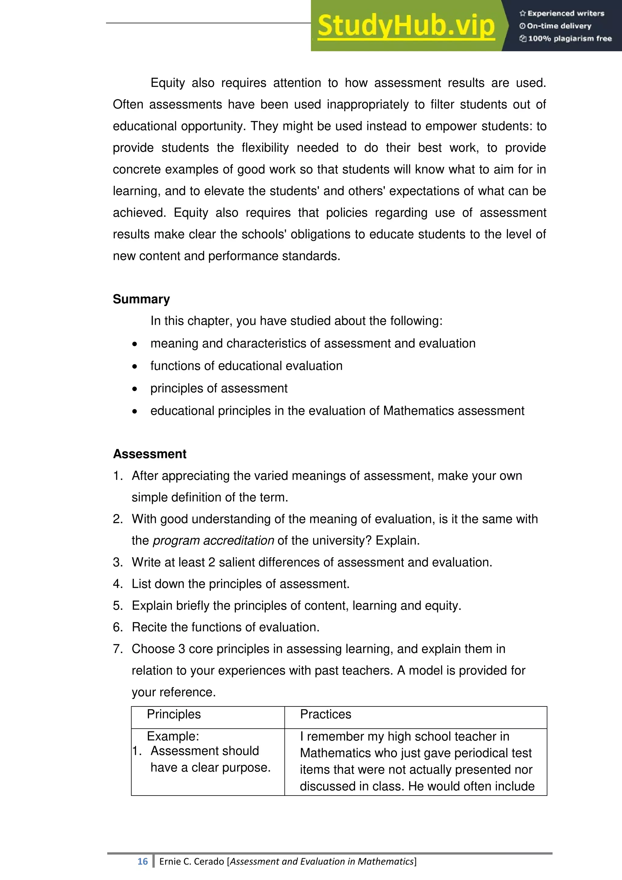SULTAN KUDARAT STATE UNIVERSITY
16 Ernie C. Cerado [Assessment and Evaluation in Mathematics]
Equity also requires attention to how assessment results are used.
Often assessments have been used inappropriately to filter students out of
educational opportunity. They might be used instead to empower students: to
provide students the flexibility needed to do their best work, to provide
concrete examples of good work so that students will know what to aim for in
learning, and to elevate the students' and others' expectations of what can be
achieved. Equity also requires that policies regarding use of assessment
results make clear the schools' obligations to educate students to the level of
new content and performance standards.
Summary
In this chapter, you have studied about the following:
 meaning and characteristics of assessment and evaluation
 functions of educational evaluation
 principles of assessment
 educational principles in the evaluation of Mathematics assessment
Assessment
1. After appreciating the varied meanings of assessment, make your own
simple definition of the term.
2. With good understanding of the meaning of evaluation, is it the same with
the program accreditation of the university? Explain.
3. Write at least 2 salient differences of assessment and evaluation.
4. List down the principles of assessment.
5. Explain briefly the principles of content, learning and equity.
6. Recite the functions of evaluation.
7. Choose 3 core principles in assessing learning, and explain them in
relation to your experiences with past teachers. A model is provided for
your reference.
Principles Practices
Example:
1. Assessment should
have a clear purpose.
I remember my high school teacher in
Mathematics who just gave periodical test
items that were not actually presented nor
discussed in class. He would often include
 