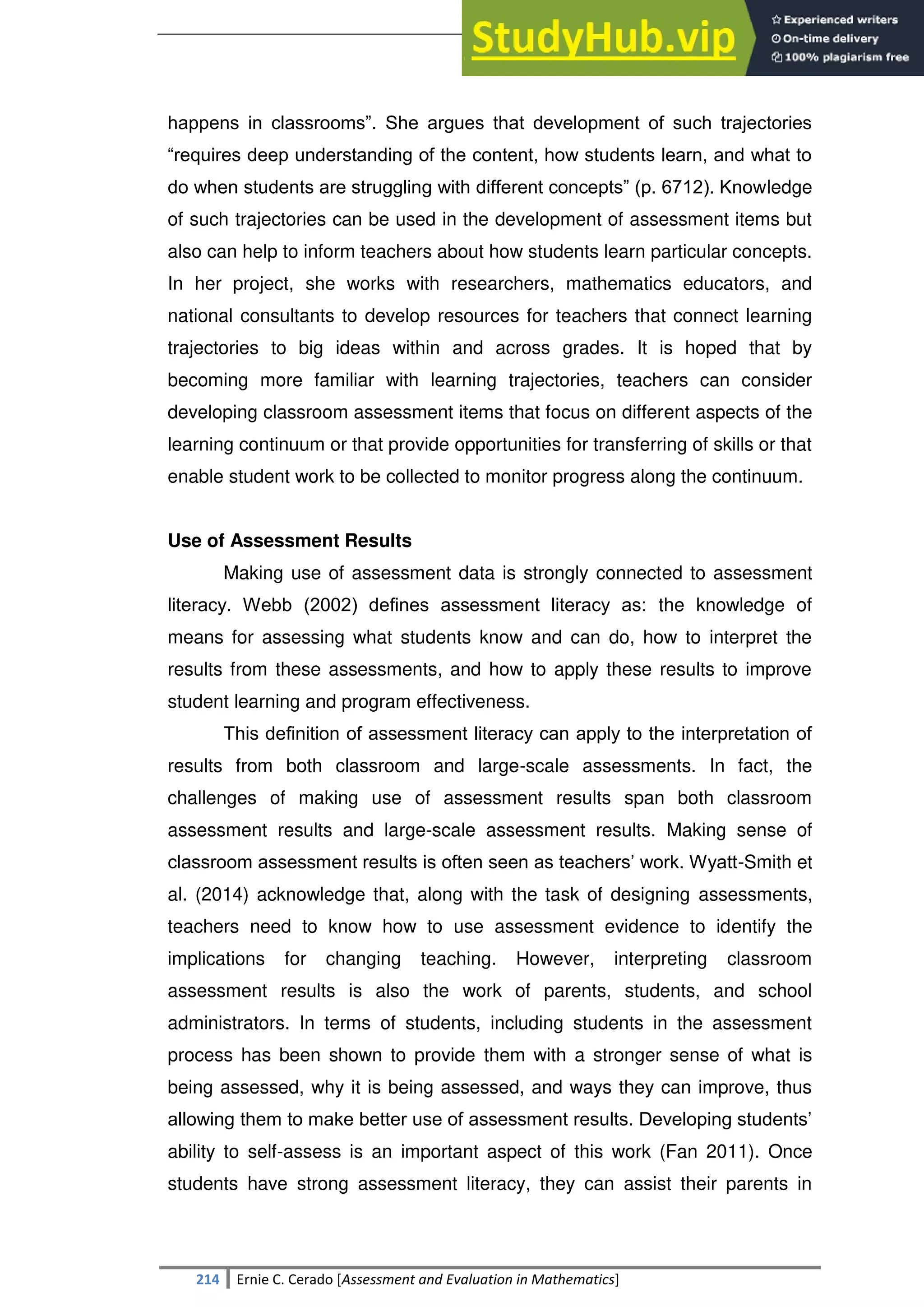SULTAN KUDARAT STATE UNIVERSITY
214 Ernie C. Cerado [Assessment and Evaluation in Mathematics]
happens in classrooms‖. She argues that development of such trajectories
―requires deep understanding of the content, how students learn, and what to
do when students are struggling with different concepts‖ (p. 6712). Knowledge
of such trajectories can be used in the development of assessment items but
also can help to inform teachers about how students learn particular concepts.
In her project, she works with researchers, mathematics educators, and
national consultants to develop resources for teachers that connect learning
trajectories to big ideas within and across grades. It is hoped that by
becoming more familiar with learning trajectories, teachers can consider
developing classroom assessment items that focus on different aspects of the
learning continuum or that provide opportunities for transferring of skills or that
enable student work to be collected to monitor progress along the continuum.
Use of Assessment Results
Making use of assessment data is strongly connected to assessment
literacy. Webb (2002) deﬁnes assessment literacy as: the knowledge of
means for assessing what students know and can do, how to interpret the
results from these assessments, and how to apply these results to improve
student learning and program effectiveness.
This deﬁnition of assessment literacy can apply to the interpretation of
results from both classroom and large-scale assessments. In fact, the
challenges of making use of assessment results span both classroom
assessment results and large-scale assessment results. Making sense of
classroom assessment results is often seen as teachers‘ work. Wyatt-Smith et
al. (2014) acknowledge that, along with the task of designing assessments,
teachers need to know how to use assessment evidence to identify the
implications for changing teaching. However, interpreting classroom
assessment results is also the work of parents, students, and school
administrators. In terms of students, including students in the assessment
process has been shown to provide them with a stronger sense of what is
being assessed, why it is being assessed, and ways they can improve, thus
allowing them to make better use of assessment results. Developing students‘
ability to self-assess is an important aspect of this work (Fan 2011). Once
students have strong assessment literacy, they can assist their parents in
 