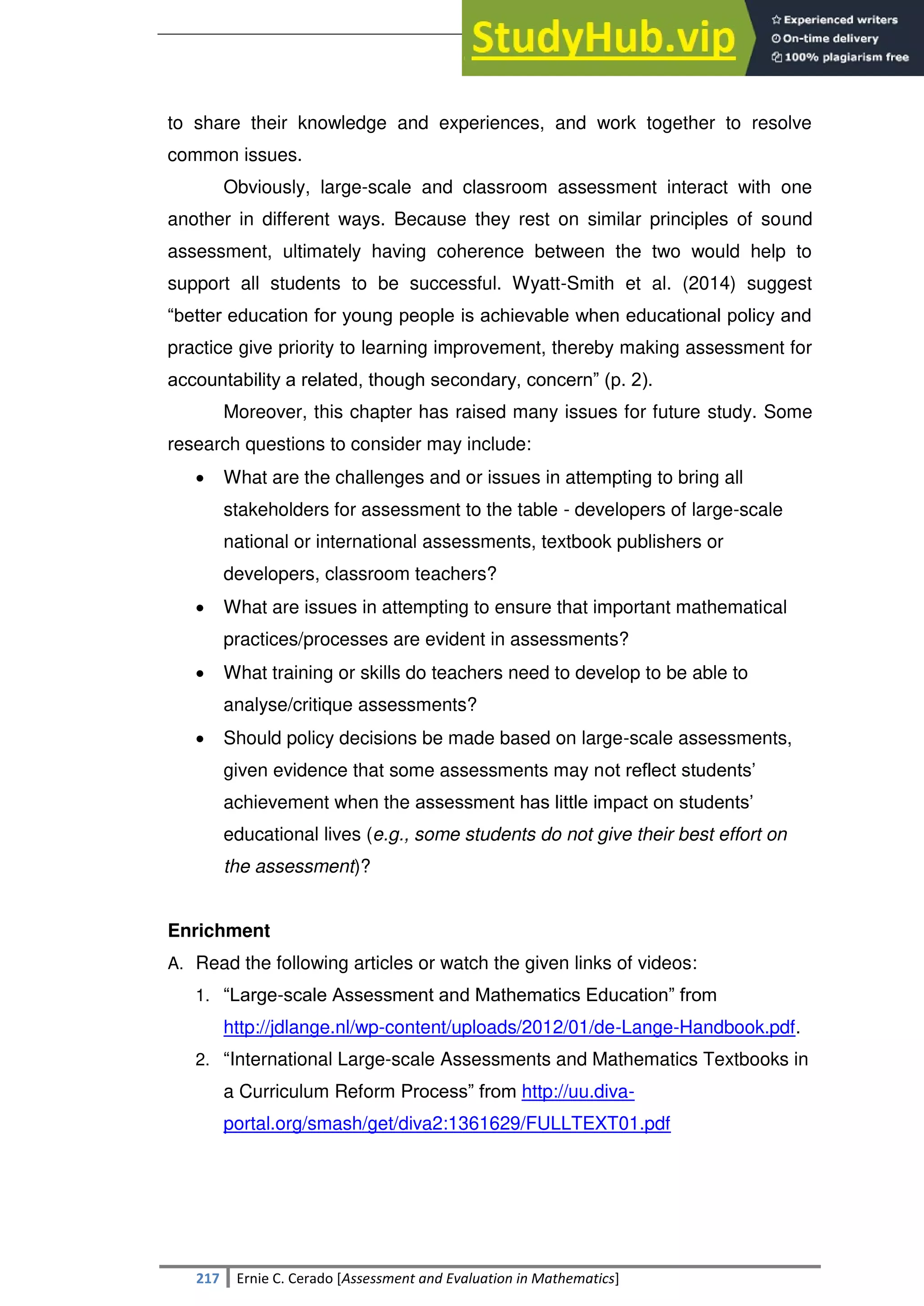 SULTAN KUDARAT STATE UNIVERSITY
217 Ernie C. Cerado [Assessment and Evaluation in Mathematics]
to share their knowledge and experiences, and work together to resolve
common issues.
Obviously, large-scale and classroom assessment interact with one
another in different ways. Because they rest on similar principles of sound
assessment, ultimately having coherence between the two would help to
support all students to be successful. Wyatt-Smith et al. (2014) suggest
―better education for young people is achievable when educational policy and
practice give priority to learning improvement, thereby making assessment for
accountability a related, though secondary, concern‖ (p. 2).
Moreover, this chapter has raised many issues for future study. Some
research questions to consider may include:
 What are the challenges and or issues in attempting to bring all
stakeholders for assessment to the table - developers of large-scale
national or international assessments, textbook publishers or
developers, classroom teachers?
 What are issues in attempting to ensure that important mathematical
practices/processes are evident in assessments?
 What training or skills do teachers need to develop to be able to
analyse/critique assessments?
 Should policy decisions be made based on large-scale assessments,
given evidence that some assessments may not reflect students‘
achievement when the assessment has little impact on students‘
educational lives (e.g., some students do not give their best effort on
the assessment)?
Enrichment
A. Read the following articles or watch the given links of videos:
1. ―Large-scale Assessment and Mathematics Education‖ from
http://jdlange.nl/wp-content/uploads/2012/01/de-Lange-Handbook.pdf.
2. ―International Large-scale Assessments and Mathematics Textbooks in
a Curriculum Reform Process‖ from http://uu.diva-
portal.org/smash/get/diva2:1361629/FULLTEXT01.pdf
 