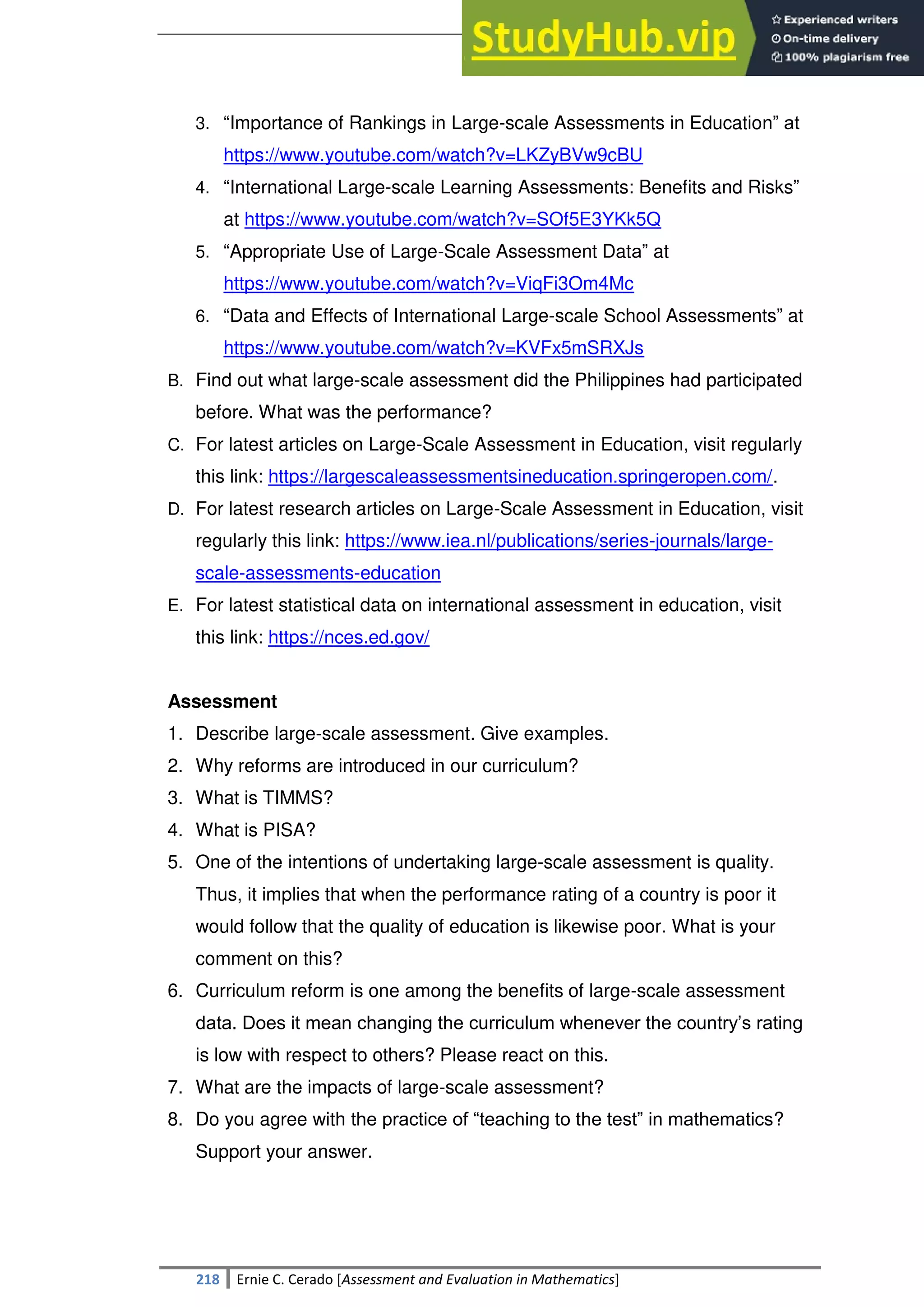 SULTAN KUDARAT STATE UNIVERSITY
218 Ernie C. Cerado [Assessment and Evaluation in Mathematics]
3. ―Importance of Rankings in Large-scale Assessments in Education‖ at
https://www.youtube.com/watch?v=LKZyBVw9cBU
4. ―International Large-scale Learning Assessments: Benefits and Risks‖
at https://www.youtube.com/watch?v=SOf5E3YKk5Q
5. ―Appropriate Use of Large-Scale Assessment Data‖ at
https://www.youtube.com/watch?v=ViqFi3Om4Mc
6. ―Data and Effects of International Large-scale School Assessments‖ at
https://www.youtube.com/watch?v=KVFx5mSRXJs
B. Find out what large-scale assessment did the Philippines had participated
before. What was the performance?
C. For latest articles on Large-Scale Assessment in Education, visit regularly
this link: https://largescaleassessmentsineducation.springeropen.com/.
D. For latest research articles on Large-Scale Assessment in Education, visit
regularly this link: https://www.iea.nl/publications/series-journals/large-
scale-assessments-education
E. For latest statistical data on international assessment in education, visit
this link: https://nces.ed.gov/
Assessment
1. Describe large-scale assessment. Give examples.
2. Why reforms are introduced in our curriculum?
3. What is TIMMS?
4. What is PISA?
5. One of the intentions of undertaking large-scale assessment is quality.
Thus, it implies that when the performance rating of a country is poor it
would follow that the quality of education is likewise poor. What is your
comment on this?
6. Curriculum reform is one among the benefits of large-scale assessment
data. Does it mean changing the curriculum whenever the country‘s rating
is low with respect to others? Please react on this.
7. What are the impacts of large-scale assessment?
8. Do you agree with the practice of ―teaching to the test‖ in mathematics?
Support your answer.
 