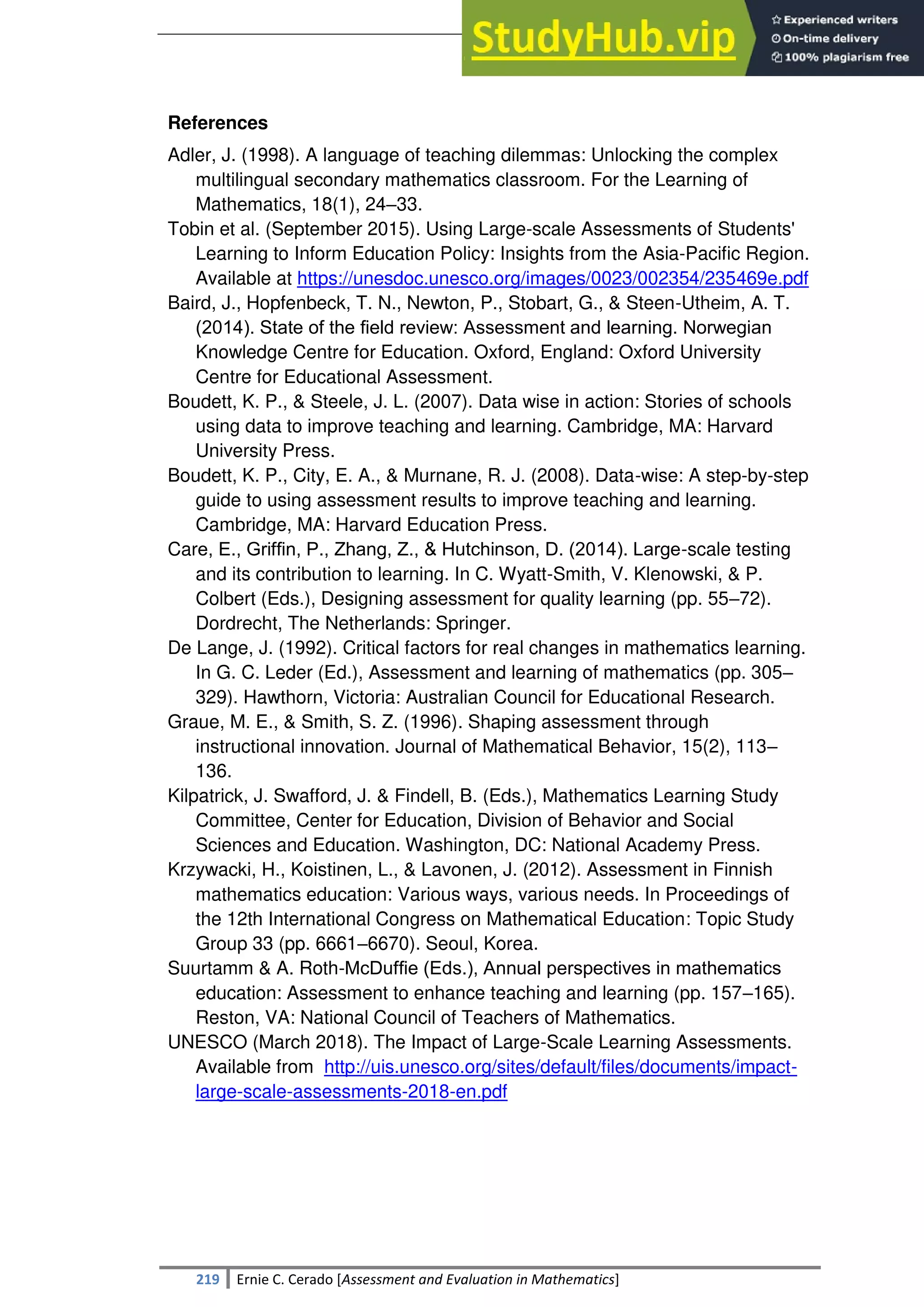 SULTAN KUDARAT STATE UNIVERSITY
219 Ernie C. Cerado [Assessment and Evaluation in Mathematics]
References
Adler, J. (1998). A language of teaching dilemmas: Unlocking the complex
multilingual secondary mathematics classroom. For the Learning of
Mathematics, 18(1), 24–33.
Tobin et al. (September 2015). Using Large-scale Assessments of Students'
Learning to Inform Education Policy: Insights from the Asia-Pacific Region.
Available at https://unesdoc.unesco.org/images/0023/002354/235469e.pdf
Baird, J., Hopfenbeck, T. N., Newton, P., Stobart, G., & Steen-Utheim, A. T.
(2014). State of the ﬁeld review: Assessment and learning. Norwegian
Knowledge Centre for Education. Oxford, England: Oxford University
Centre for Educational Assessment.
Boudett, K. P., & Steele, J. L. (2007). Data wise in action: Stories of schools
using data to improve teaching and learning. Cambridge, MA: Harvard
University Press.
Boudett, K. P., City, E. A., & Murnane, R. J. (2008). Data-wise: A step-by-step
guide to using assessment results to improve teaching and learning.
Cambridge, MA: Harvard Education Press.
Care, E., Grifﬁn, P., Zhang, Z., & Hutchinson, D. (2014). Large-scale testing
and its contribution to learning. In C. Wyatt-Smith, V. Klenowski, & P.
Colbert (Eds.), Designing assessment for quality learning (pp. 55–72).
Dordrecht, The Netherlands: Springer.
De Lange, J. (1992). Critical factors for real changes in mathematics learning.
In G. C. Leder (Ed.), Assessment and learning of mathematics (pp. 305–
329). Hawthorn, Victoria: Australian Council for Educational Research.
Graue, M. E., & Smith, S. Z. (1996). Shaping assessment through
instructional innovation. Journal of Mathematical Behavior, 15(2), 113–
136.
Kilpatrick, J. Swafford, J. & Findell, B. (Eds.), Mathematics Learning Study
Committee, Center for Education, Division of Behavior and Social
Sciences and Education. Washington, DC: National Academy Press.
Krzywacki, H., Koistinen, L., & Lavonen, J. (2012). Assessment in Finnish
mathematics education: Various ways, various needs. In Proceedings of
the 12th International Congress on Mathematical Education: Topic Study
Group 33 (pp. 6661–6670). Seoul, Korea.
Suurtamm & A. Roth-McDufﬁe (Eds.), Annual perspectives in mathematics
education: Assessment to enhance teaching and learning (pp. 157–165).
Reston, VA: National Council of Teachers of Mathematics.
UNESCO (March 2018). The Impact of Large-Scale Learning Assessments.
Available from http://uis.unesco.org/sites/default/files/documents/impact-
large-scale-assessments-2018-en.pdf
 