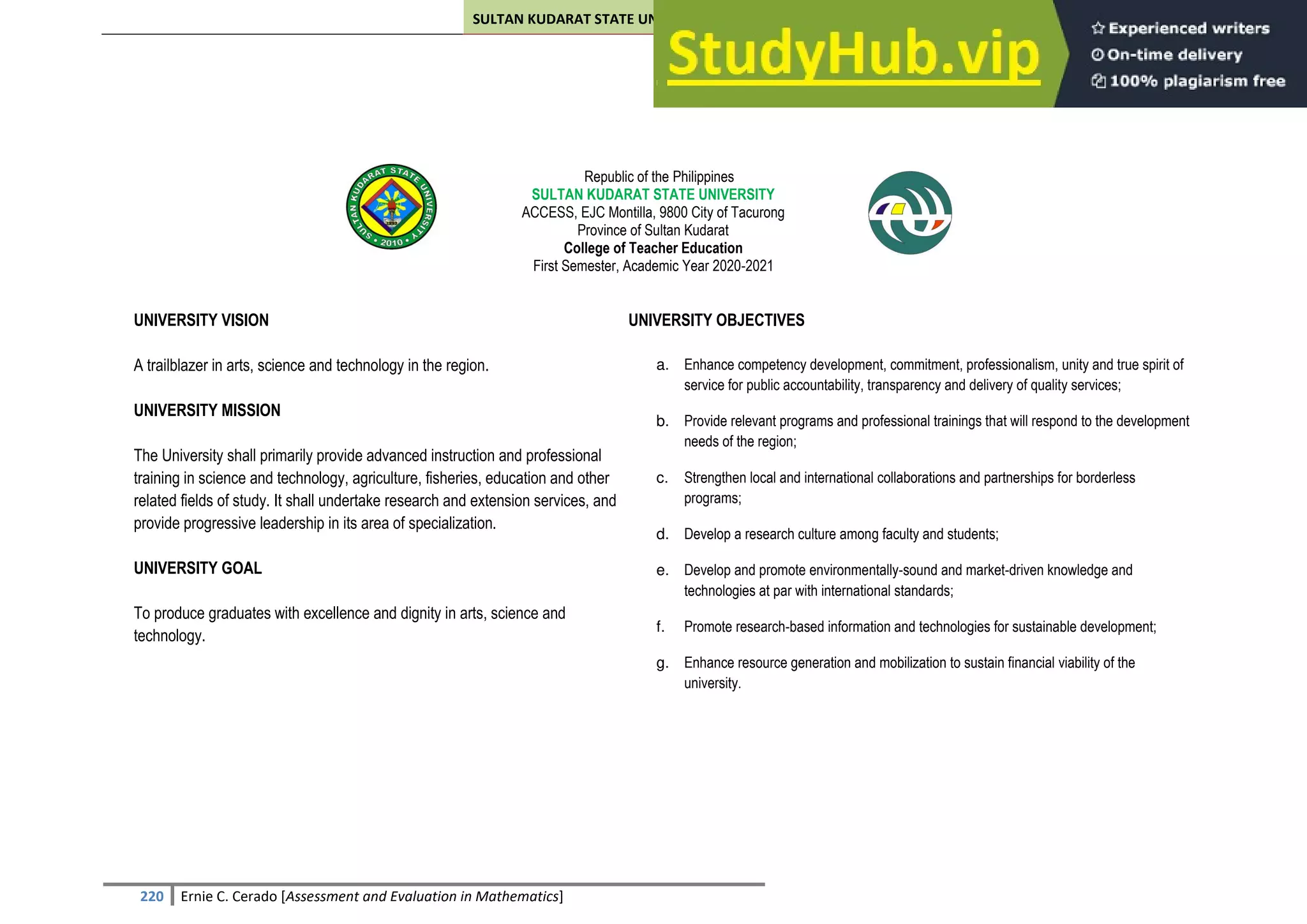 SULTAN KUDARAT STATE UNIVERSITY
220 Ernie C. Cerado [Assessment and Evaluation in Mathematics]
Republic of the Philippines
SULTAN KUDARAT STATE UNIVERSITY
ACCESS, EJC Montilla, 9800 City of Tacurong
Province of Sultan Kudarat
College of Teacher Education
First Semester, Academic Year 2020-2021
UNIVERSITY VISION UNIVERSITY OBJECTIVES
A trailblazer in arts, science and technology in the region. a. Enhance competency development, commitment, professionalism, unity and true spirit of
service for public accountability, transparency and delivery of quality services;
b. Provide relevant programs and professional trainings that will respond to the development
needs of the region;
c. Strengthen local and international collaborations and partnerships for borderless
programs;
d. Develop a research culture among faculty and students;
e. Develop and promote environmentally-sound and market-driven knowledge and
technologies at par with international standards;
f. Promote research-based information and technologies for sustainable development;
g. Enhance resource generation and mobilization to sustain financial viability of the
university.
UNIVERSITY MISSION
The University shall primarily provide advanced instruction and professional
training in science and technology, agriculture, fisheries, education and other
related fields of study. It shall undertake research and extension services, and
provide progressive leadership in its area of specialization.
UNIVERSITY GOAL
To produce graduates with excellence and dignity in arts, science and
technology.
 