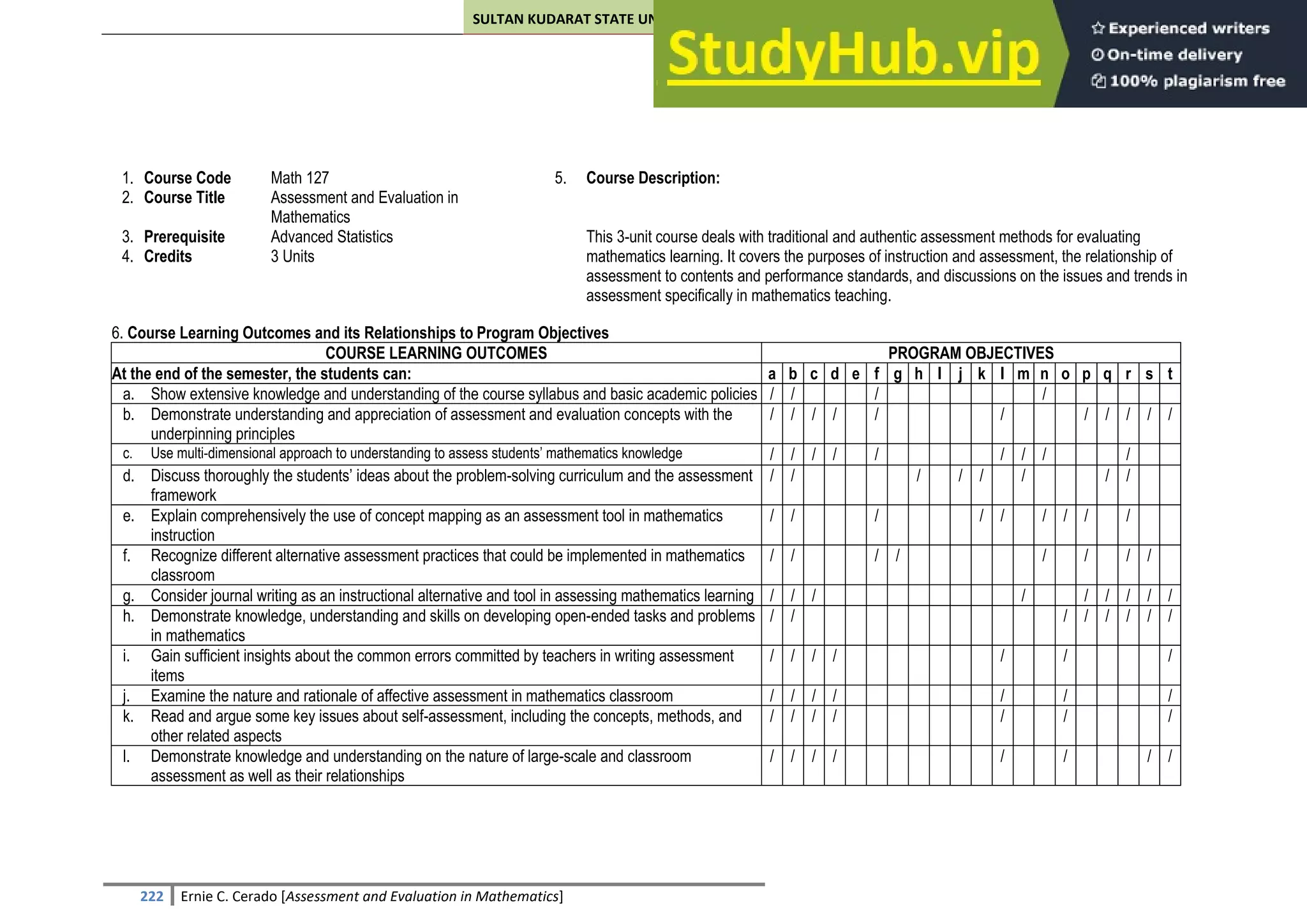 SULTAN KUDARAT STATE UNIVERSITY
222 Ernie C. Cerado [Assessment and Evaluation in Mathematics]
1. Course Code Math 127 5. Course Description:
2. Course Title Assessment and Evaluation in
Mathematics
3. Prerequisite Advanced Statistics This 3-unit course deals with traditional and authentic assessment methods for evaluating
mathematics learning. It covers the purposes of instruction and assessment, the relationship of
assessment to contents and performance standards, and discussions on the issues and trends in
assessment specifically in mathematics teaching.
4. Credits 3 Units
6. Course Learning Outcomes and its Relationships to Program Objectives
COURSE LEARNING OUTCOMES PROGRAM OBJECTIVES
At the end of the semester, the students can: a b c d e f g h I j k l m n o p q r s t
a. Show extensive knowledge and understanding of the course syllabus and basic academic policies / / / /
b. Demonstrate understanding and appreciation of assessment and evaluation concepts with the
underpinning principles
/ / / / / / / / / / /
c. Use multi-dimensional approach to understanding to assess students’ mathematics knowledge / / / / / / / / /
d. Discuss thoroughly the students’ ideas about the problem-solving curriculum and the assessment
framework
/ / / / / / / /
e. Explain comprehensively the use of concept mapping as an assessment tool in mathematics
instruction
/ / / / / / / / /
f. Recognize different alternative assessment practices that could be implemented in mathematics
classroom
/ / / / / / / /
g. Consider journal writing as an instructional alternative and tool in assessing mathematics learning / / / / / / / / /
h. Demonstrate knowledge, understanding and skills on developing open-ended tasks and problems
in mathematics
/ / / / / / / /
i. Gain sufficient insights about the common errors committed by teachers in writing assessment
items
/ / / / / / /
j. Examine the nature and rationale of affective assessment in mathematics classroom / / / / / / /
k. Read and argue some key issues about self-assessment, including the concepts, methods, and
other related aspects
/ / / / / / /
l. Demonstrate knowledge and understanding on the nature of large-scale and classroom
assessment as well as their relationships
/ / / / / / / /
 