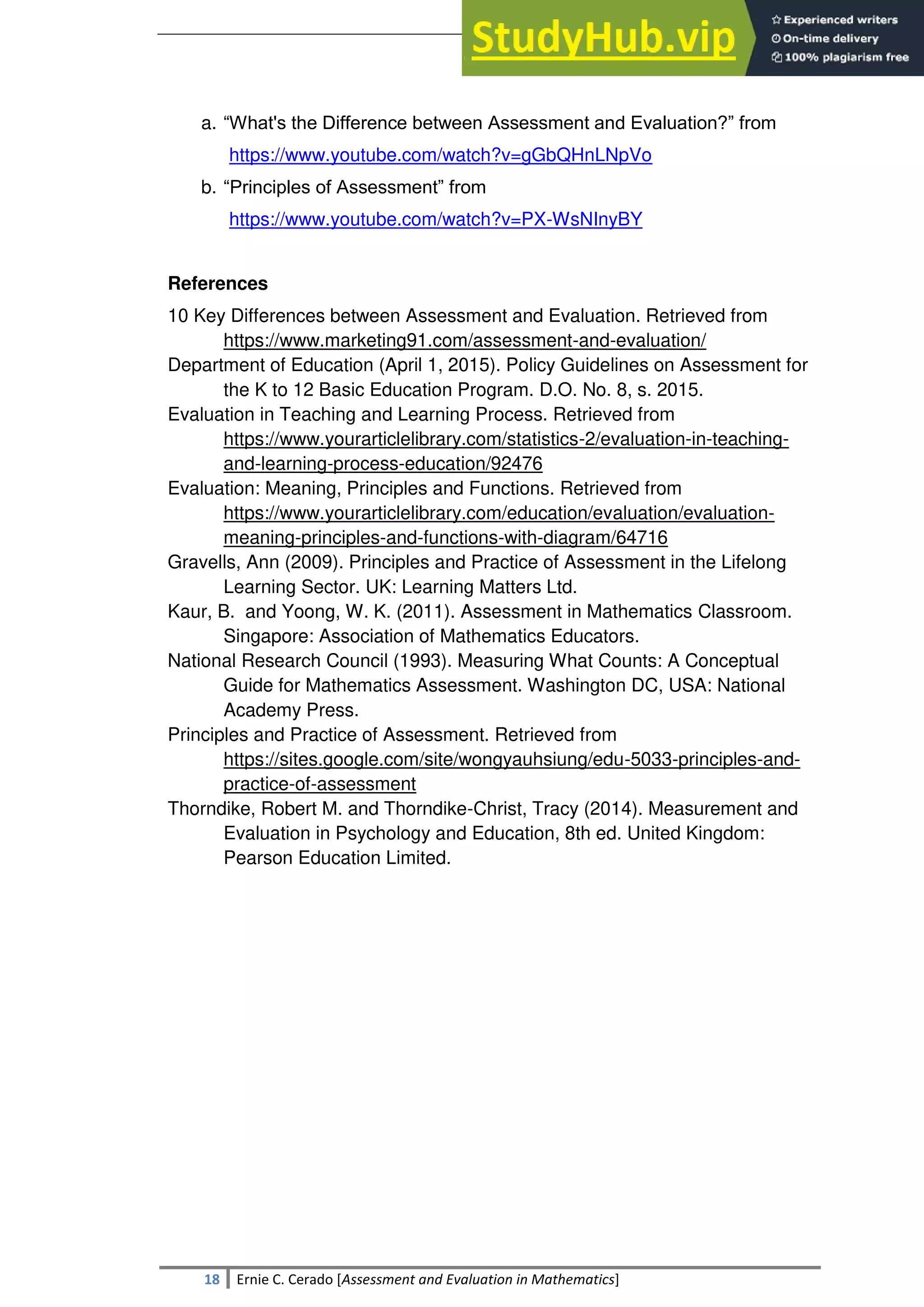 SULTAN KUDARAT STATE UNIVERSITY
18 Ernie C. Cerado [Assessment and Evaluation in Mathematics]
a. ―What's the Difference between Assessment and Evaluation?‖ from
https://www.youtube.com/watch?v=gGbQHnLNpVo
b. ―Principles of Assessment‖ from
https://www.youtube.com/watch?v=PX-WsNInyBY
References
10 Key Differences between Assessment and Evaluation. Retrieved from
https://www.marketing91.com/assessment-and-evaluation/
Department of Education (April 1, 2015). Policy Guidelines on Assessment for
the K to 12 Basic Education Program. D.O. No. 8, s. 2015.
Evaluation in Teaching and Learning Process. Retrieved from
https://www.yourarticlelibrary.com/statistics-2/evaluation-in-teaching-
and-learning-process-education/92476
Evaluation: Meaning, Principles and Functions. Retrieved from
https://www.yourarticlelibrary.com/education/evaluation/evaluation-
meaning-principles-and-functions-with-diagram/64716
Gravells, Ann (2009). Principles and Practice of Assessment in the Lifelong
Learning Sector. UK: Learning Matters Ltd.
Kaur, B. and Yoong, W. K. (2011). Assessment in Mathematics Classroom.
Singapore: Association of Mathematics Educators.
National Research Council (1993). Measuring What Counts: A Conceptual
Guide for Mathematics Assessment. Washington DC, USA: National
Academy Press.
Principles and Practice of Assessment. Retrieved from
https://sites.google.com/site/wongyauhsiung/edu-5033-principles-and-
practice-of-assessment
Thorndike, Robert M. and Thorndike-Christ, Tracy (2014). Measurement and
Evaluation in Psychology and Education, 8th ed. United Kingdom:
Pearson Education Limited.
 