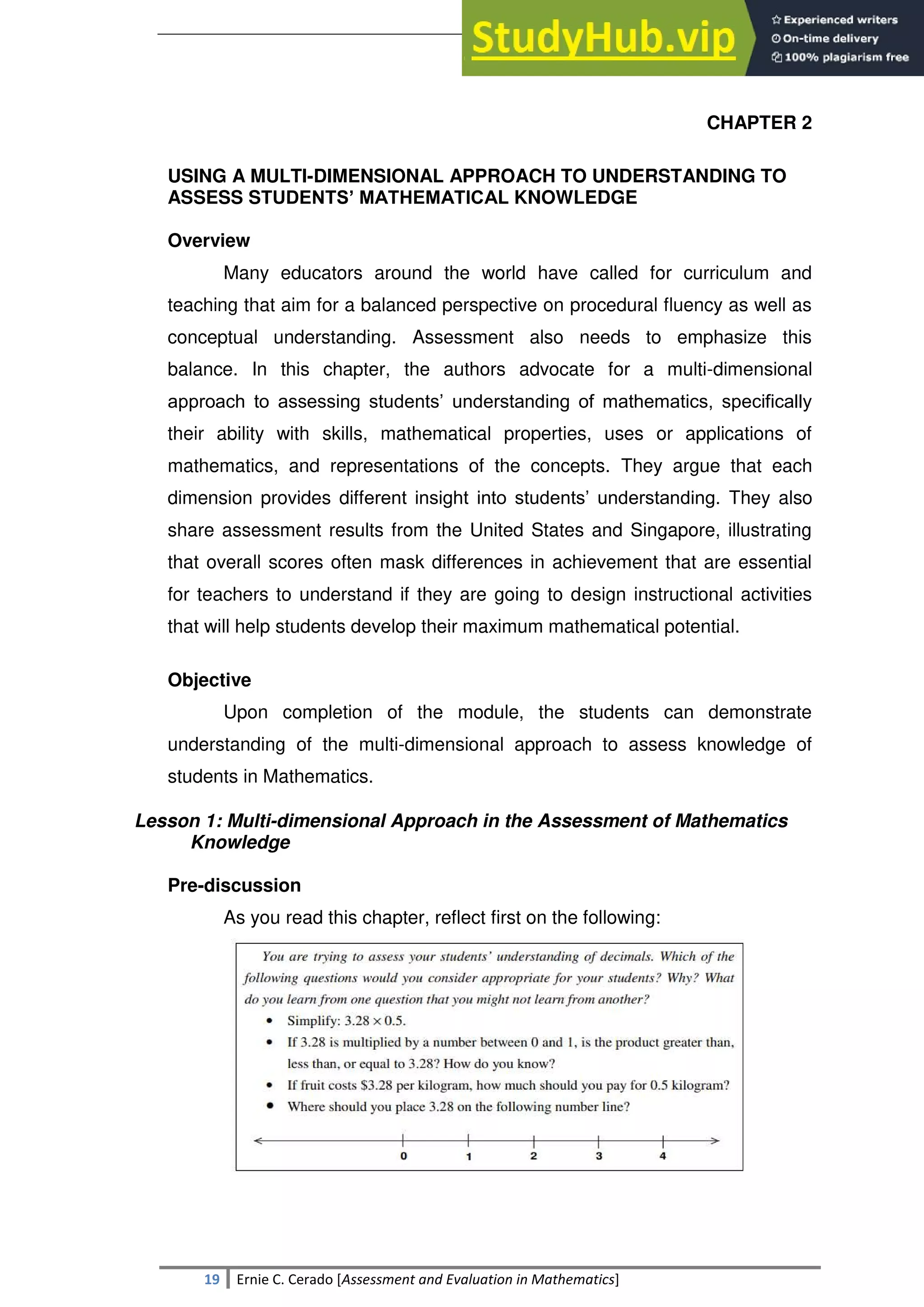 SULTAN KUDARAT STATE UNIVERSITY
19 Ernie C. Cerado [Assessment and Evaluation in Mathematics]
CHAPTER 2
USING A MULTI-DIMENSIONAL APPROACH TO UNDERSTANDING TO
ASSESS STUDENTS’ MATHEMATICAL KNOWLEDGE
Overview
Many educators around the world have called for curriculum and
teaching that aim for a balanced perspective on procedural fluency as well as
conceptual understanding. Assessment also needs to emphasize this
balance. In this chapter, the authors advocate for a multi-dimensional
approach to assessing students‘ understanding of mathematics, specifically
their ability with skills, mathematical properties, uses or applications of
mathematics, and representations of the concepts. They argue that each
dimension provides different insight into students‘ understanding. They also
share assessment results from the United States and Singapore, illustrating
that overall scores often mask differences in achievement that are essential
for teachers to understand if they are going to design instructional activities
that will help students develop their maximum mathematical potential.
Objective
Upon completion of the module, the students can demonstrate
understanding of the multi-dimensional approach to assess knowledge of
students in Mathematics.
Lesson 1: Multi-dimensional Approach in the Assessment of Mathematics
Knowledge
Pre-discussion
As you read this chapter, reflect first on the following:
 