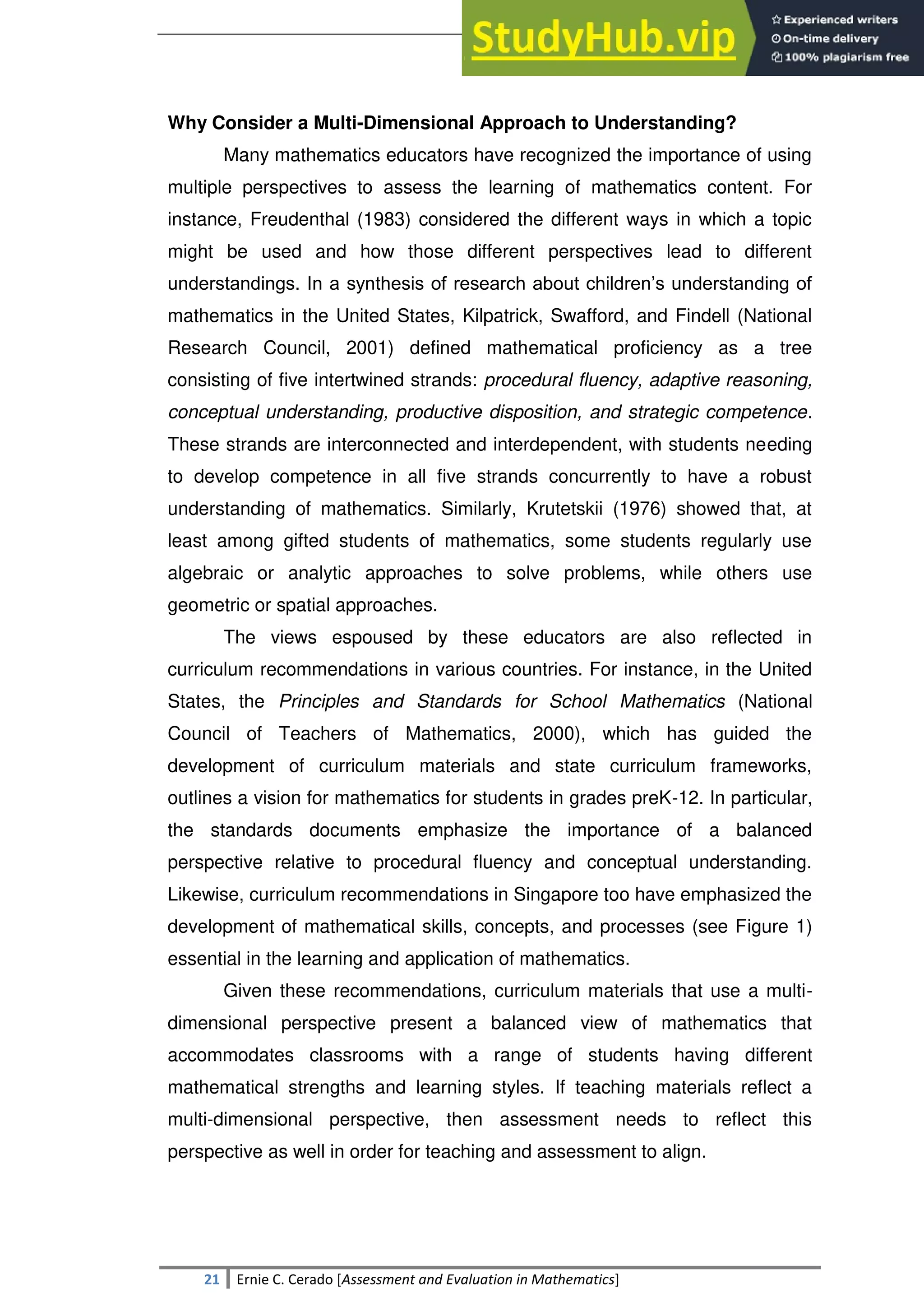 SULTAN KUDARAT STATE UNIVERSITY
21 Ernie C. Cerado [Assessment and Evaluation in Mathematics]
Why Consider a Multi-Dimensional Approach to Understanding?
Many mathematics educators have recognized the importance of using
multiple perspectives to assess the learning of mathematics content. For
instance, Freudenthal (1983) considered the different ways in which a topic
might be used and how those different perspectives lead to different
understandings. In a synthesis of research about children‘s understanding of
mathematics in the United States, Kilpatrick, Swafford, and Findell (National
Research Council, 2001) defined mathematical proficiency as a tree
consisting of five intertwined strands: procedural fluency, adaptive reasoning,
conceptual understanding, productive disposition, and strategic competence.
These strands are interconnected and interdependent, with students needing
to develop competence in all five strands concurrently to have a robust
understanding of mathematics. Similarly, Krutetskii (1976) showed that, at
least among gifted students of mathematics, some students regularly use
algebraic or analytic approaches to solve problems, while others use
geometric or spatial approaches.
The views espoused by these educators are also reflected in
curriculum recommendations in various countries. For instance, in the United
States, the Principles and Standards for School Mathematics (National
Council of Teachers of Mathematics, 2000), which has guided the
development of curriculum materials and state curriculum frameworks,
outlines a vision for mathematics for students in grades preK-12. In particular,
the standards documents emphasize the importance of a balanced
perspective relative to procedural fluency and conceptual understanding.
Likewise, curriculum recommendations in Singapore too have emphasized the
development of mathematical skills, concepts, and processes (see Figure 1)
essential in the learning and application of mathematics.
Given these recommendations, curriculum materials that use a multi-
dimensional perspective present a balanced view of mathematics that
accommodates classrooms with a range of students having different
mathematical strengths and learning styles. If teaching materials reflect a
multi-dimensional perspective, then assessment needs to reflect this
perspective as well in order for teaching and assessment to align.
 