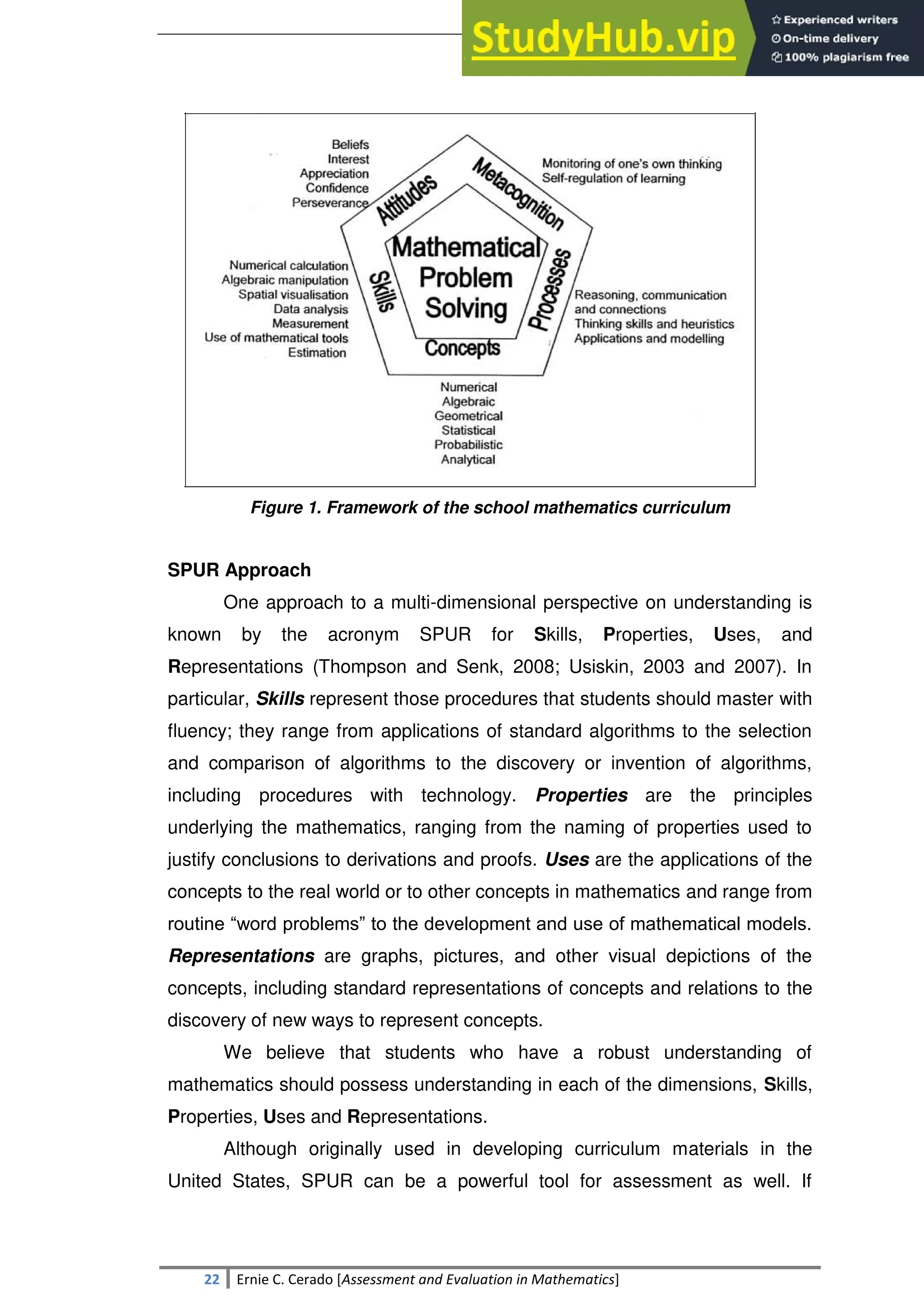 SULTAN KUDARAT STATE UNIVERSITY
22 Ernie C. Cerado [Assessment and Evaluation in Mathematics]
Figure 1. Framework of the school mathematics curriculum
SPUR Approach
One approach to a multi-dimensional perspective on understanding is
known by the acronym SPUR for Skills, Properties, Uses, and
Representations (Thompson and Senk, 2008; Usiskin, 2003 and 2007). In
particular, Skills represent those procedures that students should master with
fluency; they range from applications of standard algorithms to the selection
and comparison of algorithms to the discovery or invention of algorithms,
including procedures with technology. Properties are the principles
underlying the mathematics, ranging from the naming of properties used to
justify conclusions to derivations and proofs. Uses are the applications of the
concepts to the real world or to other concepts in mathematics and range from
routine ―word problems‖ to the development and use of mathematical models.
Representations are graphs, pictures, and other visual depictions of the
concepts, including standard representations of concepts and relations to the
discovery of new ways to represent concepts.
We believe that students who have a robust understanding of
mathematics should possess understanding in each of the dimensions, Skills,
Properties, Uses and Representations.
Although originally used in developing curriculum materials in the
United States, SPUR can be a powerful tool for assessment as well. If
 