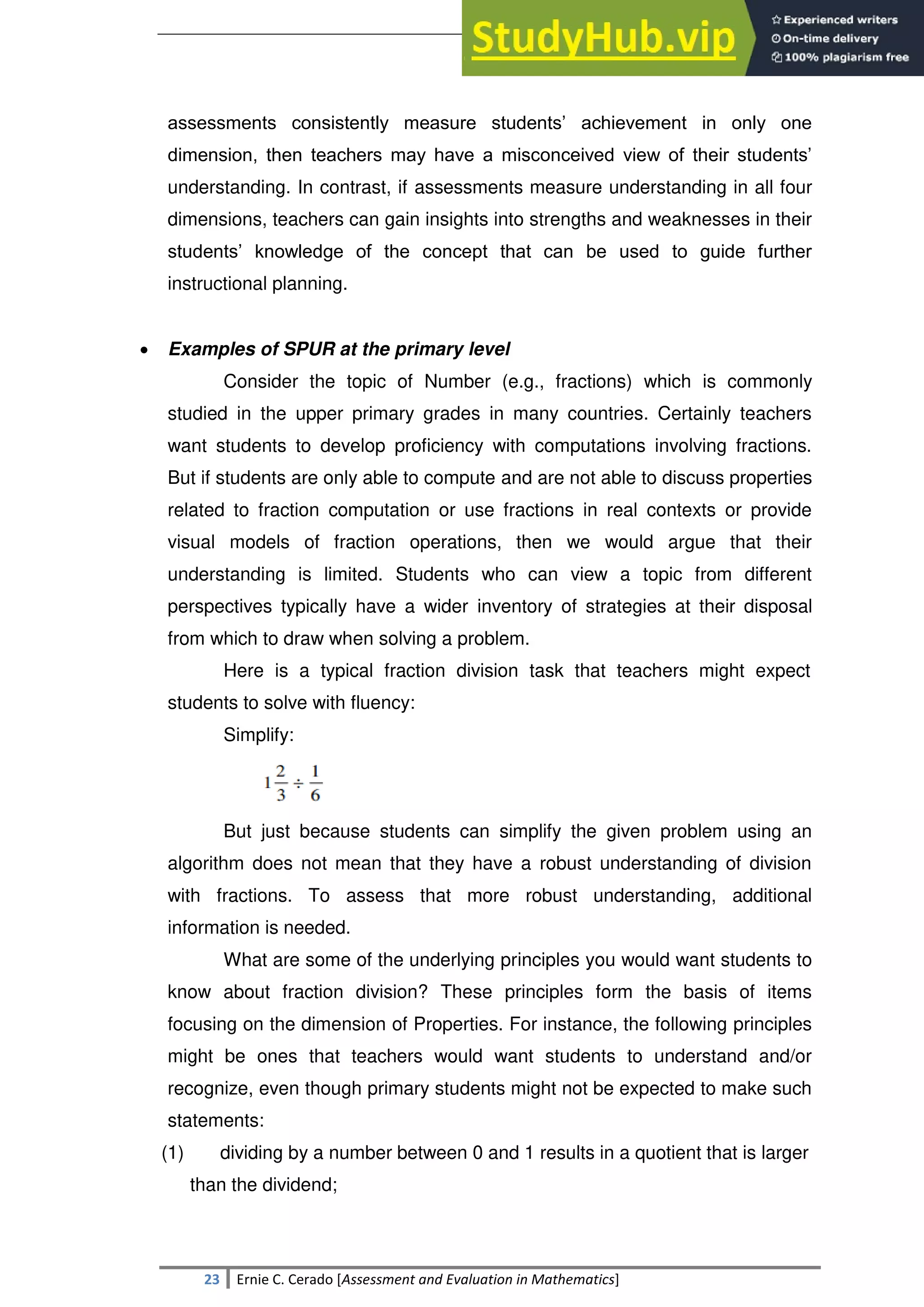 SULTAN KUDARAT STATE UNIVERSITY
23 Ernie C. Cerado [Assessment and Evaluation in Mathematics]
assessments consistently measure students‘ achievement in only one
dimension, then teachers may have a misconceived view of their students‘
understanding. In contrast, if assessments measure understanding in all four
dimensions, teachers can gain insights into strengths and weaknesses in their
students‘ knowledge of the concept that can be used to guide further
instructional planning.
 Examples of SPUR at the primary level
Consider the topic of Number (e.g., fractions) which is commonly
studied in the upper primary grades in many countries. Certainly teachers
want students to develop proficiency with computations involving fractions.
But if students are only able to compute and are not able to discuss properties
related to fraction computation or use fractions in real contexts or provide
visual models of fraction operations, then we would argue that their
understanding is limited. Students who can view a topic from different
perspectives typically have a wider inventory of strategies at their disposal
from which to draw when solving a problem.
Here is a typical fraction division task that teachers might expect
students to solve with fluency:
Simplify:
But just because students can simplify the given problem using an
algorithm does not mean that they have a robust understanding of division
with fractions. To assess that more robust understanding, additional
information is needed.
What are some of the underlying principles you would want students to
know about fraction division? These principles form the basis of items
focusing on the dimension of Properties. For instance, the following principles
might be ones that teachers would want students to understand and/or
recognize, even though primary students might not be expected to make such
statements:
(1) dividing by a number between 0 and 1 results in a quotient that is larger
than the dividend;
 