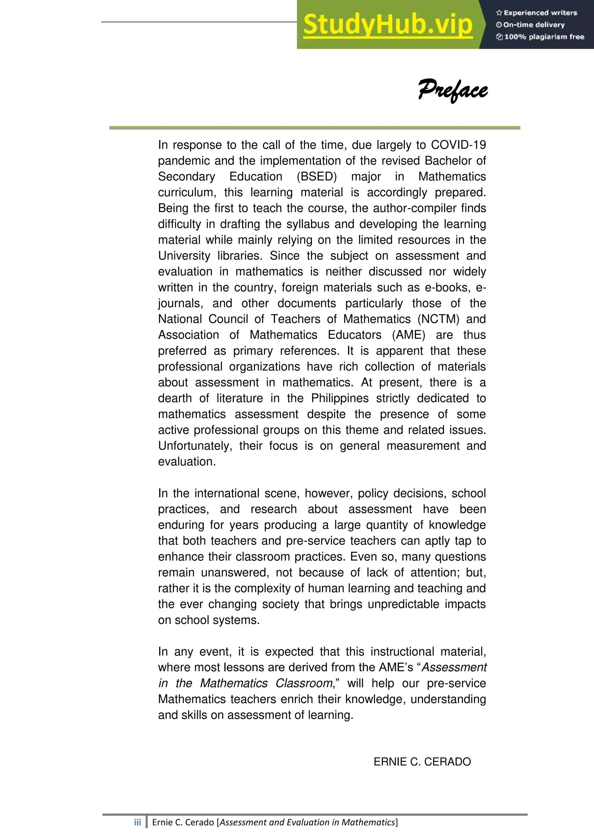 SULTAN KUDARAT STATE UNIVERSITY
iii Ernie C. Cerado [Assessment and Evaluation in Mathematics]
Preface
In response to the call of the time, due largely to COVID-19
pandemic and the implementation of the revised Bachelor of
Secondary Education (BSED) major in Mathematics
curriculum, this learning material is accordingly prepared.
Being the first to teach the course, the author-compiler finds
difficulty in drafting the syllabus and developing the learning
material while mainly relying on the limited resources in the
University libraries. Since the subject on assessment and
evaluation in mathematics is neither discussed nor widely
written in the country, foreign materials such as e-books, e-
journals, and other documents particularly those of the
National Council of Teachers of Mathematics (NCTM) and
Association of Mathematics Educators (AME) are thus
preferred as primary references. It is apparent that these
professional organizations have rich collection of materials
about assessment in mathematics. At present, there is a
dearth of literature in the Philippines strictly dedicated to
mathematics assessment despite the presence of some
active professional groups on this theme and related issues.
Unfortunately, their focus is on general measurement and
evaluation.
In the international scene, however, policy decisions, school
practices, and research about assessment have been
enduring for years producing a large quantity of knowledge
that both teachers and pre-service teachers can aptly tap to
enhance their classroom practices. Even so, many questions
remain unanswered, not because of lack of attention; but,
rather it is the complexity of human learning and teaching and
the ever changing society that brings unpredictable impacts
on school systems.
In any event, it is expected that this instructional material,
where most lessons are derived from the AME‘s ―Assessment
in the Mathematics Classroom,‖ will help our pre-service
Mathematics teachers enrich their knowledge, understanding
and skills on assessment of learning.
ERNIE C. CERADO
 