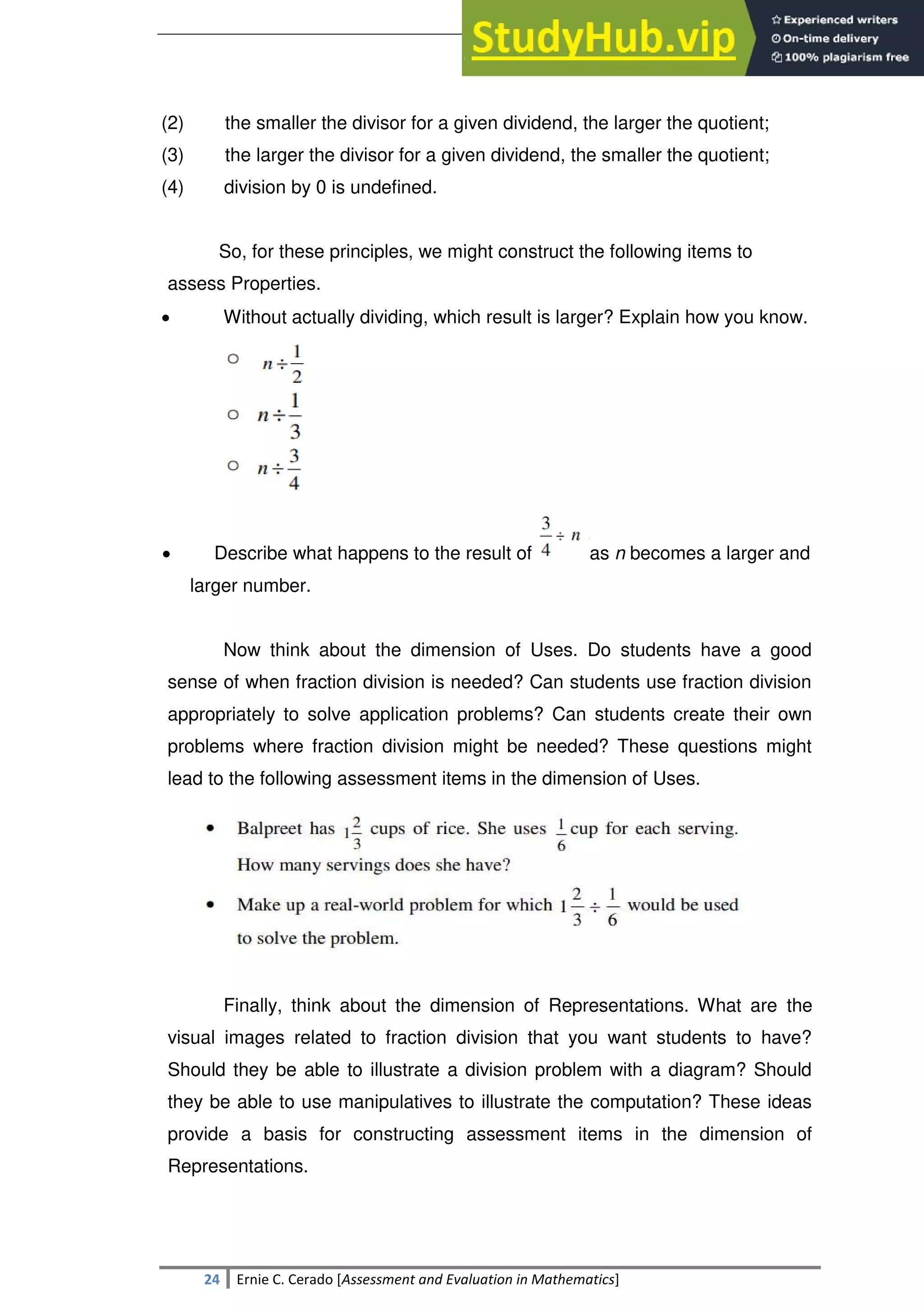SULTAN KUDARAT STATE UNIVERSITY
24 Ernie C. Cerado [Assessment and Evaluation in Mathematics]
(2) the smaller the divisor for a given dividend, the larger the quotient;
(3) the larger the divisor for a given dividend, the smaller the quotient;
(4) division by 0 is undefined.
So, for these principles, we might construct the following items to
assess Properties.
 Without actually dividing, which result is larger? Explain how you know.
 Describe what happens to the result of as n becomes a larger and
larger number.
Now think about the dimension of Uses. Do students have a good
sense of when fraction division is needed? Can students use fraction division
appropriately to solve application problems? Can students create their own
problems where fraction division might be needed? These questions might
lead to the following assessment items in the dimension of Uses.
Finally, think about the dimension of Representations. What are the
visual images related to fraction division that you want students to have?
Should they be able to illustrate a division problem with a diagram? Should
they be able to use manipulatives to illustrate the computation? These ideas
provide a basis for constructing assessment items in the dimension of
Representations.
 