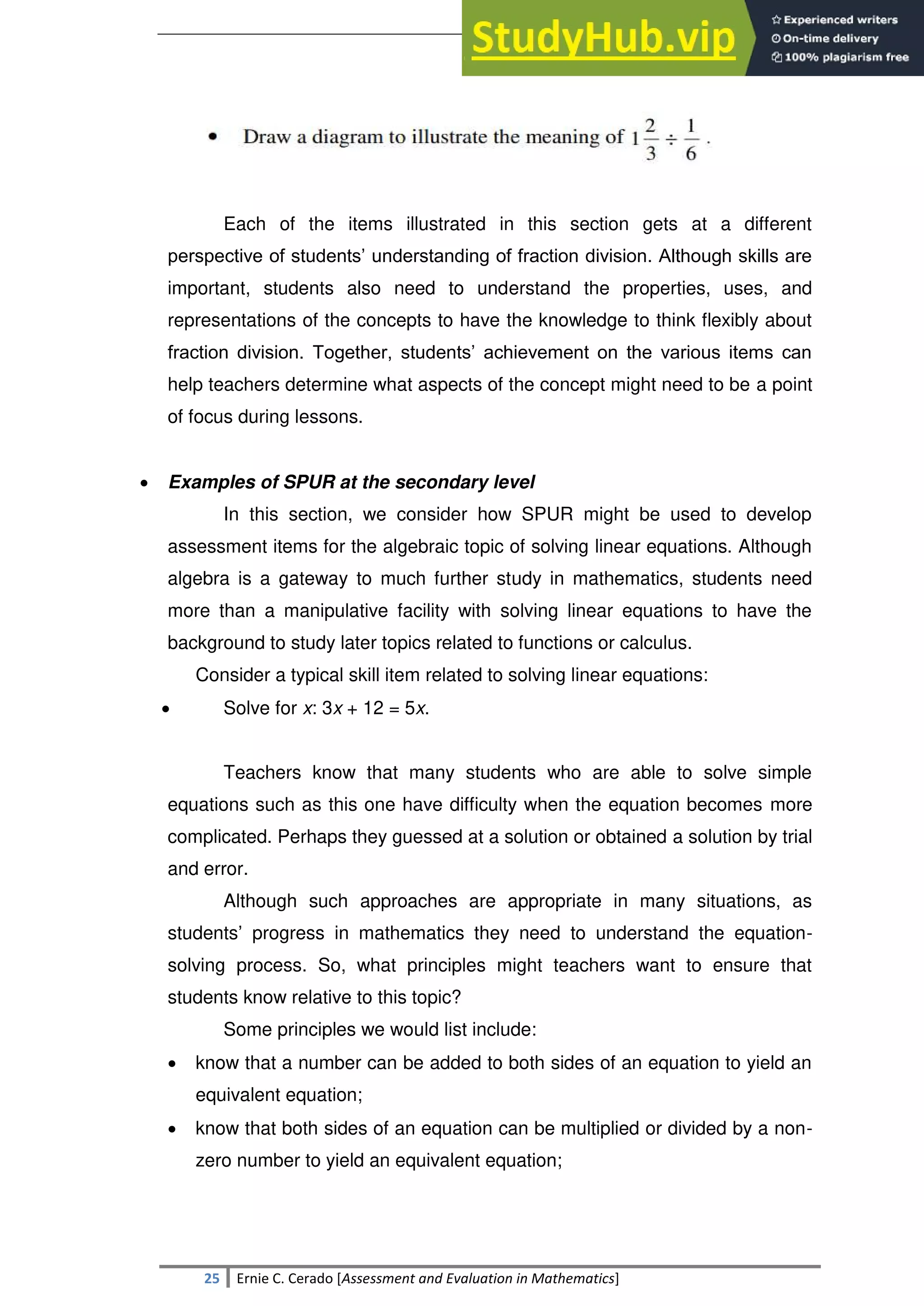 SULTAN KUDARAT STATE UNIVERSITY
25 Ernie C. Cerado [Assessment and Evaluation in Mathematics]
Each of the items illustrated in this section gets at a different
perspective of students‘ understanding of fraction division. Although skills are
important, students also need to understand the properties, uses, and
representations of the concepts to have the knowledge to think flexibly about
fraction division. Together, students‘ achievement on the various items can
help teachers determine what aspects of the concept might need to be a point
of focus during lessons.
 Examples of SPUR at the secondary level
In this section, we consider how SPUR might be used to develop
assessment items for the algebraic topic of solving linear equations. Although
algebra is a gateway to much further study in mathematics, students need
more than a manipulative facility with solving linear equations to have the
background to study later topics related to functions or calculus.
Consider a typical skill item related to solving linear equations:
 Solve for x: 3x + 12 = 5x.
Teachers know that many students who are able to solve simple
equations such as this one have difficulty when the equation becomes more
complicated. Perhaps they guessed at a solution or obtained a solution by trial
and error.
Although such approaches are appropriate in many situations, as
students‘ progress in mathematics they need to understand the equation-
solving process. So, what principles might teachers want to ensure that
students know relative to this topic?
Some principles we would list include:
 know that a number can be added to both sides of an equation to yield an
equivalent equation;
 know that both sides of an equation can be multiplied or divided by a non-
zero number to yield an equivalent equation;
 
